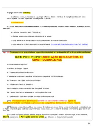 21
II - julgar, em recurso ordinário:
a) o habeas corpus, o mandado de segurança, o habeas data e o mandado de injunção decididos em única
instância pelos Tribunais Superiores, se denegatória a decisão;
b) o crime político;
III - julgar, mediante recurso extraordinário, ascausas decididas em única ou última instância, quando a decisão
recorrida:
a) contrariar dispositivo desta Constituição;
b) declarar a inconstitucionalidade de tratado ou lei federal;
c) julgar válida lei ou ato de governo local contestado em face desta Constituição.
d) julgar válida lei local contestada em face de lei federal. (Incluída pela Emenda Constitucional nº 45, de 2004)
Art. 103.Podem propor a ação direta de inconstitucionalidade e a ação declaratória de constitucionalidade:
QUEM PODE PROPOR ADINE AÇÃO DECLARATÓRIA DE
CONSTITUCIONALIDADE
I - o Presidente da República;
II - a Mesa do Senado Federal;
III - a Mesa da Câmara dos Deputados;
IV a Mesa de Assembléia Legislativa ou da Câmara Legislativa do Distrito Federal
V o Governador de Estado ou do Distrito Federal;
VI - o Procurador-Geral da República;
VII - o Conselho Federal da Ordem dos Advogados do Brasil;
VIII - partido político com representação no Congresso Nacional;
IX - confederação sindical ou entidade de classe de âmbito nacional.
§ 1º O Procurador-Geral da República deverá ser previamente ouvido nas ações de
inconstitucionalidade e em todos os processos de competência do Supremo Tribunal Federal.
§ 2º Declarada a inconstitucionalidade por omissão de medida para tornar efetiva norma constitucional, será dada ciência
ao Poder competente para a adoção das providências necessárias e, em se tratando de órgão administrativo, para fazê-lo em
trinta dias.
§ 3º Quando o Supremo Tribunal Federal apreciar a inconstitucionalidade, em tese, de norma legal ou ato normativo,
citará,previamente, o Advogado-Geral da União, que defenderá o ato ou texto impugnado.
 