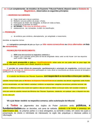 23
Art. 93.Lei complementar, de iniciativa do Supremo Tribunal Federal, disporá sobre o Estatuto da
Magistratura, observados os seguintes princípios:
I –INGRESSO NACARREIRA
a) Cargo inicial será o de juiz substituto,
b) Mediante concurso público de provas e títulos,
c) Participação da Ordem dos Advogados do Brasil em todas as fases,
d) Exigindo-se do bacharel em direito,
e) NO MÍNIMO: Três anos de atividade jurídica
f) obedecendo-se, nas nomeações, à ordem de classificação;
II –PROMOÇÃO:
a) de entrância para entrância, alternadamente, por antigüidade e merecimento,
atendidas as seguintes normas:
a) é obrigatória a promoção do juiz que figure por três vezes consecutivas ou cinco alternadas em lista
de merecimento;
PROMOÇÃO POR MERECIMENTO:
a) DOIS anos de exercício na respectiva entrância e
b) integrar o juiz a primeira quinta parte da lista de antigüidade desta, salvo se não houver com tais requisitos
quem aceite o lugar vago;
e) não será promovido o juizque, injustificadamente, retiver autos em seu poder além do prazo legal, não
podendo devolvê-los ao cartório sem o devido despacho ou decisão;
IV previsão de cursos oficiais de preparação, aperfeiçoamento e promoção de magistrados, constituindo etapa
obrigatória do processo de vitaliciamentoa participação em curso oficial ou reconhecido por escola nacional de formação e
aperfeiçoamento de magistrados;
V - o subsídio dos Ministros dos Tribunais Superiores corresponderá a noventa e cinco por centodo
subsídio mensal fixado para os Ministros do Supremo Tribunal Federale os subsídios dos demais magistrados serão fixados
em lei e escalonados, em nível federal e estadual, conforme as respectivas categorias da estrutura judiciária nacional, não
podendo a diferença entre uma e outra ser superior a dez por cento ou inferior a cinco por cento, nem exceder a noventa e
cinco por cento do subsídio mensal dos Ministros dos Tribunais Superiores, obedecido, em qualquer caso, o disposto nos arts.
37, XI, e 39, § 4º;
VII o juiz titular residirá na respectiva comarca, salvo autorização do tribunal;
IX Todos os julgamentos dos órgãos do Poder Judiciário serão públicos, e
fundamentadastodas as decisões, sob pena de nulidade, podendo a lei limitar a presença, em
determinados atos, às próprias partes e a seus advogados, ou somente a estes, em casos nos quais a
preservação do direito à intimidade do interessado no sigilo não prejudique o interesse público à
informação
 