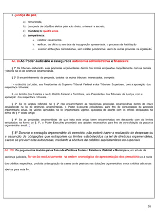 26
II - justiça de paz,
a) remunerada,
b) composta de cidadãos eleitos pelo voto direto, universal e secreto,
c) mandato de quatro anos
d) competência:
a. celebrar casamentos,
b. verificar, de ofício ou em face de impugnação apresentada, o processo de habilitação
c. exercer atribuições conciliatórias, sem caráter jurisdicional, além de outras previstas na legislação.
Art. 99.Ao Poder Judiciário é assegurada autonomia administrativa e financeira.
§ 1º Os tribunais elaborarão suas propostas orçamentárias dentro dos limites estipulados conjuntamente com os demais
Poderes na lei de diretrizes orçamentárias.
§ 2º O encaminhamento da proposta, ouvidos os outros tribunais interessados, compete:
I - no âmbito da União, aos Presidentes do Supremo Tribunal Federal e dos Tribunais Superiores, com a aprovação dos
respectivos tribunais;
II - no âmbito dos Estados e no do Distrito Federal e Territórios, aos Presidentes dos Tribunais de Justiça, com a
aprovação dos respectivos tribunais.
§ 3º Se os órgãos referidos no § 2º não encaminharem as respectivas propostas orçamentárias dentro do prazo
estabelecido na lei de diretrizes orçamentárias, o Poder Executivo considerará, para fins de consolidação da proposta
orçamentária anual, os valores aprovados na lei orçamentária vigente, ajustados de acordo com os limites estipulados na
forma do § 1º deste artigo.
§ 4º Se as propostas orçamentárias de que trata este artigo forem encaminhadas em desacordo com os limites
estipulados na forma do § 1º, o Poder Executivo procederá aos ajustes necessários para fins de consolidação da proposta
orçamentária anual. (
§ 5º Durante a execução orçamentária do exercício, não poderá haver a realização de despesas ou
a assunção de obrigações que extrapolem os limites estabelecidos na lei de diretrizes orçamentárias,
exceto se previamente autorizadas, mediante a abertura de créditos suplementares ou especiais
Art. 100. Os pagamentos devidos pelas FazendasPúblicas Federal, Estaduais, Distrital e Municipais, em virtude de
sentença judiciária, far-se-ão exclusivamente na ordem cronológica de apresentação dos precatórios e à conta
dos créditos respectivos, proibida a designação de casos ou de pessoas nas dotações orçamentárias e nos créditos adicionais
abertos para este fim.
 