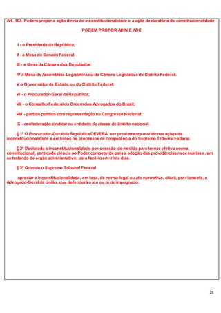 28
Art. 103. Podem propor a ação direta de inconstitucionalidade e a ação declaratória de constitucionalidade:
PODEM PROPOR ADIN E ADC
I - o Presidente da República;
II - a Mesa do Senado Federal;
III - a Mesa da Câmara dos Deputados;
IV a Mesa de Assembléia Legislativa ou da Câmara Legislativa do Distrito Federal;
V o Governador de Estado ou do Distrito Federal;
VI - o Procurador-Geral da República;
VII - o Conselho Federal da Ordem dos Advogados do Brasil;
VIII - partido político com representação no Congresso Nacional;
IX - confederação sindical ou entidade de classe de âmbito nacional.
§ 1º O Procurador-Geral da República DEVERÁ ser previamente ouvido nas ações de
inconstitucionalidade e em todos os processos de competência do Supremo Tribunal Federal.
§ 2º Declarada a inconstitucionalidade por omissão de medida para tornar efetiva norma
constitucional, será dada ciência ao Poder competente para a adoção das providências necessárias e, em
se tratando de órgão administrativo, para fazê-lo em trinta dias.
§ 3º Quando o Supremo Tribunal Federal
apreciar a inconstitucionalidade, em tese, de norma legal ou ato normativo, citará, previamente, o
Advogado-Geral da União, que defenderá o ato ou texto impugnado.
 