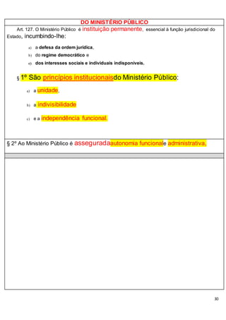 30
DO MINISTÉRIO PÚBLICO
Art. 127. O Ministério Público é instituição permanente, essencial à função jurisdicional do
Estado, incumbindo-lhe:
a) a defesa da ordem jurídica,
b) do regime democrático e
c) dos interesses sociais e individuais indisponíveis.
§ 1º São princípios institucionaisdo Ministério Público:
a) a unidade,
b) a indivisibilidade
c) e a independência funcional.
§ 2º Ao Ministério Público é asseguradaautonomia funcionale administrativa,
 