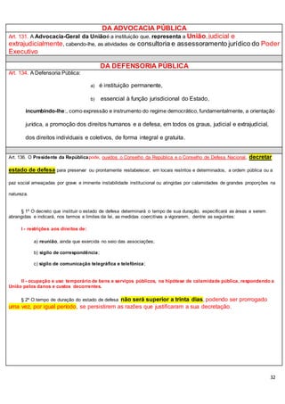 32
DA ADVOCACIA PÚBLICA
Art. 131. A Advocacia-Geral da Uniãoé a instituição que, representa a União, judicial e
extrajudicialmente, cabendo-lhe, as atividades de consultoria e assessoramento jurídico do Poder
Executivo
DA DEFENSORIA PÚBLICA
Art. 134. A Defensoria Pública:
a) é instituição permanente,
b) essencial à função jurisdicional do Estado,
incumbindo-lhe:, como expressão e instrumento do regime democrático, fundamentalmente, a orientação
jurídica, a promoção dos direitos humanos e a defesa, em todos os graus, judicial e extrajudicial,
dos direitos individuais e coletivos, de forma integral e gratuita.
Art. 136. O Presidente da Repúblicapode, ouvidos o Conselho da República e o Conselho de Defesa Nacional, decretar
estado de defesa para preservar ou prontamente restabelecer, em locais restritos e determinados, a ordem pública ou a
paz social ameaçadas por grave e iminente instabilidade institucional ou atingidas por calamidades de grandes proporções na
natureza.
§ 1º O decreto que instituir o estado de defesa determinará o tempo de sua duração, especificará as áreas a serem
abrangidas e indicará, nos termos e limites da lei, as medidas coercitivas a vigorarem, dentre as seguintes:
I - restrições aos direitos de:
a) reunião, ainda que exercida no seio das associações;
b) sigilo de correspondência;
c) sigilo de comunicação telegráfica e telefônica;
II - ocupação e uso temporário de bens e serviços públicos, na hipótese de calamidade pública, respondendo a
União pelos danos e custos decorrentes.
§ 2º O tempo de duração do estado de defesa não será superior a trinta dias, podendo ser prorrogado
uma vez, por igual período, se persistirem as razões que justificaram a sua decretação.
 