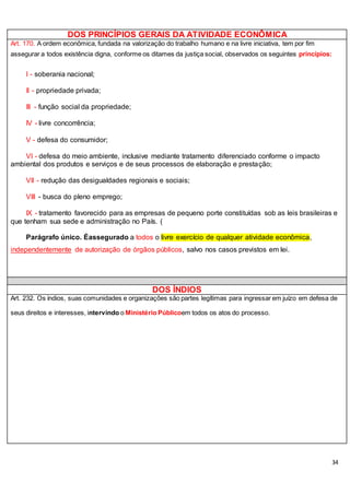 34
DOS PRINCÍPIOS GERAIS DA ATIVIDADE ECONÔMICA
Art. 170. A ordem econômica, fundada na valorização do trabalho humano e na livre iniciativa, tem por fim
assegurar a todos existência digna, conforme os ditames da justiça social, observados os seguintes princípios:
I - soberania nacional;
II - propriedade privada;
III - função social da propriedade;
IV - livre concorrência;
V - defesa do consumidor;
VI - defesa do meio ambiente, inclusive mediante tratamento diferenciado conforme o impacto
ambiental dos produtos e serviços e de seus processos de elaboração e prestação;
VII - redução das desigualdades regionais e sociais;
VIII - busca do pleno emprego;
IX - tratamento favorecido para as empresas de pequeno porte constituídas sob as leis brasileiras e
que tenham sua sede e administração no País. (
Parágrafo único. Éassegurado a todos o livre exercício de qualquer atividade econômica,
independentemente de autorização de órgãos públicos, salvo nos casos previstos em lei.
DOS ÍNDIOS
Art. 232. Os índios, suas comunidades e organizações são partes legítimas para ingressar em juízo em defesa de
seus direitos e interesses, intervindo o Ministério Públicoem todos os atos do processo.
 