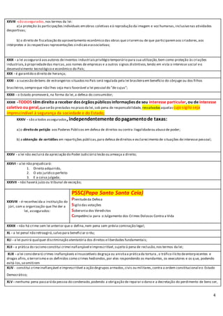 4
XXVIII -são assegurados, nos termos da lei:
a) a proteção às participações individuais emobras coletivas eà reprodução da imagem e voz humanas,inclusivenas atividades
desportivas;
b) o direito de fiscalização do aproveitamento econômico das obras que criaremou de que participaremaos criadores,aos
intérpretes e às respectivas representações sindicaiseassociativas;
XXIX - a lei assegurará aosautores deinventos industriaisprivilégio temporário para sua utilização,bem como proteção às criações
industriais,à propriedadedas marcas,aos nomes de empresas e a outros signos distintivos,tendo em vista o interesse social eo
desenvolvimento tecnológico e econômico do País;
XXX - é garantido o direito de herança;
XXXI - a sucessão debens de estrangeiros situadosno País será regulada pela lei brasileiraem benefício do cônjuge ou dos filhos
brasileiros,sempreque não lhes seja mais favorável a lei pessoal do "de cujus";
XXXII - o Estado promoverá, na forma da lei,a defesa do consumidor;
XXXIII –TODOS têm direito a receber dos órgãos públicos informações de seu interesse particular, ou de interesse
coletivo ou geral,queserão prestadas no prazo da lei,sob pena de responsabilidade, ressalvadas aquelas cujo sigilo seja
imprescindível à segurança da sociedade e do Estado;
XXXIV - são a todos assegurados, independentemente dopagamentode taxas:
a) o direito de petição aos Poderes Públicos em defesa de direitos ou contra ilegalidadeou abuso de poder;
b) a obtenção de certidões em repartições públicas,para defesa dedireitos e esclarecimento de situações deinteresse pessoal;
XXXV - a lei não excluirá da apreciação do Poder Judiciário lesão ou ameaça a direito;
XXXVI - a lei não prejudicará:
1. Direito adquirido,
2. O ato jurídico perfeito
3. E a coisa julgada;
XXXVII - não haverá juízo ou tribunal de exceção;
XXXVIII - é reconhecida a instituição do
júri, com a organização que lhe der a
lei, assegurados:
PSSC(Papa Santo Santa Ceia)
Plenitudeda Defesa
Sigilo das votações
Soberania dos Veredictos
Competência para o Julgamento dos Crimes Dolosos Contra a Vida
XXXIX - não há crime sem lei anterior que o defina,nem pena sem prévia cominação legal;
XL - a lei penal não retroagirá,salvo para beneficiar o réu;
XLI - a lei punirá qualquer discriminação atentatória dos direitos eliberdades fundamentais;
XLII - a prática do racismo constitui crimeinafiançável eimprescritível,sujeito à pena de reclusão,nos termos da lei;
XLIII - a lei considerará crimes inafiançáveis einsuscetíveis degraça ou anistiaa práticada tortura , o tráfico ilícito deentorpecentes e
drogas afins,o terrorismo e os definidos como crimes hediondos,por eles respondendo os mandantes, os executores e os q ue, podendo
evitá-los,seomitirem
XLIV - constitui crimeinafiançável eimprescritível a ação degrupos armados,civis ou militares,contra a ordem constitucional eo Estado
Democrático;
XLV - nenhuma pena passaráda pessoa do condenado,podendo a obrigação de reparar o dano e a decretação do perdimento de bens ser,
 