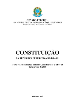 SENADO FEDERAL
SECRETARIA ESPECIAL DE EDITORAÇÃO E PUBLICAÇÕES
SUBSECRETARIA DE EDIÇÕES TÉCNICAS
CONSTITUIÇÃO
DA REPÚBLICA FEDERATIVA DO BRASIL
Texto consolidado até a Emenda Constitucional nº 64 de 04
de fevereiro de 2010
Brasília - 2010
 