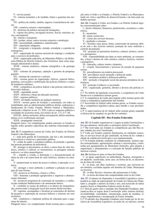 V - serviço postal;
VI - sistema monetário e de medidas, títulos e garantias dos me-
tais;
VII - política de crédito, câmbio, seguros e transferência de valo-
res;
VIII - comércio exterior e interestadual;
IX - diretrizes da política nacional de transportes;
X - regime dos portos, navegação lacustre, fluvial, marítima, aé-
rea e aeroespacial;
XI - trânsito e transporte;
XII - jazidas, minas, outros recursos minerais e metalurgia;
XIII - nacionalidade, cidadania e naturalização;
XIV - populações indígenas;
XV - emigração e imigração, entrada, extradição e expulsão de
estrangeiros;
XVI - organização do sistema nacional de emprego e condições
para o exercício de profissões;
XVII - organização judiciária, do Ministério Público e da Defen-
soria Pública do Distrito Federal e dos Territórios, bem como orga-
nização administrativa destes;
XVIII - sistema estatístico, sistema cartográfico e de geologia
nacionais;
XIX - sistemas de poupança, captação e garantia da poupança
popular;
XX - sistemas de consórcios e sorteios;
XXI - normas gerais de organização, efetivos, material bélico,
garantias, convocação e mobilização das polícias militares e corpos
de bombeiros militares;
XXII - competência da polícia federal e das polícias rodoviária e
ferroviária federais;
XXIII - seguridade social;
XXIV - diretrizes e bases da educação nacional;
XXV - registros públicos;
XXVI - atividades nucleares de qualquer natureza;
XXVII - normas gerais de licitação e contratação, em todas as
modalidades, para as administrações públicas diretas, autárquicas e
fundacionais da União, Estados, Distrito Federal e Municípios,
obedecido o disposto no art. 37, XXI, e para as empresas públicas e
sociedades de economia mista, nos termos do art. 173, § 1º, III;
XXVIII - defesa territorial, defesa aeroespacial, defesa marítima,
defesa civil e mobilização nacional;
XXIX - propaganda comercial.
Parágrafo único. Lei complementar poderá autorizar os Estados a
legislar sobre questões específicas das matérias relacionadas neste
artigo.
Art. 23. É competência comum da União, dos Estados, do Distrito
Federal e dos Municípios:
I - zelar pela guarda da Constituição, das leis e das instituições
democráticas e conservar o patrimônio público;
II - cuidar da saúde e assistência pública, da proteção e garantia
das pessoas portadoras de deficiência;
III - proteger os documentos, as obras e outros bens de valor his-
tórico, artístico e cultural, os monumentos, as paisagens naturais
notáveis e os sítios arqueológicos;
IV - impedir a evasão, a destruição e a descaracterização de
obras de arte e de outros bens de valor histórico, artístico ou cultu-
ral;
V - proporcionar os meios de acesso à cultura, à educação e à ci-
ência;
VI - proteger o meio ambiente e combater a poluição em qual-
quer de suas formas;
VII - preservar as florestas, a fauna e a flora;
VIII - fomentar a produção agropecuária e organizar o abasteci-
mento alimentar;
IX - promover programas de construção de moradias e a melho-
ria das condições habitacionais e de saneamento básico;
X - combater as causas da pobreza e os fatores de marginaliza-
ção, promovendo a integração social dos setores desfavorecidos;
XI - registrar, acompanhar e fiscalizar as concessões de direitos
de pesquisa e exploração de recursos hídricos e minerais em seus
territórios;
XII - estabelecer e implantar política de educação para a segu-
rança do trânsito.
Parágrafo único. Lei complementar fixará normas para a coopera-
ção entre a União e os Estados, o Distrito Federal e os Municípios,
tendo em vista o equilíbrio do desenvolvimento e do bem-estar em
âmbito nacional.
Art. 24. Compete à União, aos Estados e ao Distrito Federal legis-
lar concorrentemente sobre:
I - direito tributário, financeiro, penitenciário, econômico e urba-
nístico;
II - orçamento;
III - juntas comerciais;
IV - custas dos serviços forenses;
V - produção e consumo;
VI - florestas, caça, pesca, fauna, conservação da natureza, defe-
sa do solo e dos recursos naturais, proteção do meio ambiente e
controle da poluição;
VII - proteção ao patrimônio histórico, cultural, artístico, turísti-
co e paisagístico;
VIII - responsabilidade por dano ao meio ambiente, ao consumi-
dor, a bens e direitos de valor artístico, estético, histórico, turístico
e paisagístico;
IX - educação, cultura, ensino e desporto;
X - criação, funcionamento e processo do juizado de pequenas
causas;
XI - procedimentos em matéria processual;
XII - previdência social, proteção e defesa da saúde;
XIII - assistência jurídica e defensoria pública;
XIV - proteção e integração social das pessoas portadoras de de-
ficiência;
XV - proteção à infância e à juventude;
XVI - organização, garantias, direitos e deveres das polícias ci-
vis.
§ 1º No âmbito da legislação concorrente, a competência da União
limitar-se-á a estabelecer normas gerais.
§ 2º A competência da União para legislar sobre normas gerais não
exclui a competência suplementar dos Estados.
§ 3º Inexistindo lei federal sobre normas gerais, os Estados exerce-
rão a competência legislativa plena, para atender a suas peculiari-
dades.
§ 4º A superveniência de lei federal sobre normas gerais suspende
a eficácia da lei estadual, no que lhe for contrário.
Capítulo III - Dos Estados Federados
Art. 25. Os Estados organizam-se e regem-se pelas Constituições e
leis que adotarem, observados os princípios desta Constituição.
§ 1º São reservadas aos Estados as competências que não lhes se-
jam vedadas por esta Constituição.
§ 2º Cabe aos Estados explorar diretamente, ou mediante conces-
são, os serviços locais de gás canalizado, na forma da lei, vedada a
edição de medida provisória para a sua regulamentação.
§ 3º Os Estados poderão, mediante lei complementar, instituir regi-
ões metropolitanas, aglomerações urbanas e microrregiões, consti-
tuídas por agrupamentos de Municípios limítrofes, para integrar a
organização, o planejamento e a execução de funções públicas de
interesse comum.
Art. 26. Incluem-se entre os bens dos Estados:
I - as águas superficiais ou subterrâneas, fluentes, emergentes e
em depósito, ressalvadas, neste caso, na forma da lei, as decorren-
tes de obras da União;
II - as áreas, nas ilhas oceânicas e costeiras, que estiverem no
seu domínio, excluídas aquelas sob domínio da União, Municípios
ou terceiros;
III - as ilhas fluviais e lacustres não pertencentes à União;
IV - as terras devolutas não compreendidas entre as da União.
Art. 27. O número de Deputados à Assembléia Legislativa corres-
ponderá ao triplo da representação do Estado na Câmara dos Depu-
tados e, atingido o número de trinta e seis, será acrescido de tantos
quantos forem os Deputados Federais acima de doze.
§ 1º Será de quatro anos o mandato dos Deputados Estaduais, apli-
cando-se-lhes as regras desta Constituição sobre sistema eleitoral,
inviolabilidade, imunidades, remuneração, perda de mandato, li-
cença, impedimentos e incorporação às Forças Armadas.
§ 2º O subsídio dos Deputados Estaduais será fixado por lei de ini-
ciativa da Assembléia Legislativa, na razão de, no máximo, setenta
10
 