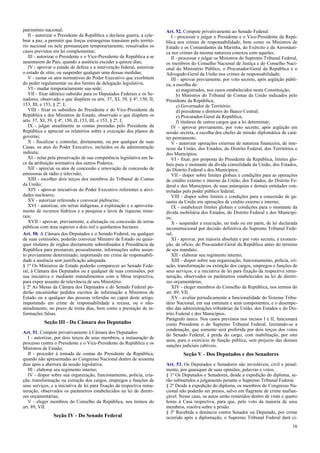 patrimônio nacional;
II - autorizar o Presidente da República a declarar guerra, a cele-
brar a paz, a permitir que forças estrangeiras transitem pelo territó-
rio nacional ou nele permaneçam temporariamente, ressalvados os
casos previstos em lei complementar;
III - autorizar o Presidente e o Vice-Presidente da República a se
ausentarem do País, quando a ausência exceder a quinze dias;
IV - aprovar o estado de defesa e a intervenção federal, autorizar
o estado de sítio, ou suspender qualquer uma dessas medidas;
V - sustar os atos normativos do Poder Executivo que exorbitem
do poder regulamentar ou dos limites de delegação legislativa;
VI - mudar temporariamente sua sede;
VII - fixar idêntico subsídio para os Deputados Federais e os Se-
nadores, observado o que dispõem os arts. 37, XI, 39, § 4º, 150, II,
153, III, e 153, § 2º, I;
VIII - fixar os subsídios do Presidente e do Vice-Presidente da
República e dos Ministros de Estado, observado o que dispõem os
arts. 37, XI, 39, § 4º, 150, II, 153, III, e 153, § 2º, I;
IX - julgar anualmente as contas prestadas pelo Presidente da
República e apreciar os relatórios sobre a execução dos planos de
governo;
X - fiscalizar e controlar, diretamente, ou por qualquer de suas
Casas, os atos do Poder Executivo, incluídos os da administração
indireta;
XI - zelar pela preservação de sua competência legislativa em fa-
ce da atribuição normativa dos outros Poderes;
XII - apreciar os atos de concessão e renovação de concessão de
emissoras de rádio e televisão;
XIII - escolher dois terços dos membros do Tribunal de Contas
da União;
XIV - aprovar iniciativas do Poder Executivo referentes a ativi-
dades nucleares;
XV - autorizar referendo e convocar plebiscito;
XVI - autorizar, em terras indígenas, a exploração e o aproveita-
mento de recursos hídricos e a pesquisa e lavra de riquezas mine-
rais;
XVII - aprovar, previamente, a alienação ou concessão de terras
públicas com área superior a dois mil e quinhentos hectares.
Art. 50. A Câmara dos Deputados e o Senado Federal, ou qualquer
de suas comissões, poderão convocar Ministro de Estado ou quais-
quer titulares de órgãos diretamente subordinados à Presidência da
República para prestarem, pessoalmente, informações sobre assun-
to previamente determinado, importando em crime de responsabili-
dade a ausência sem justificação adequada.
§ 1º Os Ministros de Estado poderão comparecer ao Senado Fede-
ral, à Câmara dos Deputados ou a qualquer de suas comissões, por
sua iniciativa e mediante entendimentos com a Mesa respectiva,
para expor assunto de relevância de seu Ministério.
§ 2º As Mesas da Câmara dos Deputados e do Senado Federal po-
derão encaminhar pedidos escritos de informação a Ministros de
Estado ou a qualquer das pessoas referidas no caput deste artigo,
importando em crime de responsabilidade a recusa, ou o não-
atendimento, no prazo de trinta dias, bem como a prestação de in-
formações falsas.
Seção III - Da Câmara dos Deputados
Art. 51. Compete privativamente à Câmara dos Deputados:
I - autorizar, por dois terços de seus membros, a instauração de
processo contra o Presidente e o Vice-Presidente da República e os
Ministros de Estado;
II - proceder à tomada de contas do Presidente da República,
quando não apresentadas ao Congresso Nacional dentro de sessenta
dias após a abertura da sessão legislativa;
III - elaborar seu regimento interno;
IV - dispor sobre sua organização, funcionamento, polícia, cria-
ção, transformação ou extinção dos cargos, empregos e funções de
seus serviços, e a iniciativa de lei para fixação da respectiva remu-
neração, observados os parâmetros estabelecidos na lei de diretri-
zes orçamentárias;
V - eleger membros do Conselho da República, nos termos do
art. 89, VII.
Seção IV - Do Senado Federal
Art. 52. Compete privativamente ao Senado Federal:
I - processar e julgar o Presidente e o Vice-Presidente da Repú-
blica nos crimes de responsabilidade, bem como os Ministros de
Estado e os Comandantes da Marinha, do Exército e da Aeronáuti-
ca nos crimes da mesma natureza conexos com aqueles;
II - processar e julgar os Ministros do Supremo Tribunal Federal,
os membros do Conselho Nacional de Justiça e do Conselho Naci-
onal do Ministério Público, o Procurador-Geral da República e o
Advogado-Geral da União nos crimes de responsabilidade;
III - aprovar previamente, por voto secreto, após argüição públi-
ca, a escolha de:
a) magistrados, nos casos estabelecidos nesta Constituição;
b) Ministros do Tribunal de Contas da União indicados pelo
Presidente da República;
c) Governador de Território;
d) presidente e diretores do Banco Central;
e) Procurador-Geral da República;
f) titulares de outros cargos que a lei determinar;
IV - aprovar previamente, por voto secreto, após argüição em
sessão secreta, a escolha dos chefes de missão diplomática de cará-
ter permanente;
V - autorizar operações externas de natureza financeira, de inte-
resse da União, dos Estados, do Distrito Federal, dos Territórios e
dos Municípios;
VI - fixar, por proposta do Presidente da República, limites glo-
bais para o montante da dívida consolidada da União, dos Estados,
do Distrito Federal e dos Municípios;
VII - dispor sobre limites globais e condições para as operações
de crédito externo e interno da União, dos Estados, do Distrito Fe-
deral e dos Municípios, de suas autarquias e demais entidades con-
troladas pelo poder público federal;
VIII - dispor sobre limites e condições para a concessão de ga-
rantia da União em operações de crédito externo e interno;
IX - estabelecer limites globais e condições para o montante da
dívida mobiliária dos Estados, do Distrito Federal e dos Municípi-
os;
X - suspender a execução, no todo ou em parte, de lei declarada
inconstitucional por decisão definitiva do Supremo Tribunal Fede-
ral;
XI - aprovar, por maioria absoluta e por voto secreto, a exonera-
ção, de ofício, do Procurador-Geral da República antes do término
de seu mandato;
XII - elaborar seu regimento interno;
XIII - dispor sobre sua organização, funcionamento, polícia, cri-
ação, transformação ou extinção dos cargos, empregos e funções de
seus serviços, e a iniciativa de lei para fixação da respectiva remu-
neração, observados os parâmetros estabelecidos na lei de diretri-
zes orçamentárias;
XIV - eleger membros do Conselho da República, nos termos do
art. 89, VII.
XV - avaliar periodicamente a funcionalidade do Sistema Tribu-
tário Nacional, em sua estrutura e seus componentes, e o desempe-
nho das administrações tributárias da União, dos Estados e do Dis-
trito Federal e dos Municípios.
Parágrafo único. Nos casos previstos nos incisos I e II, funcionará
como Presidente o do Supremo Tribunal Federal, limitando-se a
condenação, que somente será proferida por dois terços dos votos
do Senado Federal, à perda do cargo, com inabilitação, por oito
anos, para o exercício de função pública, sem prejuízo das demais
sanções judiciais cabíveis.
Seção V - Dos Deputados e dos Senadores
Art. 53. Os Deputados e Senadores são invioláveis, civil e penal-
mente, por quaisquer de suas opiniões, palavras e votos.
§ 1º Os Deputados e Senadores, desde a expedição do diploma, se-
rão submetidos a julgamento perante o Supremo Tribunal Federal.
§ 2º Desde a expedição do diploma, os membros do Congresso Na-
cional não poderão ser presos, salvo em flagrante de crime inafian-
çável. Nesse caso, os autos serão remetidos dentro de vinte e quatro
horas à Casa respectiva, para que, pelo voto da maioria de seus
membros, resolva sobre a prisão.
§ 3º Recebida a denúncia contra Senador ou Deputado, por crime
ocorrido após a diplomação, o Supremo Tribunal Federal dará ci-
16
 