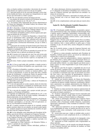 sória, as relações jurídicas constituídas e decorrentes de atos prati-
cados durante sua vigência conservar-se-ão por ela regidas.
§ 12. Aprovado projeto de lei de conversão alterando o texto origi-
nal da medida provisória, esta manter-se-á integralmente em vigor
até que seja sancionado ou vetado o projeto.
Art. 63. Não será admitido aumento da despesa prevista:
I - nos projetos de iniciativa exclusiva do Presidente da Repúbli-
ca, ressalvado o disposto no art. 166, §§ 3º e 4º;
II - nos projetos sobre organização dos serviços administrativos
da Câmara dos Deputados, do Senado Federal, dos tribunais fede-
rais e do Ministério Público.
Art. 64. A discussão e votação dos projetos de lei de iniciativa do
Presidente da República, do Supremo Tribunal Federal e dos Tri-
bunais Superiores terão início na Câmara dos Deputados.
§ 1º O Presidente da República poderá solicitar urgência para apre-
ciação de projetos de sua iniciativa.
§ 2º Se, no caso do § 1º, a Câmara dos Deputados e o Senado Fede-
ral não se manifestarem sobre a proposição, cada qual sucessiva-
mente, em até quarenta e cinco dias, sobrestar-se-ão todas as de-
mais deliberações legislativas da respectiva Casa, com exceção das
que tenham prazo constitucional determinado, até que se ultime a
votação.
§ 3º A apreciação das emendas do Senado Federal pela Câmara dos
Deputados far-se-á no prazo de dez dias, observado quanto ao mais
o disposto no parágrafo anterior.
§ 4º Os prazos do § 2º não correm nos períodos de recesso do Con-
gresso Nacional, nem se aplicam aos projetos de código.
Art. 65. O projeto de lei aprovado por uma Casa será revisto pela
outra, em um só turno de discussão e votação, e enviado à sanção
ou promulgação, se a Casa revisora o aprovar, ou arquivado, se o
rejeitar.
Parágrafo único. Sendo o projeto emendado, voltará à Casa inicia-
dora.
Art. 66. A Casa na qual tenha sido concluída a votação enviará o
projeto de lei ao Presidente da República, que, aquiescendo, o san-
cionará.
§ 1º Se o Presidente da República considerar o projeto, no todo ou
em parte, inconstitucional ou contrário ao interesse público, vetá-
lo-á total ou parcialmente, no prazo de quinze dias úteis, contados
da data do recebimento, e comunicará, dentro de quarenta e oito
horas, ao Presidente do Senado Federal os motivos do veto.
§ 2º O veto parcial somente abrangerá texto integral de artigo, de
parágrafo, de inciso ou de alínea.
§ 3º Decorrido o prazo de quinze dias, o silêncio do Presidente da
República importará sanção.
§ 4º O veto será apreciado em sessão conjunta, dentro de trinta dias
a contar de seu recebimento, só podendo ser rejeitado pelo voto da
maioria absoluta dos Deputados e Senadores, em escrutínio secre-
to.
§ 5º Se o veto não for mantido, será o projeto enviado, para pro-
mulgação, ao Presidente da República.
§ 6º Esgotado sem deliberação o prazo estabelecido no § 4º, o veto
será colocado na ordem do dia da sessão imediata, sobrestadas as
demais proposições, até sua votação final.
§ 7º Se a lei não for promulgada dentro de quarenta e oito horas pe-
lo Presidente da República, nos casos dos §§ 3º e 5º, o Presidente
do Senado a promulgará, e, se este não o fizer em igual prazo, ca-
berá ao Vice-Presidente do Senado fazê-lo.
Art. 67. A matéria constante de projeto de lei rejeitado somente
poderá constituir objeto de novo projeto, na mesma sessão legisla-
tiva, mediante proposta da maioria absoluta dos membros de qual-
quer das Casas do Congresso Nacional.
Art. 68. As leis delegadas serão elaboradas pelo Presidente da Re-
pública, que deverá solicitar a delegação ao Congresso Nacional.
§ 1º Não serão objeto de delegação os atos de competência exclusi-
va do Congresso Nacional, os de competência privativa da Câmara
dos Deputados ou do Senado Federal, a matéria reservada à lei
complementar, nem a legislação sobre:
I - organização do Poder Judiciário e do Ministério Público, a
carreira e a garantia de seus membros;
II - nacionalidade, cidadania, direitos individuais, políticos e
eleitorais;
III - planos plurianuais, diretrizes orçamentárias e orçamentos.
§ 2º A delegação ao Presidente da República terá a forma de reso-
lução do Congresso Nacional, que especificará seu conteúdo e os
termos de seu exercício.
§ 3º Se a resolução determinar a apreciação do projeto pelo Con-
gresso Nacional, este a fará em votação única, vedada qualquer
emenda.
Art. 69. As leis complementares serão aprovadas por maioria abso-
luta.
Seção IX - Da Fiscalização Contábil, Financeira e
Orçamentária
Art. 70. A fiscalização contábil, financeira, orçamentária, operaci-
onal e patrimonial da União e das entidades da administração direta
e indireta, quanto à legalidade, legitimidade, economicidade, apli-
cação das subvenções e renúncia de receitas, será exercida pelo
Congresso Nacional, mediante controle externo, e pelo sistema de
controle interno de cada Poder.
Parágrafo único. Prestará contas qualquer pessoa física ou jurídica,
pública ou privada, que utilize, arrecade, guarde, gerencie ou admi-
nistre dinheiros, bens e valores públicos ou pelos quais a União
responda, ou que, em nome desta, assuma obrigações de natureza
pecuniária.
Art. 71. O controle externo, a cargo do Congresso Nacional, será
exercido com o auxílio do Tribunal de Contas da União, ao qual
compete:
I - apreciar as contas prestadas anualmente pelo Presidente da
República, mediante parecer prévio, que deverá ser elaborado em
sessenta dias a contar de seu recebimento;
II - julgar as contas dos administradores e demais responsáveis
por dinheiros, bens e valores públicos da administração direta e in-
direta, incluídas as fundações e sociedades instituídas e mantidas
pelo poder público federal, e as contas daqueles que derem causa a
perda, extravio ou outra irregularidade de que resulte prejuízo ao
erário público;
III - apreciar, para fins de registro, a legalidade dos atos de ad-
missão de pessoal, a qualquer título, na administração direta e indi-
reta, incluídas as fundações instituídas e mantidas pelo poder públi-
co, excetuadas as nomeações para cargo de provimento em comis-
são, bem como a das concessões de aposentadorias, reformas e
pensões, ressalvadas as melhorias posteriores que não alterem o
fundamento legal do ato concessório;
IV - realizar, por iniciativa própria, da Câmara dos Deputados,
do Senado Federal, de comissão técnica ou de inquérito, inspeções
e auditorias de natureza contábil, financeira, orçamentária, operaci-
onal e patrimonial, nas unidades administrativas dos Poderes Le-
gislativo, Executivo e Judiciário, e demais entidades referidas no
inciso II;
V - fiscalizar as contas nacionais das empresas supranacionais de
cujo capital social a União participe, de forma direta ou indireta,
nos termos do tratado constitutivo;
VI - fiscalizar a aplicação de quaisquer recursos repassados pela
União, mediante convênio, acordo, ajuste ou outros instrumentos
congêneres, a Estado, ao Distrito Federal ou a Município;
VII - prestar as informações solicitadas pelo Congresso Nacio-
nal, por qualquer de suas Casas, ou por qualquer das respectivas
comissões, sobre a fiscalização contábil, financeira, orçamentária,
operacional e patrimonial e sobre resultados de auditorias e inspe-
ções realizadas;
VIII - aplicar aos responsáveis, em caso de ilegalidade de despe-
sa ou irregularidade de contas, as sanções previstas em lei, que es-
tabelecerá, entre outras cominações, multa proporcional ao dano
causado ao erário;
IX - assinar prazo para que o órgão ou entidade adote as provi-
dências necessárias ao exato cumprimento da lei, se verificada ile-
galidade;
X - sustar, se não atendido, a execução do ato impugnado, comu-
nicando a decisão à Câmara dos Deputados e ao Senado Federal;
XI - representar ao Poder competente sobre irregularidades ou
abusos apurados.
§ 1º No caso de contrato, o ato de sustação será adotado diretamen-
te pelo Congresso Nacional, que solicitará, de imediato, ao Poder
Executivo as medidas cabíveis.
19
 