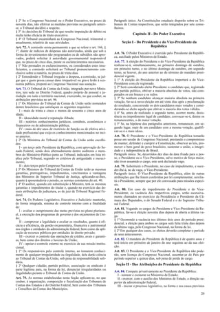 § 2º Se o Congresso Nacional ou o Poder Executivo, no prazo de
noventa dias, não efetivar as medidas previstas no parágrafo anteri-
or, o Tribunal decidirá a respeito.
§ 3º As decisões do Tribunal de que resulte imputação de débito ou
multa terão eficácia de título executivo.
§ 4º O Tribunal encaminhará ao Congresso Nacional, trimestral e
anualmente, relatório de suas atividades.
Art. 72. A comissão mista permanente a que se refere o art. 166, §
1º, diante de indícios de despesas não autorizadas, ainda que sob a
forma de investimentos não programados ou de subsídios não apro-
vados, poderá solicitar à autoridade governamental responsável
que, no prazo de cinco dias, preste os esclarecimentos necessários.
§ 1º Não prestados os esclarecimentos, ou considerados estes insu-
ficientes, a comissão solicitará ao Tribunal pronunciamento con-
clusivo sobre a matéria, no prazo de trinta dias.
§ 2º Entendendo o Tribunal irregular a despesa, a comissão, se jul-
gar que o gasto possa causar dano irreparável ou grave lesão à eco-
nomia pública, proporá ao Congresso Nacional sua sustação.
Art. 73. O Tribunal de Contas da União, integrado por nove Minis-
tros, tem sede no Distrito Federal, quadro próprio de pessoal e ju-
risdição em todo o território nacional, exercendo, no que couber, as
atribuições previstas no art. 96.
§ 1º Os Ministros do Tribunal de Contas da União serão nomeados
dentre brasileiros que satisfaçam os seguintes requisitos:
I - mais de trinta e cinco e menos de sessenta e cinco anos de
idade;
II - idoneidade moral e reputação ilibada;
III - notórios conhecimentos jurídicos, contábeis, econômicos e
financeiros ou de administração pública;
IV - mais de dez anos de exercício de função ou de efetiva ativi-
dade profissional que exija os conhecimentos mencionados no inci-
so anterior.
§ 2º Os Ministros do Tribunal de Contas da União serão escolhi-
dos:
I - um terço pelo Presidente da República, com aprovação do Se-
nado Federal, sendo dois alternadamente dentre auditores e mem-
bros do Ministério Público junto ao Tribunal, indicados em lista trí-
plice pelo Tribunal, segundo os critérios de antiguidade e mereci-
mento;
II - dois terços pelo Congresso Nacional.
§ 3º Os Ministros do Tribunal de Contas da União terão as mesmas
garantias, prerrogativas, impedimentos, vencimentos e vantagens
dos Ministros do Superior Tribunal de Justiça, aplicando-se-lhes,
quanto à aposentadoria e pensão, as normas constantes do art. 40.
§ 4º O auditor, quando em substituição a Ministro, terá as mesmas
garantias e impedimentos do titular e, quando no exercício das de-
mais atribuições da judicatura, as de juiz de Tribunal Regional Fe-
deral.
Art. 74. Os Poderes Legislativo, Executivo e Judiciário manterão,
de forma integrada, sistema de controle interno com a finalidade
de:
I - avaliar o cumprimento das metas previstas no plano plurianu-
al, a execução dos programas de governo e dos orçamentos da Uni-
ão;
II - comprovar a legalidade e avaliar os resultados, quanto à efi-
cácia e eficiência, da gestão orçamentária, financeira e patrimonial
nos órgãos e entidades da administração federal, bem como da apli-
cação de recursos públicos por entidades de direito privado;
III - exercer o controle das operações de crédito, avais e garanti-
as, bem como dos direitos e haveres da União;
IV - apoiar o controle externo no exercício de sua missão institu-
cional.
§ 1º Os responsáveis pelo controle interno, ao tomarem conheci-
mento de qualquer irregularidade ou ilegalidade, dela darão ciência
ao Tribunal de Contas da União, sob pena de responsabilidade soli-
dária.
§ 2º Qualquer cidadão, partido político, associação ou sindicato é
parte legítima para, na forma da lei, denunciar irregularidades ou
ilegalidades perante o Tribunal de Contas da União.
Art. 75. As normas estabelecidas nesta Seção aplicam-se, no que
couber, à organização, composição e fiscalização dos Tribunais de
Contas dos Estados e do Distrito Federal, bem como dos Tribunais
e Conselhos de Contas dos Municípios.
Parágrafo único. As Constituições estaduais disporão sobre os Tri-
bunais de Contas respectivos, que serão integrados por sete conse-
lheiros.
Capítulo II - Do Poder Executivo
Seção I - Do Presidente e do Vice-Presidente da
República
Art. 76. O Poder Executivo é exercido pelo Presidente da Repúbli-
ca, auxiliado pelos Ministros de Estado.
Art. 77. A eleição do Presidente e do Vice-Presidente da República
realizar-se-á, simultaneamente, no primeiro domingo de outubro,
em primeiro turno, e no último domingo de outubro, em segundo
turno, se houver, do ano anterior ao do término do mandato presi-
dencial vigente.
§ 1º A eleição do Presidente da República importará a do Vice-
Presidente com ele registrado.
§ 2º Será considerado eleito Presidente o candidato que, registrado
por partido político, obtiver a maioria absoluta de votos, não com-
putados os em branco e os nulos.
§ 3º Se nenhum candidato alcançar maioria absoluta na primeira
votação, far-se-á nova eleição em até vinte dias após a proclamação
do resultado, concorrendo os dois candidatos mais votados e consi-
derando-se eleito aquele que obtiver a maioria dos votos válidos.
§ 4º Se, antes de realizado o segundo turno, ocorrer morte, desis-
tência ou impedimento legal de candidato, convocar-se-á, dentre os
remanescentes, o de maior votação.
§ 5º Se, na hipótese dos parágrafos anteriores, remanescer, em se-
gundo lugar, mais de um candidato com a mesma votação, qualifi-
car-se-á o mais idoso.
Art. 78. O Presidente e o Vice-Presidente da República tomarão
posse em sessão do Congresso Nacional, prestando o compromisso
de manter, defender e cumprir a Constituição, observar as leis, pro-
mover o bem geral do povo brasileiro, sustentar a união, a integri-
dade e a independência do Brasil.
Parágrafo único. Se, decorridos dez dias da data fixada para a pos-
se, o Presidente ou o Vice-Presidente, salvo motivo de força maior,
não tiver assumido o cargo, este será declarado vago.
Art. 79. Substituirá o Presidente, no caso de impedimento, e suce-
der-lhe-á, no de vaga, o Vice-Presidente.
Parágrafo único. O Vice-Presidente da República, além de outras
atribuições que lhe forem conferidas por lei complementar, auxilia-
rá o Presidente, sempre que por ele convocado para missões especi-
ais.
Art. 80. Em caso de impedimento do Presidente e do Vice-
Presidente, ou vacância dos respectivos cargos, serão sucessiva-
mente chamados ao exercício da Presidência o Presidente da Câ-
mara dos Deputados, o do Senado Federal e o do Supremo Tribu-
nal Federal.
Art. 81. Vagando os cargos de Presidente e Vice-Presidente da Re-
pública, far-se-á eleição noventa dias depois de aberta a última va-
ga.
§ 1º Ocorrendo a vacância nos últimos dois anos do período presi-
dencial, a eleição para ambos os cargos será feita trinta dias depois
da última vaga, pelo Congresso Nacional, na forma da lei.
§ 2º Em qualquer dos casos, os eleitos deverão completar o período
de seus antecessores.
Art. 82. O mandato do Presidente da República é de quatro anos e
terá início em primeiro de janeiro do ano seguinte ao da sua elei-
ção.
Art. 83. O Presidente e o Vice-Presidente da República não pode-
rão, sem licença do Congresso Nacional, ausentar-se do País por
período superior a quinze dias, sob pena de perda do cargo.
Seção II - Das Atribuições do Presidente da República
Art. 84. Compete privativamente ao Presidente da República:
I - nomear e exonerar os Ministros de Estado;
II - exercer, com o auxílio dos Ministros de Estado, a direção su-
perior da administração federal;
III - iniciar o processo legislativo, na forma e nos casos previstos
20
 