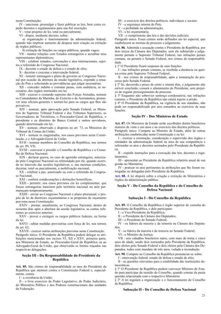 nesta Constituição;
IV - sancionar, promulgar e fazer publicar as leis, bem como ex-
pedir decretos e regulamentos para sua fiel execução;
V - vetar projetos de lei, total ou parcialmente;
VI - dispor, mediante decreto, sobre:
a) organização e funcionamento da administração federal,
quando não implicar aumento de despesa nem criação ou extinção
de órgãos públicos;
b) extinção de funções ou cargos públicos, quando vagos;
VII - manter relações com Estados estrangeiros e acreditar seus
representantes diplomáticos;
VIII - celebrar tratados, convenções e atos internacionais, sujei-
tos a referendo do Congresso Nacional;
IX - decretar o estado de defesa e o estado de sítio;
X - decretar e executar a intervenção federal;
XI - remeter mensagem e plano de governo ao Congresso Nacio-
nal por ocasião da abertura da sessão legislativa, expondo a situa-
ção do País e solicitando as providências que julgar necessárias;
XII - conceder indulto e comutar penas, com audiência, se ne-
cessário, dos órgãos instituídos em lei;
XIII - exercer o comando supremo das Forças Armadas, nomear
os Comandantes da Marinha, do Exército e da Aeronáutica, promo-
ver seus oficiais-generais e nomeá-los para os cargos que lhes são
privativos;
XIV - nomear, após aprovação pelo Senado Federal, os Minis-
tros do Supremo Tribunal Federal e dos Tribunais Superiores, os
Governadores de Territórios, o Procurador-Geral da República, o
presidente e os diretores do Banco Central e outros servidores,
quando determinado em lei;
XV - nomear, observado o disposto no art. 73, os Ministros do
Tribunal de Contas da União;
XVI - nomear os magistrados, nos casos previstos nesta Consti-
tuição, e o Advogado-Geral da União;
XVII - nomear membros do Conselho da República, nos termos
do art. 89, VII;
XVIII - convocar e presidir o Conselho da República e o Conse-
lho de Defesa Nacional;
XIX - declarar guerra, no caso de agressão estrangeira, autoriza-
do pelo Congresso Nacional ou referendado por ele, quando ocorri-
da no intervalo das sessões legislativas, e, nas mesmas condições,
decretar, total ou parcialmente, a mobilização nacional;
XX - celebrar a paz, autorizado ou com o referendo do Congres-
so Nacional;
XXI - conferir condecorações e distinções honoríficas;
XXII - permitir, nos casos previstos em lei complementar, que
forças estrangeiras transitem pelo território nacional ou nele per-
maneçam temporariamente;
XXIII - enviar ao Congresso Nacional o plano plurianual, o pro-
jeto de lei de diretrizes orçamentárias e as propostas de orçamento
previstas nesta Constituição;
XXIV - prestar, anualmente, ao Congresso Nacional, dentro de
sessenta dias após a abertura da sessão legislativa, as contas refe-
rentes ao exercício anterior;
XXV - prover e extinguir os cargos públicos federais, na forma
da lei;
XXVI - editar medidas provisórias com força de lei, nos termos
do art. 62;
XXVII - exercer outras atribuições previstas nesta Constituição.
Parágrafo único. O Presidente da República poderá delegar as atri-
buições mencionadas nos incisos VI, XII e XXV, primeira parte,
aos Ministros de Estado, ao Procurador-Geral da República ou ao
Advogado-Geral da União, que observarão os limites traçados nas
respectivas delegações.
Seção III - Da Responsabilidade do Presidente da
República
Art. 85. São crimes de responsabilidade os atos do Presidente da
República que atentem contra a Constituição Federal e, especial-
mente, contra:
I - a existência da União;
II - o livre exercício do Poder Legislativo, do Poder Judiciário,
do Ministério Público e dos Poderes constitucionais das unidades
da Federação;
III - o exercício dos direitos políticos, individuais e sociais;
IV - a segurança interna do País;
V - a probidade na administração;
VI - a lei orçamentária;
VII - o cumprimento das leis e das decisões judiciais.
Parágrafo único. Esses crimes serão definidos em lei especial, que
estabelecerá as normas de processo e julgamento.
Art. 86. Admitida a acusação contra o Presidente da República, por
dois terços da Câmara dos Deputados, será ele submetido a julga-
mento perante o Supremo Tribunal Federal, nas infrações penais
comuns, ou perante o Senado Federal, nos crimes de responsabili-
dade.
§ 1º O Presidente ficará suspenso de suas funções:
I - nas infrações penais comuns, se recebida a denúncia ou quei-
xa-crime pelo Supremo Tribunal Federal;
II - nos crimes de responsabilidade, após a instauração do pro-
cesso pelo Senado Federal.
§ 2º Se, decorrido o prazo de cento e oitenta dias, o julgamento não
estiver concluído, cessará o afastamento do Presidente, sem prejuí-
zo do regular prosseguimento do processo.
§ 3º Enquanto não sobrevier sentença condenatória, nas infrações
comuns, o Presidente da República não estará sujeito a prisão.
§ 4º O Presidente da República, na vigência de seu mandato, não
pode ser responsabilizado por atos estranhos ao exercício de suas
funções.
Seção IV - Dos Ministros de Estado
Art. 87. Os Ministros de Estado serão escolhidos dentre brasileiros
maiores de vinte e um anos e no exercício dos direitos políticos.
Parágrafo único. Compete ao Ministro de Estado, além de outras
atribuições estabelecidas nesta Constituição e na lei:
I - exercer a orientação, coordenação e supervisão dos órgãos e
entidades da administração federal na área de sua competência e
referendar os atos e decretos assinados pelo Presidente da Repúbli-
ca;
II - expedir instruções para a execução das leis, decretos e regu-
lamentos;
III - apresentar ao Presidente da República relatório anual de sua
gestão no Ministério;
IV - praticar os atos pertinentes às atribuições que lhe forem ou-
torgadas ou delegadas pelo Presidente da República.
Art. 88. A lei disporá sobre a criação e extinção de Ministérios e
órgãos da administração pública.
Seção V - Do Conselho da República e do Conselho de
Defesa Nacional
Subseção I - Do Conselho da República
Art. 89. O Conselho da República é órgão superior de consulta do
Presidente da República, e dele participam:
I - o Vice-Presidente da República;
II - o Presidente da Câmara dos Deputados;
III - o Presidente do Senado Federal;
IV - os líderes da maioria e da minoria na Câmara dos Deputa-
dos;
V - os líderes da maioria e da minoria no Senado Federal;
VI - o Ministro da Justiça;
VII - seis cidadãos brasileiros natos, com mais de trinta e cinco
anos de idade, sendo dois nomeados pelo Presidente da República,
dois eleitos pelo Senado Federal e dois eleitos pela Câmara dos De-
putados, todos com mandato de três anos, vedada a recondução.
Art. 90. Compete ao Conselho da República pronunciar-se sobre:
I - intervenção federal, estado de defesa e estado de sítio;
II - as questões relevantes para a estabilidade das instituições de-
mocráticas.
§ 1º O Presidente da República poderá convocar Ministro de Esta-
do para participar da reunião do Conselho, quando constar da pauta
questão relacionada com o respectivo Ministério.
§ 2º A lei regulará a organização e o funcionamento do Conselho
da República.
Subseção II - Do Conselho de Defesa Nacional
21
 