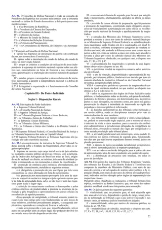 Art. 91. O Conselho de Defesa Nacional é órgão de consulta do
Presidente da República nos assuntos relacionados com a soberania
nacional e a defesa do Estado democrático, e dele participam como
membros natos:
I - o Vice-Presidente da República;
II - o Presidente da Câmara dos Deputados;
III - o Presidente do Senado Federal;
IV - o Ministro da Justiça;
V - o Ministro de Estado da Defesa;
VI - o Ministro das Relações Exteriores;
VII - o Ministro do Planejamento;
VIII - os Comandantes da Marinha, do Exército e da Aeronáuti-
ca.
§ 1º Compete ao Conselho de Defesa Nacional:
I - opinar nas hipóteses de declaração de guerra e de celebração
da paz, nos termos desta Constituição;
II - opinar sobre a decretação do estado de defesa, do estado de
sítio e da intervenção federal;
III - propor os critérios e condições de utilização de áreas indis-
pensáveis à segurança do território nacional e opinar sobre seu efe-
tivo uso, especialmente na faixa de fronteira e nas relacionadas
com a preservação e a exploração dos recursos naturais de qualquer
tipo;
IV - estudar, propor e acompanhar o desenvolvimento de inicia-
tivas necessárias a garantir a independência nacional e a defesa do
Estado democrático.
§ 2º A lei regulará a organização e o funcionamento do Conselho
de Defesa Nacional.
Capítulo III - Do Poder Judiciário
Seção I - Disposições Gerais
Art. 92. São órgãos do Poder Judiciário:
I - o Supremo Tribunal Federal;
I-A - o Conselho Nacional de Justiça;
II - o Superior Tribunal de Justiça;
III - os Tribunais Regionais Federais e Juízes Federais;
IV - os Tribunais e Juízes do Trabalho;
V - os Tribunais e Juízes Eleitorais;
VI - os Tribunais e Juízes Militares;
VII - os Tribunais e Juízes dos Estados e do Distrito Federal e
Territórios.
§ 1º O Supremo Tribunal Federal, o Conselho Nacional de Justiça e
os Tribunais Superiores têm sede na Capital Federal.
§ 2º O Supremo Tribunal Federal e os Tribunais Superiores têm ju-
risdição em todo o território nacional.
Art. 93. Lei complementar, de iniciativa do Supremo Tribunal Fe-
deral, disporá sobre o Estatuto da Magistratura, observados os se-
guintes princípios:
I - ingresso na carreira, cujo cargo inicial será o de juiz substitu-
to, mediante concurso público de provas e títulos, com a participa-
ção da Ordem dos Advogados do Brasil em todas as fases, exigin-
do-se do bacharel em direito, no mínimo, três anos de atividade ju-
rídica e obedecendo-se, nas nomeações, à ordem de classificação;
II - promoção de entrância para entrância, alternadamente, por
antiguidade e merecimento, atendidas as seguintes normas:
a) é obrigatória a promoção do juiz que figure por três vezes
consecutivas ou cinco alternadas em lista de merecimento;
b) a promoção por merecimento pressupõe dois anos de exer-
cício na respectiva entrância e integrar o juiz a primeira quinta par-
te da lista de antiguidade desta, salvo se não houver com tais requi-
sitos quem aceite o lugar vago;
c) aferição do merecimento conforme o desempenho e pelos
critérios objetivos de produtividade e presteza no exercício da ju-
risdição e pela freqüência e aproveitamento em cursos oficiais ou
reconhecidos de aperfeiçoamento;
d) na apuração de antigüidade, o tribunal somente poderá re-
cusar o juiz mais antigo pelo voto fundamentado de dois terços de
seus membros, conforme procedimento próprio, e assegurada am-
pla defesa, repetindo-se a votação até fixar-se a indicação;
e) não será promovido o juiz que, injustificadamente, retiver
autos em seu poder além do prazo legal, não podendo devolvê-los
ao cartório sem o devido despacho ou decisão;
III - o acesso aos tribunais de segundo grau far-se-á por antigüi-
dade e merecimento, alternadamente, apurados na última ou única
entrância;
IV - previsão de cursos oficiais de preparação, aperfeiçoamento
e promoção de magistrados, constituindo etapa obrigatória do pro-
cesso de vitaliciamento a participação em curso oficial ou reconhe-
cido por escola nacional de formação e aperfeiçoamento de magis-
trados;
V - o subsídio dos Ministros dos Tribunais Superiores corres-
ponderá a noventa e cinco por cento do subsídio mensal fixado pa-
ra os Ministros do Supremo Tribunal Federal e os subsídios dos de-
mais magistrados serão fixados em lei e escalonados, em nível fe-
deral e estadual, conforme as respectivas categorias da estrutura ju-
diciária nacional, não podendo a diferença entre uma e outra ser su-
perior a dez por cento ou inferior a cinco por cento, nem exceder a
noventa e cinco por cento do subsídio mensal dos Ministros dos
Tribunais Superiores, obedecido, em qualquer caso, o disposto nos
arts. 37, XI, e 39, § 4º;
VI - a aposentadoria dos magistrados e a pensão de seus depen-
dentes observarão o disposto no art. 40;
VII - o juiz titular residirá na respectiva comarca, salvo autoriza-
ção do tribunal;
VIII - o ato de remoção, disponibilidade e aposentadoria do ma-
gistrado, por interesse público, fundar-se-á em decisão por voto da
maioria absoluta do respectivo tribunal ou do Conselho Nacional
de Justiça, assegurada ampla defesa;
VIII-A - a remoção a pedido ou a permuta de magistrados de co-
marca de igual entrância atenderá, no que couber, ao disposto nas
alíneas a, b, c e e do inciso II;
IX - todos os julgamentos dos órgãos do Poder Judiciário serão
públicos, e fundamentadas todas as decisões, sob pena de nulidade,
podendo a lei limitar a presença, em determinados atos, às próprias
partes e a seus advogados, ou somente a estes, em casos nos quais a
preservação do direito à intimidade do interessado no sigilo não
prejudique o interesse público à informação;
X - as decisões administrativas dos tribunais serão motivadas e
em sessão pública, sendo as disciplinares tomadas pelo voto da
maioria absoluta de seus membros;
XI - nos tribunais com número superior a vinte e cinco julgado-
res, poderá ser constituído órgão especial, com o mínimo de onze e
o máximo de vinte e cinco membros, para o exercício das atribui-
ções administrativas e jurisdicionais delegadas da competência do
tribunal pleno, provendo-se metade das vagas por antigüidade e a
outra metade por eleição pelo tribunal pleno;
XII - a atividade jurisdicional será ininterrupta, sendo vedado fé-
rias coletivas nos juízos e tribunais de segundo grau, funcionando,
nos dias em que não houver expediente forense normal, juízes em
plantão permanente;
XIII - o número de juízes na unidade jurisdicional será proporci-
onal à efetiva demanda judicial e à respectiva população;
XIV - os servidores receberão delegação para a prática de atos
de administração e atos de mero expediente sem caráter decisório;
XV - a distribuição de processos será imediata, em todos os
graus de jurisdição.
Art. 94. Um quinto dos lugares dos Tribunais Regionais Federais,
dos tribunais dos Estados, e do Distrito Federal e Territórios será
composto de membros do Ministério Público, com mais de dez
anos de carreira, e de advogados de notório saber jurídico e de re-
putação ilibada, com mais de dez anos de efetiva atividade profissi-
onal, indicados em lista sêxtupla pelos órgãos de representação das
respectivas classes.
Parágrafo único. Recebidas as indicações, o tribunal formará lista
tríplice, enviando-a ao Poder Executivo, que, nos vinte dias subse-
qüentes, escolherá um de seus integrantes para nomeação.
Art. 95. Os juízes gozam das seguintes garantias:
I - vitaliciedade, que, no primeiro grau, só será adquirida após
dois anos de exercício, dependendo a perda do cargo, nesse perío-
do, de deliberação do tribunal a que o juiz estiver vinculado e, nos
demais casos, de sentença judicial transitada em julgado;
II - inamovibilidade, salvo por motivo de interesse público, na
forma do art. 93, VIII;
III - irredutibilidade de subsídio, ressalvado o disposto nos arts.
37, X e XI, 39, § 4º, 150, II, 153, III, e 153, § 2º, I.
22
 
