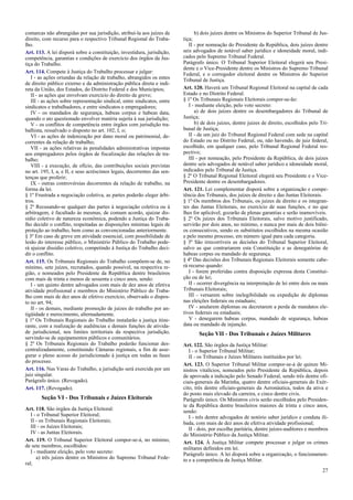 comarcas não abrangidas por sua jurisdição, atribuí-la aos juízes de
direito, com recurso para o respectivo Tribunal Regional do Traba-
lho.
Art. 113. A lei disporá sobre a constituição, investidura, jurisdição,
competência, garantias e condições de exercício dos órgãos da Jus-
tiça do Trabalho.
Art. 114. Compete à Justiça do Trabalho processar e julgar:
I - as ações oriundas da relação de trabalho, abrangidos os entes
de direito público externo e da administração pública direta e indi-
reta da União, dos Estados, do Distrito Federal e dos Municípios;
II - as ações que envolvam exercício do direito de greve;
III - as ações sobre representação sindical, entre sindicatos, entre
sindicatos e trabalhadores, e entre sindicatos e empregadores;
IV - os mandados de segurança, habeas corpus e habeas data,
quando o ato questionado envolver matéria sujeita à sua jurisdição;
V - os conflitos de competência entre órgãos com jurisdição tra-
balhista, ressalvado o disposto no art. 102, I, o;
VI - as ações de indenização por dano moral ou patrimonial, de-
correntes da relação de trabalho;
VII - as ações relativas às penalidades administrativas impostas
aos empregadores pelos órgãos de fiscalização das relações de tra-
balho;
VIII - a execução, de ofício, das contribuições sociais previstas
no art. 195, I, a, e II, e seus acréscimos legais, decorrentes das sen-
tenças que proferir;
IX - outras controvérsias decorrentes da relação de trabalho, na
forma da lei.
§ 1º Frustrada a negociação coletiva, as partes poderão eleger árbi-
tros.
§ 2º Recusando-se qualquer das partes à negociação coletiva ou à
arbitragem, é facultado às mesmas, de comum acordo, ajuizar dis-
sídio coletivo de natureza econômica, podendo a Justiça do Traba-
lho decidir o conflito, respeitadas as disposições mínimas legais de
proteção ao trabalho, bem como as convencionadas anteriormente.
§ 3º Em caso de greve em atividade essencial, com possibilidade de
lesão do interesse público, o Ministério Público do Trabalho pode-
rá ajuizar dissídio coletivo, competindo à Justiça do Trabalho deci-
dir o conflito.
Art. 115. Os Tribunais Regionais do Trabalho compõem-se de, no
mínimo, sete juízes, recrutados, quando possível, na respectiva re-
gião, e nomeados pelo Presidente da República dentre brasileiros
com mais de trinta e menos de sessenta e cinco anos, sendo:
I - um quinto dentre advogados com mais de dez anos de efetiva
atividade profissional e membros do Ministério Público do Traba-
lho com mais de dez anos de efetivo exercício, observado o dispos-
to no art. 94;
II - os demais, mediante promoção de juízes do trabalho por an-
tigüidade e merecimento, alternadamente.
§ 1º Os Tribunais Regionais do Trabalho instalarão a justiça itine-
rante, com a realização de audiências e demais funções de ativida-
de jurisdicional, nos limites territoriais da respectiva jurisdição,
servindo-se de equipamentos públicos e comunitários.
§ 2º Os Tribunais Regionais do Trabalho poderão funcionar des-
centralizadamente, constituindo Câmaras regionais, a fim de asse-
gurar o pleno acesso do jurisdicionado à justiça em todas as fases
do processo.
Art. 116. Nas Varas do Trabalho, a jurisdição será exercida por um
juiz singular.
Parágrafo único. (Revogado).
Art. 117. (Revogado).
Seção VI - Dos Tribunais e Juízes Eleitorais
Art. 118. São órgãos da Justiça Eleitoral:
I - o Tribunal Superior Eleitoral;
II - os Tribunais Regionais Eleitorais;
III - os Juízes Eleitorais;
IV - as Juntas Eleitorais.
Art. 119. O Tribunal Superior Eleitoral compor-se-á, no mínimo,
de sete membros, escolhidos:
I - mediante eleição, pelo voto secreto:
a) três juízes dentre os Ministros do Supremo Tribunal Fede-
ral;
b) dois juízes dentre os Ministros do Superior Tribunal de Jus-
tiça;
II - por nomeação do Presidente da República, dois juízes dentre
seis advogados de notável saber jurídico e idoneidade moral, indi-
cados pelo Supremo Tribunal Federal.
Parágrafo único. O Tribunal Superior Eleitoral elegerá seu Presi-
dente e o Vice-Presidente dentre os Ministros do Supremo Tribunal
Federal, e o corregedor eleitoral dentre os Ministros do Superior
Tribunal de Justiça.
Art. 120. Haverá um Tribunal Regional Eleitoral na capital de cada
Estado e no Distrito Federal.
§ 1º Os Tribunais Regionais Eleitorais compor-se-ão:
I - mediante eleição, pelo voto secreto:
a) de dois juízes dentre os desembargadores do Tribunal de
Justiça;
b) de dois juízes, dentre juízes de direito, escolhidos pelo Tri-
bunal de Justiça;
II - de um juiz do Tribunal Regional Federal com sede na capital
do Estado ou no Distrito Federal, ou, não havendo, de juiz federal,
escolhido, em qualquer caso, pelo Tribunal Regional Federal res-
pectivo;
III - por nomeação, pelo Presidente da República, de dois juízes
dentre seis advogados de notável saber jurídico e idoneidade moral,
indicados pelo Tribunal de Justiça.
§ 2º O Tribunal Regional Eleitoral elegerá seu Presidente e o Vice-
Presidente dentre os desembargadores.
Art. 121. Lei complementar disporá sobre a organização e compe-
tência dos Tribunais, dos juízes de direito e das Juntas Eleitorais.
§ 1º Os membros dos Tribunais, os juízes de direito e os integran-
tes das Juntas Eleitorais, no exercício de suas funções, e no que
lhes for aplicável, gozarão de plenas garantias e serão inamovíveis.
§ 2º Os juízes dos Tribunais Eleitorais, salvo motivo justificado,
servirão por dois anos, no mínimo, e nunca por mais de dois biêni-
os consecutivos, sendo os substitutos escolhidos na mesma ocasião
e pelo mesmo processo, em número igual para cada categoria.
§ 3º São irrecorríveis as decisões do Tribunal Superior Eleitoral,
salvo as que contrariarem esta Constituição e as denegatórias de
habeas corpus ou mandado de segurança.
§ 4º Das decisões dos Tribunais Regionais Eleitorais somente cabe-
rá recurso quando:
I - forem proferidas contra disposição expressa desta Constitui-
ção ou de lei;
II - ocorrer divergência na interpretação de lei entre dois ou mais
Tribunais Eleitorais;
III - versarem sobre inelegibilidade ou expedição de diplomas
nas eleições federais ou estaduais;
IV - anularem diplomas ou decretarem a perda de mandatos ele-
tivos federais ou estaduais;
V - denegarem habeas corpus, mandado de segurança, habeas
data ou mandado de injunção.
Seção VII - Dos Tribunais e Juízes Militares
Art. 122. São órgãos da Justiça Militar:
I - o Superior Tribunal Militar;
II - os Tribunais e Juízes Militares instituídos por lei.
Art. 123. O Superior Tribunal Militar compor-se-á de quinze Mi-
nistros vitalícios, nomeados pelo Presidente da República, depois
de aprovada a indicação pelo Senado Federal, sendo três dentre ofi-
ciais-generais da Marinha, quatro dentre oficiais-generais do Exér-
cito, três dentre oficiais-generais da Aeronáutica, todos da ativa e
do posto mais elevado da carreira, e cinco dentre civis.
Parágrafo único. Os Ministros civis serão escolhidos pelo Presiden-
te da República dentre brasileiros maiores de trinta e cinco anos,
sendo:
I - três dentre advogados de notório saber jurídico e conduta ili-
bada, com mais de dez anos de efetiva atividade profissional;
II - dois, por escolha paritária, dentre juízes-auditores e membros
do Ministério Público da Justiça Militar.
Art. 124. À Justiça Militar compete processar e julgar os crimes
militares definidos em lei.
Parágrafo único. A lei disporá sobre a organização, o funcionamen-
to e a competência da Justiça Militar.
27
 