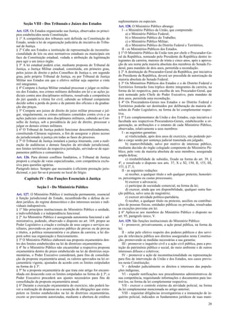 Seção VIII - Dos Tribunais e Juízes dos Estados
Art. 125. Os Estados organizarão sua Justiça, observados os princí-
pios estabelecidos nesta Constituição.
§ 1º A competência dos tribunais será definida na Constituição do
Estado, sendo a lei de organização judiciária de iniciativa do Tribu-
nal de Justiça.
§ 2º Cabe aos Estados a instituição de representação de inconstitu-
cionalidade de leis ou atos normativos estaduais ou municipais em
face da Constituição estadual, vedada a atribuição da legitimação
para agir a um único órgão.
§ 3º A lei estadual poderá criar, mediante proposta do Tribunal de
Justiça, a Justiça Militar estadual, constituída, em primeiro grau,
pelos juízes de direito e pelos Conselhos de Justiça e, em segundo
grau, pelo próprio Tribunal de Justiça, ou por Tribunal de Justiça
Militar nos Estados em que o efetivo militar seja superior a vinte
mil integrantes.
§ 4º Compete à Justiça Militar estadual processar e julgar os milita-
res dos Estados, nos crimes militares definidos em lei e as ações ju-
diciais contra atos disciplinares militares, ressalvada a competência
do júri quando a vítima for civil, cabendo ao tribunal competente
decidir sobre a perda do posto e da patente dos oficiais e da gradua-
ção das praças.
§ 5º Compete aos juízes de direito do juízo militar processar e jul-
gar, singularmente, os crimes militares cometidos contra civis e as
ações judiciais contra atos disciplinares militares, cabendo ao Con-
selho de Justiça, sob a presidência de juiz de direito, processar e
julgar os demais crimes militares.
§ 6º O Tribunal de Justiça poderá funcionar descentralizadamente,
constituindo Câmaras regionais, a fim de assegurar o pleno acesso
do jurisdicionado à justiça em todas as fases do processo.
§ 7º O Tribunal de Justiça instalará a justiça itinerante, com a reali-
zação de audiências e demais funções da atividade jurisdicional,
nos limites territoriais da respectiva jurisdição, servindo-se de equi-
pamentos públicos e comunitários.
Art. 126. Para dirimir conflitos fundiários, o Tribunal de Justiça
proporá a criação de varas especializadas, com competência exclu-
siva para questões agrárias.
Parágrafo único. Sempre que necessário à eficiente prestação juris-
dicional, o juiz far-se-á presente no local do litígio.
Capítulo IV - Das Funções Essenciais à Justiça
Seção I - Do Ministério Público
Art. 127. O Ministério Público é instituição permanente, essencial
à função jurisdicional do Estado, incumbindo-lhe a defesa da or-
dem jurídica, do regime democrático e dos interesses sociais e indi-
viduais indisponíveis.
§ 1º São princípios institucionais do Ministério Público a unidade,
a indivisibilidade e a independência funcional.
§ 2º Ao Ministério Público é assegurada autonomia funcional e ad-
ministrativa, podendo, observado o disposto no art. 169, propor ao
Poder Legislativo a criação e extinção de seus cargos e serviços au-
xiliares, provendo-os por concurso público de provas ou de provas
e títulos, a política remuneratória e os planos de carreira; a lei dis-
porá sobre sua organização e funcionamento.
§ 3º O Ministério Público elaborará sua proposta orçamentária den-
tro dos limites estabelecidos na lei de diretrizes orçamentárias.
§ 4º Se o Ministério Público não encaminhar a respectiva proposta
orçamentária dentro do prazo estabelecido na lei de diretrizes orça-
mentárias, o Poder Executivo considerará, para fins de consolida-
ção da proposta orçamentária anual, os valores aprovados na lei or-
çamentária vigente, ajustados de acordo com os limites estipulados
na forma do § 3º.
§ 5º Se a proposta orçamentária de que trata este artigo for encami-
nhada em desacordo com os limites estipulados na forma do § 3º, o
Poder Executivo procederá aos ajustes necessários para fins de
consolidação da proposta orçamentária anual.
§ 6º Durante a execução orçamentária do exercício, não poderá ha-
ver a realização de despesas ou a assunção de obrigações que extra-
polem os limites estabelecidos na lei de diretrizes orçamentárias,
exceto se previamente autorizadas, mediante a abertura de créditos
suplementares ou especiais.
Art. 128. O Ministério Público abrange:
I - o Ministério Público da União, que compreende:
a) o Ministério Público Federal;
b) o Ministério Público do Trabalho;
c) o Ministério Público Militar;
d) o Ministério Público do Distrito Federal e Territórios;
II - os Ministérios Públicos dos Estados.
§ 1º O Ministério Público da União tem por chefe o Procurador-Ge-
ral da República, nomeado pelo Presidente da República dentre in-
tegrantes da carreira, maiores de trinta e cinco anos, após a aprova-
ção de seu nome pela maioria absoluta dos membros do Senado Fe-
deral, para mandato de dois anos, permitida a recondução.
§ 2º A destituição do Procurador-Geral da República, por iniciativa
do Presidente da República, deverá ser precedida de autorização da
maioria absoluta do Senado Federal.
§ 3º Os Ministérios Públicos dos Estados e o do Distrito Federal e
Territórios formarão lista tríplice dentre integrantes da carreira, na
forma da lei respectiva, para escolha de seu Procurador-Geral, que
será nomeado pelo Chefe do Poder Executivo, para mandato de
dois anos, permitida uma recondução.
§ 4º Os Procuradores-Gerais nos Estados e no Distrito Federal e
Territórios poderão ser destituídos por deliberação da maioria ab-
soluta do Poder Legislativo, na forma da lei complementar respec-
tiva.
§ 5º Leis complementares da União e dos Estados, cuja iniciativa é
facultada aos respectivos Procuradores-Gerais, estabelecerão a or-
ganização, as atribuições e o estatuto de cada Ministério Público,
observadas, relativamente a seus membros:
I - as seguintes garantias:
a) vitaliciedade, após dois anos de exercício, não podendo per-
der o cargo senão por sentença judicial transitada em julgado;
b) inamovibilidade, salvo por motivo de interesse público,
mediante decisão do órgão colegiado competente do Ministério Pú-
blico, pelo voto da maioria absoluta de seus membros, assegurada
ampla defesa;
c) irredutibilidade de subsídio, fixado na forma do art. 39, §
4º, e ressalvado o disposto nos arts. 37, X e XI, 150, II, 153, III,
153, § 2º, I;
II - as seguintes vedações:
a) receber, a qualquer título e sob qualquer pretexto, honorári-
os, percentagens ou custas processuais;
b) exercer a advocacia;
c) participar de sociedade comercial, na forma da lei;
d) exercer, ainda que em disponibilidade, qualquer outra fun-
ção pública, salvo uma de magistério;
e) exercer atividade político-partidária;
f) receber, a qualquer título ou pretexto, auxílios ou contribui-
ções de pessoas físicas, entidades públicas ou privadas, ressalvadas
as exceções previstas em lei.
§ 6º Aplica-se aos membros do Ministério Público o disposto no
art. 95, parágrafo único, V.
Art. 129. São funções institucionais do Ministério Público:
I - promover, privativamente, a ação penal pública, na forma da
lei;
II - zelar pelo efetivo respeito dos poderes públicos e dos servi-
ços de relevância pública aos direitos assegurados nesta Constitui-
ção, promovendo as medidas necessárias a sua garantia;
III - promover o inquérito civil e a ação civil pública, para a pro-
teção do patrimônio público e social, do meio ambiente e de outros
interesses difusos e coletivos;
IV - promover a ação de inconstitucionalidade ou representação
para fins de intervenção da União e dos Estados, nos casos previs-
tos nesta Constituição;
V - defender judicialmente os direitos e interesses das popula-
ções indígenas;
VI - expedir notificações nos procedimentos administrativos de
sua competência, requisitando informações e documentos para ins-
truí-los, na forma da lei complementar respectiva;
VII - exercer o controle externo da atividade policial, na forma
da lei complementar mencionada no artigo anterior;
VIII - requisitar diligências investigatórias e a instauração de in-
quérito policial, indicados os fundamentos jurídicos de suas mani-
28
 