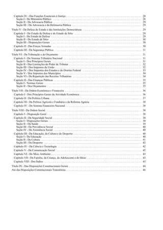 Capítulo IV - Das Funções Essenciais à Justiça . . . . . . . . . . . . . . . . . . . . . . . . . . . . . . . . . . . . . . . . . . . . . . . . . . . . . . . 28
Seção I - Do Ministério Público . . . . . . . . . . . . . . . . . . . . . . . . . . . . . . . . . . . . . . . . . . . . . . . . . . . . . . . . . . . . . . . . . 28
Seção II - Da Advocacia Pública . . . . . . . . . . . . . . . . . . . . . . . . . . . . . . . . . . . . . . . . . . . . . . . . . . . . . . . . . . . . . . . . 29
Seção III - Da Advocacia e da Defensoria Pública . . . . . . . . . . . . . . . . . . . . . . . . . . . . . . . . . . . . . . . . . . . . . . . . . . . 29
Título V - Da Defesa do Estado e das Instituições Democráticas . . . . . . . . . . . . . . . . . . . . . . . . . . . . . . . . . . . . . . . . . . . 29
Capítulo I - Do Estado de Defesa e do Estado de Sítio . . . . . . . . . . . . . . . . . . . . . . . . . . . . . . . . . . . . . . . . . . . . . . . . . 29
Seção I - Do Estado de Defesa . . . . . . . . . . . . . . . . . . . . . . . . . . . . . . . . . . . . . . . . . . . . . . . . . . . . . . . . . . . . . . . . . . 29
Seção II - Do Estado de Sítio . . . . . . . . . . . . . . . . . . . . . . . . . . . . . . . . . . . . . . . . . . . . . . . . . . . . . . . . . . . . . . . . . . . 30
Seção III - Disposições Gerais . . . . . . . . . . . . . . . . . . . . . . . . . . . . . . . . . . . . . . . . . . . . . . . . . . . . . . . . . . . . . . . . . . 30
Capítulo II - Das Forças Armadas . . . . . . . . . . . . . . . . . . . . . . . . . . . . . . . . . . . . . . . . . . . . . . . . . . . . . . . . . . . . . . . . . 30
Capítulo III - Da Segurança Pública . . . . . . . . . . . . . . . . . . . . . . . . . . . . . . . . . . . . . . . . . . . . . . . . . . . . . . . . . . . . . . . . 31
Título VI - Da Tributação e do Orçamento . . . . . . . . . . . . . . . . . . . . . . . . . . . . . . . . . . . . . . . . . . . . . . . . . . . . . . . . . . . . 31
Capítulo I - Do Sistema Tributário Nacional . . . . . . . . . . . . . . . . . . . . . . . . . . . . . . . . . . . . . . . . . . . . . . . . . . . . . . . . . 31
Seção I - Dos Princípios Gerais . . . . . . . . . . . . . . . . . . . . . . . . . . . . . . . . . . . . . . . . . . . . . . . . . . . . . . . . . . . . . . . . . 31
Seção II - Das Limitações do Poder de Tributar . . . . . . . . . . . . . . . . . . . . . . . . . . . . . . . . . . . . . . . . . . . . . . . . . . . . . 32
Seção III - Dos Impostos da União . . . . . . . . . . . . . . . . . . . . . . . . . . . . . . . . . . . . . . . . . . . . . . . . . . . . . . . . . . . . . . . 32
Seção IV - Dos Impostos dos Estados e do Distrito Federal . . . . . . . . . . . . . . . . . . . . . . . . . . . . . . . . . . . . . . . . . . . 33
Seção V - Dos Impostos dos Municípios . . . . . . . . . . . . . . . . . . . . . . . . . . . . . . . . . . . . . . . . . . . . . . . . . . . . . . . . . . 34
Seção VI - Da Repartição das Receitas Tributárias . . . . . . . . . . . . . . . . . . . . . . . . . . . . . . . . . . . . . . . . . . . . . . . . . . 34
Capítulo II - Das Finanças Públicas . . . . . . . . . . . . . . . . . . . . . . . . . . . . . . . . . . . . . . . . . . . . . . . . . . . . . . . . . . . . . . . . 35
Seção I - Normas Gerais . . . . . . . . . . . . . . . . . . . . . . . . . . . . . . . . . . . . . . . . . . . . . . . . . . . . . . . . . . . . . . . . . . . . . . . 35
Seção II - Dos Orçamentos . . . . . . . . . . . . . . . . . . . . . . . . . . . . . . . . . . . . . . . . . . . . . . . . . . . . . . . . . . . . . . . . . . . . . 35
Título VII - Da Ordem Econômica e Financeira . . . . . . . . . . . . . . . . . . . . . . . . . . . . . . . . . . . . . . . . . . . . . . . . . . . . . . . . 36
Capítulo I - Dos Princípios Gerais da Atividade Econômica . . . . . . . . . . . . . . . . . . . . . . . . . . . . . . . . . . . . . . . . . . . . . 36
Capítulo II - Da Política Urbana . . . . . . . . . . . . . . . . . . . . . . . . . . . . . . . . . . . . . . . . . . . . . . . . . . . . . . . . . . . . . . . . . . . 37
Capítulo III - Da Política Agrícola e Fundiária e da Reforma Agrária . . . . . . . . . . . . . . . . . . . . . . . . . . . . . . . . . . . . . 38
Capítulo IV - Do Sistema Financeiro Nacional . . . . . . . . . . . . . . . . . . . . . . . . . . . . . . . . . . . . . . . . . . . . . . . . . . . . . . . 38
Título VIII - Da Ordem Social . . . . . . . . . . . . . . . . . . . . . . . . . . . . . . . . . . . . . . . . . . . . . . . . . . . . . . . . . . . . . . . . . . . . . . 38
Capítulo I - Disposição Geral . . . . . . . . . . . . . . . . . . . . . . . . . . . . . . . . . . . . . . . . . . . . . . . . . . . . . . . . . . . . . . . . . . . . . 38
Capítulo II - Da Seguridade Social . . . . . . . . . . . . . . . . . . . . . . . . . . . . . . . . . . . . . . . . . . . . . . . . . . . . . . . . . . . . . . . . . 38
Seção I - Disposições Gerais . . . . . . . . . . . . . . . . . . . . . . . . . . . . . . . . . . . . . . . . . . . . . . . . . . . . . . . . . . . . . . . . . . . . 38
Seção II - Da Saúde . . . . . . . . . . . . . . . . . . . . . . . . . . . . . . . . . . . . . . . . . . . . . . . . . . . . . . . . . . . . . . . . . . . . . . . . . . . 39
Seção III - Da Previdência Social . . . . . . . . . . . . . . . . . . . . . . . . . . . . . . . . . . . . . . . . . . . . . . . . . . . . . . . . . . . . . . . . 40
Seção IV - Da Assistência Social . . . . . . . . . . . . . . . . . . . . . . . . . . . . . . . . . . . . . . . . . . . . . . . . . . . . . . . . . . . . . . . . 40
Capítulo III - Da Educação, da Cultura e do Desporto . . . . . . . . . . . . . . . . . . . . . . . . . . . . . . . . . . . . . . . . . . . . . . . . . . 40
Seção I - Da Educação . . . . . . . . . . . . . . . . . . . . . . . . . . . . . . . . . . . . . . . . . . . . . . . . . . . . . . . . . . . . . . . . . . . . . . . . 40
Seção II - Da Cultura . . . . . . . . . . . . . . . . . . . . . . . . . . . . . . . . . . . . . . . . . . . . . . . . . . . . . . . . . . . . . . . . . . . . . . . . . 41
Seção III - Do Desporto . . . . . . . . . . . . . . . . . . . . . . . . . . . . . . . . . . . . . . . . . . . . . . . . . . . . . . . . . . . . . . . . . . . . . . . 42
Capítulo IV - Da Ciência e Tecnologia . . . . . . . . . . . . . . . . . . . . . . . . . . . . . . . . . . . . . . . . . . . . . . . . . . . . . . . . . . . . . 42
Capítulo V - Da Comunicação Social . . . . . . . . . . . . . . . . . . . . . . . . . . . . . . . . . . . . . . . . . . . . . . . . . . . . . . . . . . . . . . 42
Capítulo VI - Do Meio Ambiente . . . . . . . . . . . . . . . . . . . . . . . . . . . . . . . . . . . . . . . . . . . . . . . . . . . . . . . . . . . . . . . . . . 43
Capítulo VII - Da Família, da Criança, do Adolescente e do Idoso . . . . . . . . . . . . . . . . . . . . . . . . . . . . . . . . . . . . . . . . 43
Capítulo VIII - Dos Índios . . . . . . . . . . . . . . . . . . . . . . . . . . . . . . . . . . . . . . . . . . . . . . . . . . . . . . . . . . . . . . . . . . . . . . . 43
Título IX - Das Disposições Constitucionais Gerais . . . . . . . . . . . . . . . . . . . . . . . . . . . . . . . . . . . . . . . . . . . . . . . . . . . . . 44
Ato das Disposições Constitucionais Transitórias . . . . . . . . . . . . . . . . . . . . . . . . . . . . . . . . . . . . . . . . . . . . . . . . . . . . . . . 46
 