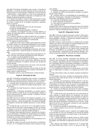 Art. 136. O Presidente da República pode, ouvidos o Conselho da
República e o Conselho de Defesa Nacional, decretar estado de de-
fesa para preservar ou prontamente restabelecer, em locais restritos
e determinados, a ordem pública ou a paz social ameaçadas por
grave e iminente instabilidade institucional ou atingidas por cala-
midades de grandes proporções na natureza.
§ 1º O decreto que instituir o estado de defesa determinará o tempo
de sua duração, especificará as áreas a serem abrangidas e indicará,
nos termos e limites da lei, as medidas coercitivas a vigorarem,
dentre as seguintes:
I - restrições aos direitos de:
a) reunião, ainda que exercida no seio das associações;
b) sigilo de correspondência;
c) sigilo de comunicação telegráfica e telefônica;
II - ocupação e uso temporário de bens e serviços públicos, na
hipótese de calamidade pública, respondendo a União pelos danos
e custos decorrentes.
§ 2º O tempo de duração do estado de defesa não será superior a
trinta dias, podendo ser prorrogado uma vez, por igual período, se
persistirem as razões que justificaram a sua decretação.
§ 3º Na vigência do estado de defesa:
I - a prisão por crime contra o Estado, determinada pelo executor
da medida, será por este comunicada imediatamente ao juiz compe-
tente, que a relaxará, se não for legal, facultado ao preso requerer
exame de corpo de delito à autoridade policial;
II - a comunicação será acompanhada de declaração, pela autori-
dade, do estado físico e mental do detido no momento de sua autu-
ação;
III - a prisão ou detenção de qualquer pessoa não poderá ser su-
perior a dez dias, salvo quando autorizada pelo Poder Judiciário;
IV - é vedada a incomunicabilidade do preso.
§ 4º Decretado o estado de defesa ou sua prorrogação, o Presidente
da República, dentro de vinte e quatro horas, submeterá o ato com
a respectiva justificação ao Congresso Nacional, que decidirá por
maioria absoluta.
§ 5º Se o Congresso Nacional estiver em recesso, será convocado,
extraordinariamente, no prazo de cinco dias.
§ 6º O Congresso Nacional apreciará o decreto dentro de dez dias
contados de seu recebimento, devendo continuar funcionando en-
quanto vigorar o estado de defesa.
§ 7º Rejeitado o decreto, cessa imediatamente o estado de defesa.
Seção II - Do Estado de Sítio
Art. 137. O Presidente da República pode, ouvidos o Conselho da
República e o Conselho de Defesa Nacional, solicitar ao Congresso
Nacional autorização para decretar o estado de sítio nos casos de:
I - comoção grave de repercussão nacional ou ocorrência de fa-
tos que comprovem a ineficácia de medida tomada durante o esta-
do de defesa;
II - declaração de estado de guerra ou resposta a agressão arma-
da estrangeira.
Parágrafo único. O Presidente da República, ao solicitar autoriza-
ção para decretar o estado de sítio ou sua prorrogação, relatará os
motivos determinantes do pedido, devendo o Congresso Nacional
decidir por maioria absoluta.
Art. 138. O decreto do estado de sítio indicará sua duração, as nor-
mas necessárias a sua execução e as garantias constitucionais que
ficarão suspensas, e, depois de publicado, o Presidente da Repúbli-
ca designará o executor das medidas específicas e as áreas abrangi-
das.
§ 1º O estado de sítio, no caso do art. 137, I, não poderá ser decre-
tado por mais de trinta dias, nem prorrogado, de cada vez, por pra-
zo superior; no do inciso II, poderá ser decretado por todo o tempo
que perdurar a guerra ou a agressão armada estrangeira.
§ 2º Solicitada autorização para decretar o estado de sítio durante o
recesso parlamentar, o Presidente do Senado Federal, de imediato,
convocará extraordinariamente o Congresso Nacional para se reu-
nir dentro de cinco dias, a fim de apreciar o ato.
§ 3º O Congresso Nacional permanecerá em funcionamento até o
término das medidas coercitivas.
Art. 139. Na vigência do estado de sítio decretado com fundamen-
to no art. 137, I, só poderão ser tomadas contra as pessoas as segu-
intes medidas:
I - obrigação de permanência em localidade determinada;
II - detenção em edifício não destinado a acusados ou condena-
dos por crimes comuns;
III - restrições relativas à inviolabilidade da correspondência, ao
sigilo das comunicações, à prestação de informações e à liberdade
de imprensa, radiodifusão e televisão, na forma da lei;
IV - suspensão da liberdade de reunião;
V - busca e apreensão em domicílio;
VI - intervenção nas empresas de serviços públicos;
VII - requisição de bens.
Parágrafo único. Não se inclui nas restrições do inciso III a difusão
de pronunciamentos de parlamentares efetuados em suas Casas Le-
gislativas, desde que liberada pela respectiva Mesa.
Seção III - Disposições Gerais
Art. 140. A Mesa do Congresso Nacional, ouvidos os líderes parti-
dários, designará Comissão composta de cinco de seus membros
para acompanhar e fiscalizar a execução das medidas referentes ao
estado de defesa e ao estado de sítio.
Art. 141. Cessado o estado de defesa ou o estado de sítio, cessarão
também seus efeitos, sem prejuízo da responsabilidade pelos ilíci-
tos cometidos por seus executores ou agentes.
Parágrafo único. Logo que cesse o estado de defesa ou o estado de
sítio, as medidas aplicadas em sua vigência serão relatadas pelo
Presidente da República, em mensagem ao Congresso Nacional,
com especificação e justificação das providências adotadas, com
relação nominal dos atingidos e indicação das restrições aplicadas.
Capítulo II - Das Forças Armadas
Art. 142. As Forças Armadas, constituídas pela Marinha, pelo
Exército e pela Aeronáutica, são instituições nacionais permanen-
tes e regulares, organizadas com base na hierarquia e na disciplina,
sob a autoridade suprema do Presidente da República, e destinam-
se à defesa da Pátria, à garantia dos poderes constitucionais e, por
iniciativa de qualquer destes, da lei e da ordem.
§ 1º Lei complementar estabelecerá as normas gerais a serem ado-
tadas na organização, no preparo e no emprego das Forças Arma-
das.
§ 2º Não caberá habeas corpus em relação a punições disciplinares
militares.
§ 3º Os membros das Forças Armadas são denominados militares,
aplicando-se-lhes, além das que vierem a ser fixadas em lei, as se-
guintes disposições:
I - as patentes, com prerrogativas, direitos e deveres a elas ine-
rentes, são conferidas pelo Presidente da República e asseguradas
em plenitude aos oficiais da ativa, da reserva ou reformados, sen-
do-lhes privativos os títulos e postos militares e, juntamente com os
demais membros, o uso dos uniformes das Forças Armadas;
II - o militar em atividade que tomar posse em cargo ou emprego
público civil permanente será transferido para a reserva, nos termos
da lei;
III - o militar da ativa que, de acordo com a lei, tomar posse em
cargo, emprego ou função pública civil temporária, não eletiva,
ainda que da administração indireta, ficará agregado ao respectivo
quadro e somente poderá, enquanto permanecer nessa situação, ser
promovido por antigüidade, contando-se-lhe o tempo de serviço
apenas para aquela promoção e transferência para a reserva, sendo
depois de dois anos de afastamento, contínuos ou não, transferido
para a reserva, nos termos da lei;
IV - ao militar são proibidas a sindicalização e a greve;
V - o militar, enquanto em serviço ativo, não pode estar filiado a
partidos políticos;
VI - o oficial só perderá o posto e a patente se for julgado indig-
no do oficialato ou com ele incompatível, por decisão de tribunal
militar de caráter permanente, em tempo de paz, ou de tribunal es-
pecial, em tempo de guerra;
VII - o oficial condenado na justiça comum ou militar à pena
privativa de liberdade superior a dois anos, por sentença transitada
em julgado, será submetido ao julgamento previsto no inciso ante-
rior;
VIII - aplica-se aos militares o disposto no art. 7º, incisos VIII,
XII, XVII, XVIII, XIX e XXV, e no art. 37, incisos XI, XIII, XIV
30
 