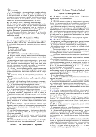 e XV;
IX - (Revogado).
X - a lei disporá sobre o ingresso nas Forças Armadas, os limites
de idade, a estabilidade e outras condições de transferência do mili-
tar para a inatividade, os direitos, os deveres, a remuneração, as
prerrogativas e outras situações especiais dos militares, considera-
das as peculiaridades de suas atividades, inclusive aquelas cumpri-
das por força de compromissos internacionais e de guerra.
Art. 143. O serviço militar é obrigatório nos termos da lei.
§ 1º Às Forças Armadas compete, na forma da lei, atribuir serviço
alternativo aos que, em tempo de paz, após alistados, alegarem im-
perativo de consciência, entendendo-se como tal o decorrente de
crença religiosa e de convicção filosófica ou política, para se exi-
mirem de atividades de caráter essencialmente militar.
§ 2º As mulheres e os eclesiásticos ficam isentos do serviço militar
obrigatório em tempo de paz, sujeitos, porém, a outros encargos
que a lei lhes atribuir.
Capítulo III - Da Segurança Pública
Art. 144. A segurança pública, dever do Estado, direito e responsa-
bilidade de todos, é exercida para a preservação da ordem pública e
da incolumidade das pessoas e do patrimônio, através dos seguintes
órgãos:
I - polícia federal;
II - polícia rodoviária federal;
III - polícia ferroviária federal;
IV - polícias civis;
V - polícias militares e corpos de bombeiros militares.
§ 1º A polícia federal, instituída por lei como órgão permanente,
organizado e mantido pela União e estruturado em carreira, desti-
na-se a:
I - apurar infrações penais contra a ordem política e social ou em
detrimento de bens, serviços e interesses da União ou de suas enti-
dades autárquicas e empresas públicas, assim como outras infra-
ções cuja prática tenha repercussão interestadual ou internacional e
exija repressão uniforme, segundo se dispuser em lei;
II - prevenir e reprimir o tráfico ilícito de entorpecentes e drogas
afins, o contrabando e o descaminho, sem prejuízo da ação fazen-
dária e de outros órgãos públicos nas respectivas áreas de compe-
tência;
III - exercer as funções de polícia marítima, aeroportuária e de
fronteiras;
IV - exercer, com exclusividade, as funções de polícia judiciária
da União.
§ 2º A polícia rodoviária federal, órgão permanente, organizado e
mantido pela União e estruturado em carreira, destina-se, na forma
da lei, ao patrulhamento ostensivo das rodovias federais.
§ 3º A polícia ferroviária federal, órgão permanente, organizado e
mantido pela União e estruturado em carreira, destina-se, na forma
da lei, ao patrulhamento ostensivo das ferrovias federais.
§ 4º Às polícias civis, dirigidas por delegados de polícia de carrei-
ra, incumbem, ressalvada a competência da União, as funções de
polícia judiciária e a apuração de infrações penais, exceto as milita-
res.
§ 5º Às polícias militares cabem a polícia ostensiva e a preservação
da ordem pública; aos corpos de bombeiros militares, além das atri-
buições definidas em lei, incumbe a execução de atividades de de-
fesa civil.
§ 6º As polícias militares e corpos de bombeiros militares, forças
auxiliares e reserva do Exército, subordinam-se, juntamente com as
polícias civis, aos Governadores dos Estados, do Distrito Federal e
dos Territórios.
§ 7º A lei disciplinará a organização e o funcionamento dos órgãos
responsáveis pela segurança pública, de maneira a garantir a efici-
ência de suas atividades.
§ 8º Os Municípios poderão constituir guardas municipais destina-
das à proteção de seus bens, serviços e instalações, conforme dis-
puser a lei.
§ 9º A remuneração dos servidores policiais integrantes dos órgãos
relacionados neste artigo será fixada na forma do § 4º do art. 39.
Título VI - Da Tributação e do Orçamento
Capítulo I - Do Sistema Tributário Nacional
Seção I - Dos Princípios Gerais
Art. 145. A União, os Estados, o Distrito Federal e os Municípios
poderão instituir os seguintes tributos:
I - impostos;
II - taxas, em razão do exercício do poder de polícia ou pela uti-
lização, efetiva ou potencial, de serviços públicos específicos e di-
visíveis, prestados ao contribuinte ou postos a sua disposição;
III - contribuição de melhoria, decorrente de obras públicas.
§ 1º Sempre que possível, os impostos terão caráter pessoal e serão
graduados segundo a capacidade econômica do contribuinte, facul-
tado à administração tributária, especialmente para conferir efetivi-
dade a esses objetivos, identificar, respeitados os direitos individu-
ais e nos termos da lei, o patrimônio, os rendimentos e as ativida-
des econômicas do contribuinte.
§ 2º As taxas não poderão ter base de cálculo própria de impostos.
Art. 146. Cabe à lei complementar:
I - dispor sobre conflitos de competência, em matéria tributária,
entre a União, os Estados, o Distrito Federal e os Municípios;
II - regular as limitações constitucionais ao poder de tributar;
III - estabelecer normas gerais em matéria de legislação tributá-
ria, especialmente sobre:
a) definição de tributos e de suas espécies, bem como, em re-
lação aos impostos discriminados nesta Constituição, a dos respec-
tivos fatos geradores, bases de cálculo e contribuintes;
b) obrigação, lançamento, crédito, prescrição e decadência tri-
butários;
c) adequado tratamento tributário ao ato cooperativo praticado
pelas sociedades cooperativas.
d) definição de tratamento diferenciado e favorecido para as
microempresas e para as empresas de pequeno porte, inclusive re-
gimes especiais ou simplificados no caso do imposto previsto no
art. 155, II, das contribuições previstas no art. 195, I e §§ 12 e 13, e
da contribuição a que se refere o art. 239.
Parágrafo único. A lei complementar de que trata o inciso III, d,
também poderá instituir um regime único de arrecadação dos im-
postos e contribuições da União, dos Estados, do Distrito Federal e
dos Municípios, observado que:
I - será opcional para o contribuinte;
II - poderão ser estabelecidas condições de enquadramento dife-
renciadas por Estado;
III - o recolhimento será unificado e centralizado e a distribuição
da parcela de recursos pertencentes aos respectivos entes federados
será imediata, vedada qualquer retenção ou condicionamento;
IV - a arrecadação, a fiscalização e a cobrança poderão ser com-
partilhadas pelos entes federados, adotado cadastro nacional único
de contribuintes.
Art. 146-A. Lei complementar poderá estabelecer critérios especi-
ais de tributação, com o objetivo de prevenir desequilíbrios da con-
corrência, sem prejuízo da competência de a União, por lei, estabe-
lecer normas de igual objetivo.
Art. 147. Competem à União, em Território Federal, os impostos
estaduais e, se o Território não for dividido em Municípios, cumu-
lativamente, os impostos municipais; ao Distrito Federal cabem os
impostos municipais.
Art. 148. A União, mediante lei complementar, poderá instituir
empréstimos compulsórios:
I - para atender a despesas extraordinárias, decorrentes de cala-
midade pública, de guerra externa ou sua iminência;
II - no caso de investimento público de caráter urgente e de rele-
vante interesse nacional, observado o disposto no art. 150, III, b.
Parágrafo único. A aplicação dos recursos provenientes de emprés-
timo compulsório será vinculada à despesa que fundamentou sua
instituição.
Art. 149. Compete exclusivamente à União instituir contribuições
sociais, de intervenção no domínio econômico e de interesse das
categorias profissionais ou econômicas, como instrumento de sua
atuação nas respectivas áreas, observado o disposto nos arts. 146,
III, e 150, I e III, e sem prejuízo do previsto no art. 195, § 6º, relati-
vamente às contribuições a que alude o dispositivo.
31
 
