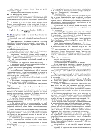 I - trinta por cento para o Estado, o Distrito Federal ou o Territó-
rio, conforme a origem;
II - setenta por cento para o Município de origem.
Art. 154. A União poderá instituir:
I - mediante lei complementar, impostos não previstos no artigo
anterior, desde que sejam não cumulativos e não tenham fato gera-
dor ou base de cálculo próprios dos discriminados nesta Constitui-
ção;
II - na iminência ou no caso de guerra externa, impostos extraor-
dinários, compreendidos ou não em sua competência tributária, os
quais serão suprimidos, gradativamente, cessadas as causas de sua
criação.
Seção IV - Dos Impostos dos Estados e do Distrito
Federal
Art. 155. Compete aos Estados e ao Distrito Federal instituir im-
postos sobre:
I - transmissão causa mortis e doação, de quaisquer bens ou di-
reitos;
II - operações relativas à circulação de mercadorias e sobre pres-
tações de serviços de transporte interestadual e intermunicipal e de
comunicação, ainda que as operações e as prestações se iniciem no
exterior;
III - propriedade de veículos automotores.
§ 1º O imposto previsto no inciso I:
I - relativamente a bens imóveis e respectivos direitos, compete
ao Estado da situação do bem, ou ao Distrito Federal;
II - relativamente a bens móveis, títulos e créditos, compete ao
Estado onde se processar o inventário ou arrolamento, ou tiver do-
micílio o doador, ou ao Distrito Federal;
III - terá a competência para sua instituição regulada por lei
complementar:
a) se o doador tiver domicílio ou residência no exterior;
b) se o de cujus possuía bens, era residente ou domiciliado ou
teve o seu inventário processado no exterior;
IV - terá suas alíquotas máximas fixadas pelo Senado Federal.
§ 2º O imposto previsto no inciso II atenderá ao seguinte:
I - será não cumulativo, compensando-se o que for devido em
cada operação relativa à circulação de mercadorias ou prestação de
serviços com o montante cobrado nas anteriores pelo mesmo ou
outro Estado ou pelo Distrito Federal;
II - a isenção ou não-incidência, salvo determinação em contrá-
rio da legislação:
a) não implicará crédito para compensação com o montante
devido nas operações ou prestações seguintes;
b) acarretará a anulação do crédito relativo às operações ante-
riores;
III - poderá ser seletivo, em função da essencialidade das merca-
dorias e dos serviços;
IV - resolução do Senado Federal, de iniciativa do Presidente da
República ou de um terço dos Senadores, aprovada pela maioria
absoluta de seus membros, estabelecerá as alíquotas aplicáveis às
operações e prestações, interestaduais e de exportação;
V - é facultado ao Senado Federal:
a) estabelecer alíquotas mínimas nas operações internas, me-
diante resolução de iniciativa de um terço e aprovada pela maioria
absoluta de seus membros;
b) fixar alíquotas máximas nas mesmas operações para resol-
ver conflito específico que envolva interesse de Estados, mediante
resolução de iniciativa da maioria absoluta e aprovada por dois ter-
ços de seus membros;
VI - salvo deliberação em contrário dos Estados e do Distrito Fe-
deral, nos termos do disposto no inciso XII, g, as alíquotas internas,
nas operações relativas à circulação de mercadorias e nas presta-
ções de serviços, não poderão ser inferiores às previstas para as
operações interestaduais;
VII - em relação às operações e prestações que destinem bens e
serviços a consumidor final localizado em outro Estado, adotar-
se-á:
a) a alíquota interestadual, quando o destinatário for contribu-
inte do imposto;
b) a alíquota interna, quando o destinatário não for contribuin-
te dele;
VIII - na hipótese da alínea a do inciso anterior, caberá ao Esta-
do da localização do destinatário o imposto correspondente à dife-
rença entre a alíquota interna e a interestadual;
IX - incidirá também:
a) sobre a entrada de bem ou mercadoria importados do exte-
rior por pessoa física ou jurídica, ainda que não seja contribuinte
habitual do imposto, qualquer que seja a sua finalidade, assim co-
mo sobre o serviço prestado no exterior, cabendo o imposto ao Es-
tado onde estiver situado o domicílio ou o estabelecimento do des-
tinatário da mercadoria, bem ou serviço;
b) sobre o valor total da operação, quando mercadorias forem
fornecidas com serviços não compreendidos na competência tribu-
tária dos Municípios;
X - não incidirá:
a) sobre operações que destinem mercadorias para o exterior,
nem sobre serviços prestados a destinatários no exterior, assegura-
da a manutenção e o aproveitamento do montante do imposto co-
brado nas operações e prestações anteriores;
b) sobre operações que destinem a outros Estados petróleo, in-
clusive lubrificantes, combustíveis líquidos e gasosos dele deriva-
dos, e energia elétrica;
c) sobre o ouro, nas hipóteses definidas no art. 153, § 5º;
d) nas prestações de serviço de comunicação nas modalidades
de radiodifusão sonora e de sons e imagens de recepção livre e gra-
tuita;
XI - não compreenderá, em sua base de cálculo, o montante do
imposto sobre produtos industrializados, quando a operação, reali-
zada entre contribuintes e relativa a produto destinado à industriali-
zação ou à comercialização, configure fato gerador dos dois impos-
tos;
XII - cabe à lei complementar:
a) definir seus contribuintes;
b) dispor sobre substituição tributária;
c) disciplinar o regime de compensação do imposto;
d) fixar, para efeito de sua cobrança e definição do estabeleci-
mento responsável, o local das operações relativas à circulação de
mercadorias e das prestações de serviços;
e) excluir da incidência do imposto, nas exportações para o
exterior, serviços e outros produtos além dos mencionados no inci-
so X, a;
f) prever casos de manutenção de crédito, relativamente à re-
messa para outro Estado e exportação para o exterior, de serviços e
de mercadorias;
g) regular a forma como, mediante deliberação dos Estados e
do Distrito Federal, isenções, incentivos e benefícios fiscais serão
concedidos e revogados.
h) definir os combustíveis e lubrificantes sobre os quais o im-
posto incidirá uma única vez, qualquer que seja a sua finalidade,
hipótese em que não se aplicará o disposto no inciso X, b;
i) fixar a base de cálculo, de modo que o montante do imposto
a integre, também na importação do exterior de bem, mercadoria
ou serviço.
§ 3º À exceção dos impostos de que tratam o inciso II do caput des-
te artigo e o art. 153, I e II, nenhum outro imposto poderá incidir
sobre operações relativas a energia elétrica, serviços de telecomu-
nicações, derivados de petróleo, combustíveis e minerais do País.
§ 4º Na hipótese do inciso XII, h, observar-se-á o seguinte:
I - nas operações com os lubrificantes e combustíveis derivados
de petróleo, o imposto caberá ao Estado onde ocorrer o consumo;
II - nas operações interestaduais, entre contribuintes, com gás
natural e seus derivados, e lubrificantes e combustíveis não incluí-
dos no inciso I deste parágrafo, o imposto será repartido entre os
Estados de origem e de destino, mantendo-se a mesma proporcio-
nalidade que ocorre nas operações com as demais mercadorias;
III - nas operações interestaduais com gás natural e seus deriva-
dos, e lubrificantes e combustíveis não incluídos no inciso I deste
parágrafo, destinadas a não contribuinte, o imposto caberá ao Esta-
do de origem;
IV - as alíquotas do imposto serão definidas mediante delibera-
ção dos Estados e Distrito Federal, nos termos do § 2º, XII, g, ob-
servando-se o seguinte:
a) serão uniformes em todo o território nacional, podendo ser
diferenciadas por produto;
b) poderão ser específicas, por unidade de medida adotada, ou
33
 