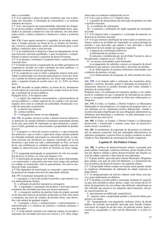 tado e a sociedade.
§ 4º A lei reprimirá o abuso do poder econômico que vise à domi-
nação dos mercados, à eliminação da concorrência e ao aumento
arbitrário dos lucros.
§ 5º A lei, sem prejuízo da responsabilidade individual dos dirigen-
tes da pessoa jurídica, estabelecerá a responsabilidade desta, sujei-
tando-a às punições compatíveis com sua natureza, nos atos prati-
cados contra a ordem econômica e financeira e contra a economia
popular.
Art. 174. Como agente normativo e regulador da atividade econô-
mica, o Estado exercerá, na forma da lei, as funções de fiscaliza-
ção, incentivo e planejamento, sendo este determinante para o setor
público e indicativo para o setor privado.
§ 1º A lei estabelecerá as diretrizes e bases do planejamento do de-
senvolvimento nacional equilibrado, o qual incorporará e compati-
bilizará os planos nacionais e regionais de desenvolvimento.
§ 2º A lei apoiará e estimulará o cooperativismo e outras formas de
associativismo.
§ 3º O Estado favorecerá a organização da atividade garimpeira em
cooperativas, levando em conta a proteção do meio ambiente e a
promoção econômico-social dos garimpeiros.
§ 4º As cooperativas a que se refere o parágrafo anterior terão prio-
ridade na autorização ou concessão para pesquisa e lavra dos recur-
sos e jazidas de minerais garimpáveis, nas áreas onde estejam atu-
ando, e naquelas fixadas de acordo com o art. 21, XXV, na forma
da lei.
Art. 175. Incumbe ao poder público, na forma da lei, diretamente
ou sob regime de concessão ou permissão, sempre através de licita-
ção, a prestação de serviços públicos.
Parágrafo único. A lei disporá sobre:
I - o regime das empresas concessionárias e permissionárias de
serviços públicos, o caráter especial de seu contrato e de sua pror-
rogação, bem como as condições de caducidade, fiscalização e res-
cisão da concessão ou permissão;
II - os direitos dos usuários;
III - política tarifária;
IV - a obrigação de manter serviço adequado.
Art. 176. As jazidas, em lavra ou não, e demais recursos minerais e
os potenciais de energia hidráulica constituem propriedade distinta
da do solo, para efeito de exploração ou aproveitamento, e perten-
cem à União, garantida ao concessionário a propriedade do produto
da lavra.
§ 1º A pesquisa e a lavra de recursos minerais e o aproveitamento
dos potenciais a que se refere o caput deste artigo somente poderão
ser efetuados mediante autorização ou concessão da União, no inte-
resse nacional, por brasileiros ou empresa constituída sob as leis
brasileiras e que tenha sua sede e administração no País, na forma
da lei, que estabelecerá as condições específicas quando essas ati-
vidades se desenvolverem em faixa de fronteira ou terras indíge-
nas.
§ 2º É assegurada participação ao proprietário do solo nos resulta-
dos da lavra, na forma e no valor que dispuser a lei.
§ 3º A autorização de pesquisa será sempre por prazo determinado,
e as autorizações e concessões previstas neste artigo não poderão
ser cedidas ou transferidas, total ou parcialmente, sem prévia anu-
ência do Poder concedente.
§ 4º Não dependerá de autorização ou concessão o aproveitamento
do potencial de energia renovável de capacidade reduzida.
Art. 177. Constituem monopólio da União:
I - a pesquisa e a lavra das jazidas de petróleo e gás natural e ou-
tros hidrocarbonetos fluidos;
II - a refinação do petróleo nacional ou estrangeiro;
III - a importação e exportação dos produtos e derivados básicos
resultantes das atividades previstas nos incisos anteriores;
IV - o transporte marítimo do petróleo bruto de origem nacional
ou de derivados básicos de petróleo produzidos no País, bem assim
o transporte, por meio de conduto, de petróleo bruto, seus deriva-
dos e gás natural de qualquer origem;
V - a pesquisa, a lavra, o enriquecimento, o reprocessamento, a
industrialização e o comércio de minérios e minerais nucleares e
seus derivados.
§ 1º A União poderá contratar com empresas estatais ou privadas a
realização das atividades previstas nos incisos I a IV deste artigo,
observadas as condições estabelecidas em lei.
§ 2º A lei a que se refere o § 1º disporá sobre:
I - a garantia do fornecimento dos derivados de petróleo em todo
o território nacional;
II - as condições de contratação;
III - a estrutura e atribuições do órgão regulador do monopólio
da União.
§ 3º A lei disporá sobre o transporte e a utilização de materiais ra-
dioativos no território nacional.
§ 4º A lei que instituir contribuição de intervenção no domínio eco-
nômico relativa às atividades de importação ou comercialização de
petróleo e seus derivados, gás natural e seus derivados e álcool
combustível deverá atender aos seguintes requisitos:
I - a alíquota da contribuição poderá ser:
a) diferenciada por produto ou uso;
b) reduzida e restabelecida por ato do Poder Executivo, não se
lhe aplicando o disposto no art. 150,III, b;
II - os recursos arrecadados serão destinados:
a) ao pagamento de subsídios a preços ou transporte de álcool
combustível, gás natural e seus derivados e derivados de petróleo;
b) ao financiamento de projetos ambientais relacionados com
a indústria do petróleo e do gás;
c) ao financiamento de programas de infra-estrutura de trans-
portes.
Art. 178. A lei disporá sobre a ordenação dos transportes aéreo,
aquático e terrestre, devendo, quanto à ordenação do transporte in-
ternacional, observar os acordos firmados pela União, atendido o
princípio da reciprocidade.
Parágrafo único. Na ordenação do transporte aquático, a lei estabe-
lecerá as condições em que o transporte de mercadorias na cabota-
gem e a navegação interior poderão ser feitos por embarcações es-
trangeiras.
Art. 179. A União, os Estados, o Distrito Federal e os Municípios
dispensarão às microempresas e às empresas de pequeno porte, as-
sim definidas em lei, tratamento jurídico diferenciado, visando a
incentivá-las pela simplificação de suas obrigações administrativas,
tributárias, previdenciárias e creditícias, ou pela eliminação ou re-
dução destas por meio de lei.
Art. 180. A União, os Estados, o Distrito Federal e os Municípios
promoverão e incentivarão o turismo como fator de desenvolvi-
mento social e econômico.
Art. 181. O atendimento de requisição de documento ou informa-
ção de natureza comercial, feita por autoridade administrativa ou
judiciária estrangeira, a pessoa física ou jurídica residente ou domi-
ciliada no País dependerá de autorização do Poder competente.
Capítulo II - Da Política Urbana
Art. 182. A política de desenvolvimento urbano, executada pelo
poder público municipal, conforme diretrizes gerais fixadas em lei,
tem por objetivo ordenar o pleno desenvolvimento das funções so-
ciais da cidade e garantir o bem-estar de seus habitantes.
§ 1º O plano diretor, aprovado pela Câmara Municipal, obrigatório
para cidades com mais de vinte mil habitantes, é o instrumento bá-
sico da política de desenvolvimento e de expansão urbana.
§ 2º A propriedade urbana cumpre sua função social quando atende
às exigências fundamentais de ordenação da cidade expressas no
plano diretor.
§ 3º As desapropriações de imóveis urbanos serão feitas com pré-
via e justa indenização em dinheiro.
§ 4º É facultado ao poder público municipal, mediante lei específi-
ca para área incluída no plano diretor, exigir, nos termos da lei fe-
deral, do proprietário do solo urbano não edificado, subutilizado ou
não utilizado que promova seu adequado aproveitamento, sob pe-
na, sucessivamente, de:
I - parcelamento ou edificação compulsórios;
II - imposto sobre a propriedade predial e territorial urbana pro-
gressivo no tempo;
III - desapropriação com pagamento mediante títulos da dívida
pública de emissão previamente aprovada pelo Senado Federal,
com prazo de resgate de até dez anos, em parcelas anuais, iguais e
sucessivas, assegurados o valor real da indenização e os juros le-
gais.
37
 
