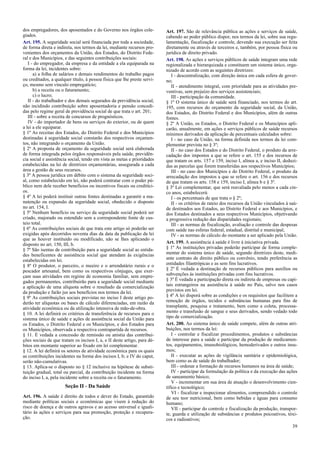 dos empregadores, dos aposentados e do Governo nos órgãos cole-
giados.
Art. 195. A seguridade social será financiada por toda a sociedade,
de forma direta e indireta, nos termos da lei, mediante recursos pro-
venientes dos orçamentos da União, dos Estados, do Distrito Fede-
ral e dos Municípios, e das seguintes contribuições sociais:
I - do empregador, da empresa e da entidade a ela equiparada na
forma da lei, incidentes sobre:
a) a folha de salários e demais rendimentos do trabalho pagos
ou creditados, a qualquer título, à pessoa física que lhe preste servi-
ço, mesmo sem vínculo empregatício;
b) a receita ou o faturamento;
c) o lucro;
II - do trabalhador e dos demais segurados da previdência social,
não incidindo contribuição sobre aposentadoria e pensão concedi-
das pelo regime geral de previdência social de que trata o art. 201;
III - sobre a receita de concursos de prognósticos.
IV - do importador de bens ou serviços do exterior, ou de quem
a lei a ele equiparar.
§ 1º As receitas dos Estados, do Distrito Federal e dos Municípios
destinadas à seguridade social constarão dos respectivos orçamen-
tos, não integrando o orçamento da União.
§ 2º A proposta de orçamento da seguridade social será elaborada
de forma integrada pelos órgãos responsáveis pela saúde, previdên-
cia social e assistência social, tendo em vista as metas e prioridades
estabelecidas na lei de diretrizes orçamentárias, assegurada a cada
área a gestão de seus recursos.
§ 3º A pessoa jurídica em débito com o sistema da seguridade soci-
al, como estabelecido em lei, não poderá contratar com o poder pú-
blico nem dele receber benefícios ou incentivos fiscais ou creditíci-
os.
§ 4º A lei poderá instituir outras fontes destinadas a garantir a ma-
nutenção ou expansão da seguridade social, obedecido o disposto
no art. 154, I.
§ 5º Nenhum benefício ou serviço da seguridade social poderá ser
criado, majorado ou estendido sem a correspondente fonte de cus-
teio total.
§ 6º As contribuições sociais de que trata este artigo só poderão ser
exigidas após decorridos noventa dias da data da publicação da lei
que as houver instituído ou modificado, não se lhes aplicando o
disposto no art. 150, III, b.
§ 7º São isentas de contribuição para a seguridade social as entida-
des beneficentes de assistência social que atendam às exigências
estabelecidas em lei.
§ 8º O produtor, o parceiro, o meeiro e o arrendatário rurais e o
pescador artesanal, bem como os respectivos cônjuges, que exer-
çam suas atividades em regime de economia familiar, sem empre-
gados permanentes, contribuirão para a seguridade social mediante
a aplicação de uma alíquota sobre o resultado da comercialização
da produção e farão jus aos benefícios nos termos da lei.
§ 9º As contribuições sociais previstas no inciso I deste artigo po-
derão ter alíquotas ou bases de cálculo diferenciadas, em razão da
atividade econômica ou da utilização intensiva de mão-de-obra.
§ 10. A lei definirá os critérios de transferência de recursos para o
sistema único de saúde e ações de assistência social da União para
os Estados, o Distrito Federal e os Municípios, e dos Estados para
os Municípios, observada a respectiva contrapartida de recursos.
§ 11. É vedada a concessão de remissão ou anistia das contribui-
ções sociais de que tratam os incisos I, a, e II deste artigo, para dé-
bitos em montante superior ao fixado em lei complementar.
§ 12. A lei definirá os setores de atividade econômica para os quais
as contribuições incidentes na forma dos incisos I, b; e IV do caput,
serão não-cumulativas.
§ 13. Aplica-se o disposto no § 12 inclusive na hipótese de substi-
tuição gradual, total ou parcial, da contribuição incidente na forma
do inciso I, a, pela incidente sobre a receita ou o faturamento.
Seção II - Da Saúde
Art. 196. A saúde é direito de todos e dever do Estado, garantido
mediante políticas sociais e econômicas que visem à redução do
risco de doença e de outros agravos e ao acesso universal e iguali-
tário às ações e serviços para sua promoção, proteção e recupera-
ção.
Art. 197. São de relevância pública as ações e serviços de saúde,
cabendo ao poder público dispor, nos termos da lei, sobre sua regu-
lamentação, fiscalização e controle, devendo sua execução ser feita
diretamente ou através de terceiros e, também, por pessoa física ou
jurídica de direito privado.
Art. 198. As ações e serviços públicos de saúde integram uma rede
regionalizada e hierarquizada e constituem um sistema único, orga-
nizado de acordo com as seguintes diretrizes:
I - descentralização, com direção única em cada esfera de gover-
no;
II - atendimento integral, com prioridade para as atividades pre-
ventivas, sem prejuízo dos serviços assistenciais;
III - participação da comunidade.
§ 1º O sistema único de saúde será financiado, nos termos do art.
195, com recursos do orçamento da seguridade social, da União,
dos Estados, do Distrito Federal e dos Municípios, além de outras
fontes.
§ 2º A União, os Estados, o Distrito Federal e os Municípios apli-
carão, anualmente, em ações e serviços públicos de saúde recursos
mínimos derivados da aplicação de percentuais calculados sobre:
I - no caso da União, na forma definida nos termos da lei com-
plementar prevista no § 3º;
II - no caso dos Estados e do Distrito Federal, o produto da arre-
cadação dos impostos a que se refere o art. 155 e dos recursos de
que tratam os arts. 157 e 159, inciso I, alínea a, e inciso II, deduzi-
das as parcelas que forem transferidas aos respectivos Municípios;
III - no caso dos Municípios e do Distrito Federal, o produto da
arrecadação dos impostos a que se refere o art. 156 e dos recursos
de que tratam os arts. 158 e 159, inciso I, alínea b e § 3º.
§ 3º Lei complementar, que será reavaliada pelo menos a cada cin-
co anos, estabelecerá:
I - os percentuais de que trata o § 2º;
II - os critérios de rateio dos recursos da União vinculados à saú-
de destinados aos Estados, ao Distrito Federal e aos Municípios, e
dos Estados destinados a seus respectivos Municípios, objetivando
a progressiva redução das disparidades regionais;
III - as normas de fiscalização, avaliação e controle das despesas
com saúde nas esferas federal, estadual, distrital e municipal;
IV - as normas de cálculo do montante a ser aplicado pela União.
Art. 199. A assistência à saúde é livre à iniciativa privada.
§ 1º As instituições privadas poderão participar de forma comple-
mentar do sistema único de saúde, segundo diretrizes deste, medi-
ante contrato de direito público ou convênio, tendo preferência as
entidades filantrópicas e as sem fins lucrativos.
§ 2º É vedada a destinação de recursos públicos para auxílios ou
subvenções às instituições privadas com fins lucrativos.
§ 3º É vedada a participação direta ou indireta de empresas ou capi-
tais estrangeiros na assistência à saúde no País, salvo nos casos
previstos em lei.
§ 4º A lei disporá sobre as condições e os requisitos que facilitem a
remoção de órgãos, tecidos e substâncias humanas para fins de
transplante, pesquisa e tratamento, bem como a coleta, processa-
mento e transfusão de sangue e seus derivados, sendo vedado todo
tipo de comercialização.
Art. 200. Ao sistema único de saúde compete, além de outras atri-
buições, nos termos da lei:
I - controlar e fiscalizar procedimentos, produtos e substâncias
de interesse para a saúde e participar da produção de medicamen-
tos, equipamentos, imunobiológicos, hemoderivados e outros insu-
mos;
II - executar as ações de vigilância sanitária e epidemiológica,
bem como as de saúde do trabalhador;
III - ordenar a formação de recursos humanos na área de saúde;
IV - participar da formulação da política e da execução das ações
de saneamento básico;
V - incrementar em sua área de atuação o desenvolvimento cien-
tífico e tecnológico;
VI - fiscalizar e inspecionar alimentos, compreendido o controle
de seu teor nutricional, bem como bebidas e águas para consumo
humano;
VII - participar do controle e fiscalização da produção, transpor-
te, guarda e utilização de substâncias e produtos psicoativos, tóxi-
cos e radioativos;
39
 
