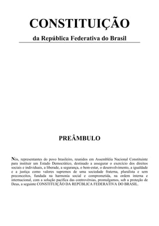 CONSTITUIÇÃO
da República Federativa do Brasil
PREÂMBULO
Nós, representantes do povo brasileiro, reunidos em Assembléia Nacional Constituinte
para instituir um Estado Democrático, destinado a assegurar o exercício dos direitos
sociais e individuais, a liberade, a segurança, o bem-estar, o desenvolvimento, a igualdade
e a justiça como valores supremos de uma sociedade fraterna, pluralista e sem
preconceitos, fundada na harmonia social e comprometida, na ordem interna e
internacional, com a solução pacífica das controvérsias, promulgamos, sob a proteção de
Deus, a seguinte CONSTITUIÇÃO DA REPÚBLICA FEDERATIVA DO BRASIL.
 