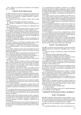 VIII - colaborar na proteção do meio ambiente, nele compreen-
dido o do trabalho.
Seção III - Da Previdência Social
Art. 201. A previdência social será organizada sob a forma de regi-
me geral, de caráter contributivo e de filiação obrigatória, observa-
dos critérios que preservem o equilíbrio financeiro e atuarial, e
atenderá, nos termos da lei, a:
I - cobertura dos eventos de doença, invalidez, morte e idade
avançada;
II - proteção à maternidade, especialmente à gestante;
III - proteção ao trabalhador em situação de desemprego invo-
luntário;
IV - salário-família e auxílio-reclusão para os dependentes dos
segurados de baixa renda;
V - pensão por morte do segurado, homem ou mulher, ao cônju-
ge ou companheiro e dependentes, observado o disposto no § 2º.
§ 1º É vedada a adoção de requisitos e critérios diferenciados para
a concessão de aposentadoria aos beneficiários do regime geral de
previdência social, ressalvados os casos de atividades exercidas sob
condições especiais que prejudiquem a saúde ou a integridade físi-
ca, definidos em lei complementar.
§ 2º Nenhum benefício que substitua o salário de contribuição ou o
rendimento do trabalho do segurado terá valor mensal inferior ao
salário mínimo.
§ 3º Todos os salários de contribuição considerados para o cálculo
de benefício serão devidamente atualizados, na forma da lei.
§ 4º É assegurado o reajustamento dos benefícios para preservar-
lhes, em caráter permanente, o valor real, conforme critérios defini-
dos em lei.
§ 5º É vedada a filiação ao regime geral de previdência social, na
qualidade de segurado facultativo, de pessoa participante de regime
próprio de previdência.
§ 6º A gratificação natalina dos aposentados e pensionistas terá por
base o valor dos proventos do mês de dezembro de cada ano.
§ 7º É assegurada aposentadoria no regime geral de previdência so-
cial, nos termos da lei, obedecidas as seguintes condições:
I - trinta e cinco anos de contribuição, se homem, e trinta anos de
contribuição, se mulher;
II - sessenta e cinco anos de idade, se homem, e sessenta anos de
idade, se mulher, reduzido em cinco anos o limite para os trabalha-
dores rurais de ambos os sexos e para os que exerçam suas ativida-
des em regime de economia familiar, nestes incluídos o produtor
rural, o garimpeiro e o pescador artesanal.
§ 8º Os requisitos a que se refere o inciso I do parágrafo anterior
serão reduzidos em cinco anos, para o professor que comprove ex-
clusivamente tempo de efetivo exercício das funções de magistério
na educação infantil e no ensino fundamental e médio.
§ 9º Para efeito de aposentadoria, é assegurada a contagem recípro-
ca do tempo de contribuição na administração pública e na ativida-
de privada, rural e urbana, hipótese em que os diversos regimes de
previdência social se compensarão financeiramente, segundo crité-
rios estabelecidos em lei.
§ 10. Lei disciplinará a cobertura do risco de acidente do trabalho,
a ser atendida concorrentemente pelo regime geral de previdência
social e pelo setor privado.
§ 11. Os ganhos habituais do empregado, a qualquer título, serão
incorporados ao salário para efeito de contribuição previdenciária e
conseqüente repercussão em benefícios, nos casos e na forma da
lei.
§ 12. Lei disporá sobre sistema especial de inclusão previdenciária
para trabalhadores de baixa renda, garantindo-lhes acesso a benefí-
cios de valor igual a um salário-mínimo, exceto aposentadoria por
tempo de contribuição.
Art. 202. O regime de previdência privada, de caráter complemen-
tar e organizado de forma autônoma em relação ao regime geral de
previdência social, será facultativo, baseado na constituição de re-
servas que garantam o benefício contratado, e regulado por lei
complementar.
§ 1º A lei complementar de que trata este artigo assegurará ao par-
ticipante de planos de benefícios de entidades de previdência priva-
da o pleno acesso às informações relativas à gestão de seus respec-
tivos planos.
§ 2º As contribuições do empregador, os benefícios e as condições
contratuais previstas nos estatutos, regulamentos e planos de bene-
fícios das entidades de previdência privada não integram o contrato
de trabalho dos participantes, assim como, à exceção dos benefíci-
os concedidos, não integram a remuneração dos participantes, nos
termos da lei.
§ 3º É vedado o aporte de recursos a entidade de previdência priva-
da pela União, Estados, Distrito Federal e Municípios, suas autar-
quias, fundações, empresas públicas, sociedades de economia mista
e outras entidades públicas, salvo na qualidade de patrocinador, si-
tuação na qual, em hipótese alguma, sua contribuição normal pode-
rá exceder a do segurado.
§ 4º Lei complementar disciplinará a relação entre a União, Esta-
dos, Distrito Federal ou Municípios, inclusive suas autarquias, fun-
dações, sociedades de economia mista e empresas controladas dire-
ta ou indiretamente, enquanto patrocinadoras de entidades fechadas
de previdência privada, e suas respectivas entidades fechadas de
previdência privada.
§ 5º A lei complementar de que trata o parágrafo anterior aplicar-
se-á, no que couber, às empresas privadas permissionárias ou con-
cessionárias de prestação de serviços públicos, quando patrocina-
doras de entidades fechadas de previdência privada.
§ 6º A lei complementar a que se refere o § 4º deste artigo estabele-
cerá os requisitos para a designação dos membros das diretorias
das entidades fechadas de previdência privada e disciplinará a in-
serção dos participantes nos colegiados e instâncias de decisão em
que seus interesses sejam objeto de discussão e deliberação.
Seção IV - Da Assistência Social
Art. 203. A assistência social será prestada a quem dela necessitar,
independentemente de contribuição à seguridade social, e tem por
objetivos:
I - a proteção à família, à maternidade, à infância, à adolescência
e à velhice;
II - o amparo às crianças e adolescentes carentes;
III - a promoção da integração ao mercado de trabalho;
IV - a habilitação e reabilitação das pessoas portadoras de defici-
ência e a promoção de sua integração à vida comunitária;
V - a garantia de um salário mínimo de benefício mensal à pes-
soa portadora de deficiência e ao idoso que comprovem não possu-
ir meios de prover à própria manutenção ou de tê-la provida por
sua família, conforme dispuser a lei.
Art. 204. As ações governamentais na área da assistência social se-
rão realizadas com recursos do orçamento da seguridade social,
previstos no art. 195, além de outras fontes, e organizadas com ba-
se nas seguintes diretrizes:
I - descentralização político-administrativa, cabendo a coordena-
ção e as normas gerais à esfera federal e a coordenação e a execu-
ção dos respectivos programas às esferas estadual e municipal, bem
como a entidades beneficentes e de assistência social;
II - participação da população, por meio de organizações repre-
sentativas, na formulação das políticas e no controle das ações em
todos os níveis.
Parágrafo único. É facultado aos Estados e ao Distrito Federal vin-
cular a programa de apoio à inclusão e promoção social até cinco
décimos por cento de sua receita tributária líquida, vedada a aplica-
ção desses recursos no pagamento de:
I - despesas com pessoal e encargos sociais;
II - serviço da dívida;
III - qualquer outra despesa corrente não vinculada diretamente
aos investimentos ou ações apoiados.
Capítulo III - Da Educação, da Cultura e do Desporto
Seção I - Da Educação
Art. 205. A educação, direito de todos e dever do Estado e da fa-
mília, será promovida e incentivada com a colaboração da socieda-
de, visando ao pleno desenvolvimento da pessoa, seu preparo para
o exercício da cidadania e sua qualificação para o trabalho.
Art. 206. O ensino será ministrado com base nos seguintes princí-
pios:
I - igualdade de condições para o acesso e permanência na esco-
40
 