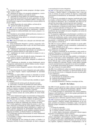 la;
II - liberdade de aprender, ensinar, pesquisar e divulgar o pensa-
mento, a arte e o saber;
III - pluralismo de idéias e de concepções pedagógicas, e coexis-
tência de instituições públicas e privadas de ensino;
IV - gratuidade do ensino público em estabelecimentos oficiais;
V - valorização dos profissionais do ensino, garantidos, na forma
da lei, planos de carreira para o magistério público, com piso sala-
rial profissional e ingresso exclusivamente por concurso público de
provas e títulos;
VI - gestão democrática do ensino público, na forma da lei;
VII - garantia de padrão de qualidade.
Art. 207. As universidades gozam de autonomia didático-científi-
ca, administrativa e de gestão financeira e patrimonial, e obedece-
rão ao princípio de indissociabilidade entre ensino, pesquisa e ex-
tensão.
§ 1º É facultado às universidades admitir professores, técnicos e ci-
entistas estrangeiros, na forma da lei.
§ 2º O disposto neste artigo aplica-se às instituições de pesquisa ci-
entífica e tecnológica.
Art. 208. O dever do Estado com a educação será efetivado medi-
ante a garantia de:
I - ensino fundamental obrigatório e gratuito, assegurada, inclu-
sive, sua oferta gratuita para todos os que a ele não tiverem acesso
na idade própria;
II - progressiva universalização do ensino médio gratuito;
III - atendimento educacional especializado aos portadores de
deficiência, preferencialmente na rede regular de ensino;
IV - atendimento em creche e pré-escola às crianças de zero a
seis anos de idade;
V - acesso aos níveis mais elevados do ensino, da pesquisa e da
criação artística, segundo a capacidade de cada um;
VI - oferta de ensino noturno regular, adequado às condições do
educando;
VII - atendimento ao educando, no ensino fundamental, através
de programas suplementares de material didático-escolar, transpor-
te, alimentação e assistência à saúde.
§ 1º O acesso ao ensino obrigatório e gratuito é direito público sub-
jetivo.
§ 2º O não-oferecimento do ensino obrigatório pelo poder público,
ou sua oferta irregular, importa responsabilidade da autoridade
competente.
§ 3º Compete ao poder público recensear os educandos no ensino
fundamental, fazer-lhes a chamada e zelar, junto aos pais ou res-
ponsáveis, pela freqüência à escola.
Art. 209. O ensino é livre à iniciativa privada, atendidas as seguin-
tes condições:
I - cumprimento das normas gerais da educação nacional;
II - autorização e avaliação de qualidade pelo poder público.
Art. 210. Serão fixados conteúdos mínimos para o ensino funda-
mental, de maneira a assegurar formação básica comum e respeito
aos valores culturais e artísticos, nacionais e regionais.
§ 1º O ensino religioso, de matrícula facultativa, constituirá disci-
plina dos horários normais das escolas públicas de ensino funda-
mental.
§ 2º O ensino fundamental regular será ministrado em língua portu-
guesa, assegurada às comunidades indígenas também a utilização
de suas línguas maternas e processos próprios de aprendizagem.
Art. 211. A União, os Estados, o Distrito Federal e os Municípios
organizarão em regime de colaboração seus sistemas de ensino.
§ 1º A União organizará o sistema federal de ensino e o dos Terri-
tórios, financiará as instituições de ensino públicas federais e exer-
cerá, em matéria educacional, função redistributiva e supletiva, de
forma a garantir equalização de oportunidades educacionais e pa-
drão mínimo de qualidade do ensino mediante assistência técnica e
financeira aos Estados, ao Distrito Federal e aos Municípios.
§ 2º Os Municípios atuarão prioritariamente no ensino fundamental
e na educação infantil.
§ 3º Os Estados e o Distrito Federal atuarão prioritariamente no en-
sino fundamental e médio.
§ 4º Na organização de seus sistemas de ensino, os Estados e os
Municípios definirão formas de colaboração, de modo a assegurar
a universalização do ensino obrigatório.
Art. 212. A União aplicará, anualmente, nunca menos de dezoito, e
os Estados, o Distrito Federal e os Municípios vinte e cinco por
cento, no mínimo, da receita resultante de impostos, compreendida
a proveniente de transferências, na manutenção e desenvolvimento
do ensino.
§ 1º A parcela da arrecadação de impostos transferida pela União
aos Estados, ao Distrito Federal e aos Municípios, ou pelos Estados
aos respectivos Municípios, não é considerada, para efeito do cál-
culo previsto neste artigo, receita do governo que a transferir.
§ 2º Para efeito do cumprimento do disposto no caput deste artigo,
serão considerados os sistemas de ensino federal, estadual e muni-
cipal e os recursos aplicados na forma do art. 213.
§ 3º A distribuição dos recursos públicos assegurará prioridade ao
atendimento das necessidades do ensino obrigatório, nos termos do
plano nacional de educação.
§ 4º Os programas suplementares de alimentação e assistência à sa-
úde previstos no art. 208, VII, serão financiados com recursos pro-
venientes de contribuições sociais e outros recursos orçamentários.
§ 5º O ensino fundamental público terá como fonte adicional de fi-
nanciamento a contribuição social do salário-educação, recolhida
pelas empresas, na forma da lei.
Art. 213. Os recursos públicos serão destinados às escolas públi-
cas, podendo ser dirigidos a escolas comunitárias, confessionais ou
filantrópicas, definidas em lei, que:
I - comprovem finalidade não lucrativa e apliquem seus exce-
dentes financeiros em educação;
II - assegurem a destinação de seu patrimônio a outra escola co-
munitária, filantrópica ou confessional, ou ao poder público, no ca-
so de encerramento de suas atividades.
§ 1º Os recursos de que trata este artigo poderão ser destinados a
bolsas de estudo para o ensino fundamental e médio, na forma da
lei, para os que demonstrarem insuficiência de recursos, quando
houver falta de vagas e cursos regulares da rede pública na locali-
dade da residência do educando, ficando o poder público obrigado
a investir prioritariamente na expansão de sua rede na localidade.
§ 2º As atividades universitárias de pesquisa e extensão poderão re-
ceber apoio financeiro do poder público.
Art. 214. A lei estabelecerá o plano nacional de educação, de dura-
ção plurianual, visando à articulação e ao desenvolvimento do ensi-
no em seus diversos níveis e à integração das ações do poder públi-
co que conduzam à:
I - erradicação do analfabetismo;
II - universalização do atendimento escolar;
III - melhoria da qualidade do ensino;
IV - formação para o trabalho;
V - promoção humanística, científica e tecnológica do País.
Seção II - Da Cultura
Art. 215. O Estado garantirá a todos o pleno exercício dos direitos
culturais e acesso às fontes da cultura nacional, e apoiará e incenti-
vará a valorização e a difusão das manifestações culturais.
§ 1º O Estado protegerá as manifestações das culturas populares,
indígenas e afro-brasileiras, e das de outros grupos participantes do
processo civilizatório nacional.
§ 2º A lei disporá sobre a fixação de datas comemorativas de alta
significação para os diferentes segmentos étnicos nacionais.
Art. 216. Constituem patrimônio cultural brasileiro os bens de na-
tureza material e imaterial, tomados individualmente ou em con-
junto, portadores de referência à identidade, à ação, à memória dos
diferentes grupos formadores da sociedade brasileira, nos quais se
incluem:
I - as formas de expressão;
II - os modos de criar, fazer e viver;
III - as criações científicas, artísticas e tecnológicas;
IV - as obras, objetos, documentos, edificações e demais espaços
destinados às manifestações artístico-culturais;
V - os conjuntos urbanos e sítios de valor histórico, paisagístico,
artístico, arqueológico, paleontológico, ecológico e científico.
§ 1º O poder público, com a colaboração da comunidade, promove-
rá e protegerá o patrimônio cultural brasileiro, por meio de inventá-
rios, registros, vigilância, tombamento e desapropriação, e de ou-
41
 