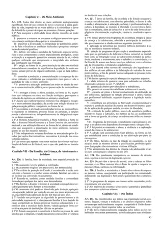 Capítulo VI - Do Meio Ambiente
Art. 225. Todos têm direito ao meio ambiente ecologicamente
equilibrado, bem de uso comum do povo e essencial à sadia quali-
dade de vida, impondo-se ao poder público e à coletividade o dever
de defendê-lo e preservá-lo para as presentes e futuras gerações.
§ 1º Para assegurar a efetividade desse direito, incumbe ao poder
público:
I - preservar e restaurar os processos ecológicos essenciais e pro-
ver o manejo ecológico das espécies e ecossistemas;
II - preservar a diversidade e a integridade do patrimônio genéti-
co do País e fiscalizar as entidades dedicadas à pesquisa e manipu-
lação de material genético;
III - definir, em todas as unidades da Federação, espaços territo-
riais e seus componentes a serem especialmente protegidos, sendo
a alteração e a supressão permitidas somente através de lei, vedada
qualquer utilização que comprometa a integridade dos atributos
que justifiquem sua proteção;
IV - exigir, na forma da lei, para instalação de obra ou atividade
potencialmente causadora de significativa degradação do meio am-
biente, estudo prévio de impacto ambiental, a que se dará publici-
dade;
V - controlar a produção, a comercialização e o emprego de téc-
nicas, métodos e substâncias que comportem risco para a vida, a
qualidade de vida e o meio ambiente;
VI - promover a educação ambiental em todos os níveis de ensi-
no e a conscientização pública para a preservação do meio ambien-
te;
VII - proteger a fauna e a flora, vedadas, na forma da lei, as prá-
ticas que coloquem em risco sua função ecológica, provoquem a
extinção de espécies ou submetam os animais a crueldade.
§ 2º Aquele que explorar recursos minerais fica obrigado a recupe-
rar o meio ambiente degradado, de acordo com solução técnica exi-
gida pelo órgão público competente, na forma da lei.
§ 3º As condutas e atividades consideradas lesivas ao meio ambien-
te sujeitarão os infratores, pessoas físicas ou jurídicas, a sanções
penais e administrativas, independentemente da obrigação de repa-
rar os danos causados.
§ 4º A Floresta Amazônica brasileira, a Mata Atlântica, a Serra do
Mar, o Pantanal Mato-Grossense e a Zona Costeira são patrimônio
nacional, e sua utilização far-se-á, na forma da lei, dentro de condi-
ções que assegurem a preservação do meio ambiente, inclusive
quanto ao uso dos recursos naturais.
§ 5º São indisponíveis as terras devolutas ou arrecadadas pelos Es-
tados, por ações discriminatórias, necessárias à proteção dos ecos-
sistemas naturais.
§ 6º As usinas que operem com reator nuclear deverão ter sua loca-
lização definida em lei federal, sem o que não poderão ser instala-
das.
Capítulo VII - Da Família, da Criança, do Adolescente e
do Idoso
Art. 226. A família, base da sociedade, tem especial proteção do
Estado.
§ 1º O casamento é civil e gratuita a celebração.
§ 2º O casamento religioso tem efeito civil, nos termos da lei.
§ 3º Para efeito da proteção do Estado, é reconhecida a união está-
vel entre o homem e a mulher como entidade familiar, devendo a
lei facilitar sua conversão em casamento.
§ 4º Entende-se, também, como entidade familiar a comunidade
formada por qualquer dos pais e seus descendentes.
§ 5º Os direitos e deveres referentes à sociedade conjugal são exer-
cidos igualmente pelo homem e pela mulher.
§ 6º O casamento civil pode ser dissolvido pelo divórcio, após pré-
via separação judicial por mais de um ano nos casos expressos em
lei, ou comprovada separação de fato por mais de dois anos.
§ 7º Fundado nos princípios da dignidade da pessoa humana e da
paternidade responsável, o planejamento familiar é livre decisão do
casal, competindo ao Estado propiciar recursos educacionais e ci-
entíficos para o exercício desse direito, vedada qualquer forma co-
ercitiva por parte de instituições oficiais ou privadas.
§ 8º O Estado assegurará a assistência à família na pessoa de cada
um dos que a integram, criando mecanismos para coibir a violência
no âmbito de suas relações.
Art. 227. É dever da família, da sociedade e do Estado assegurar à
criança e ao adolescente, com absoluta prioridade, o direito à vida,
à saúde, à alimentação, à educação, ao lazer, à profissionalização, à
cultura, à dignidade, ao respeito, à liberdade e à convivência fami-
liar e comunitária, além de colocá-los a salvo de toda forma de ne-
gligência, discriminação, exploração, violência, crueldade e opres-
são.
§ 1º O Estado promoverá programas de assistência integral à saúde
da criança e do adolescente, admitida a participação de entidades
não governamentais e obedecendo aos seguintes preceitos:
I - aplicação de percentual dos recursos públicos destinados à sa-
úde na assistência materno-infantil;
II - criação de programas de prevenção e atendimento especiali-
zado para os portadores de deficiência física, sensorial ou mental,
bem como de integração social do adolescente portador de defici-
ência, mediante o treinamento para o trabalho e a convivência, e a
facilitação do acesso aos bens e serviços coletivos, com a elimina-
ção de preconceitos e obstáculos arquitetônicos.
§ 2º A lei disporá sobre normas de construção dos logradouros e
dos edifícios de uso público e de fabricação de veículos de trans-
porte coletivo, a fim de garantir acesso adequado às pessoas porta-
doras de deficiência.
§ 3º O direito a proteção especial abrangerá os seguintes aspectos:
I - idade mínima de quatorze anos para admissão ao trabalho,
observado o disposto no art. 7º, XXXIII;
II - garantia de direitos previdenciários e trabalhistas;
III - garantia de acesso do trabalhador adolescente à escola;
IV - garantia de pleno e formal conhecimento da atribuição de
ato infracional, igualdade na relação processual e defesa técnica
por profissional habilitado, segundo dispuser a legislação tutelar
específica;
V - obediência aos princípios de brevidade, excepcionalidade e
respeito à condição peculiar de pessoa em desenvolvimento, quan-
do da aplicação de qualquer medida privativa da liberdade;
VI - estímulo do poder público, através de assistência jurídica,
incentivos fiscais e subsídios, nos termos da lei, ao acolhimento,
sob a forma de guarda, de criança ou adolescente órfão ou abando-
nado;
VII - programas de prevenção e atendimento especializado à cri-
ança e ao adolescente dependente de entorpecentes e drogas afins.
§ 4º A lei punirá severamente o abuso, a violência e a exploração
sexual da criança e do adolescente.
§ 5º A adoção será assistida pelo poder público, na forma da lei,
que estabelecerá casos e condições de sua efetivação por parte de
estrangeiros.
§ 6º Os filhos, havidos ou não da relação do casamento, ou por
adoção, terão os mesmos direitos e qualificações, proibidas quais-
quer designações discriminatórias relativas à filiação.
§ 7º No atendimento dos direitos da criança e do adolescente levar-
se-á em consideração o disposto no art. 204.
Art. 228. São penalmente inimputáveis os menores de dezoito
anos, sujeitos às normas da legislação especial.
Art. 229. Os pais têm o dever de assistir, criar e educar os filhos
menores, e os filhos maiores têm o dever de ajudar e amparar os
pais na velhice, carência ou enfermidade.
Art. 230. A família, a sociedade e o Estado têm o dever de amparar
as pessoas idosas, assegurando sua participação na comunidade,
defendendo sua dignidade e bem-estar e garantindo-lhes o direito à
vida.
§ 1º Os programas de amparo aos idosos serão executados prefe-
rencialmente em seus lares.
§ 2º Aos maiores de sessenta e cinco anos é garantida a gratuidade
dos transportes coletivos urbanos.
Capítulo VIII - Dos Índios
Art. 231. São reconhecidos aos índios sua organização social, cos-
tumes, línguas, crenças e tradições, e os direitos originários sobre
as terras que tradicionalmente ocupam, competindo à União demar-
cá-las, proteger e fazer respeitar todos os seus bens.
§ 1º São terras tradicionalmente ocupadas pelos índios as por eles
habitadas em caráter permanente, as utilizadas para suas atividades
43
 