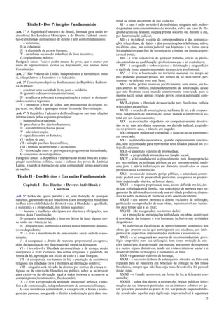 Título I - Dos Princípios Fundamentais
Art. 1º A República Federativa do Brasil, formada pela união in-
dissolúvel dos Estados e Municípios e do Distrito Federal, consti-
tui-se em Estado democrático de direito e tem como fundamentos:
I - a soberania;
II - a cidadania;
III - a dignidade da pessoa humana;
IV - os valores sociais do trabalho e da livre iniciativa;
V - o pluralismo político.
Parágrafo único. Todo o poder emana do povo, que o exerce por
meio de representantes eleitos ou diretamente, nos termos desta
Constituição.
Art. 2º São Poderes da União, independentes e harmônicos entre
si, o Legislativo, o Executivo e o Judiciário.
Art. 3º Constituem objetivos fundamentais da República Federati-
va do Brasil:
I - construir uma sociedade livre, justa e solidária;
II - garantir o desenvolvimento nacional;
III - erradicar a pobreza e a marginalização e reduzir as desigual-
dades sociais e regionais;
IV - promover o bem de todos, sem preconceitos de origem, ra-
ça, sexo, cor, idade e quaisquer outras formas de discriminação.
Art. 4º A República Federativa do Brasil rege-se nas suas relações
internacionais pelos seguintes princípios:
I - independência nacional;
II - prevalência dos direitos humanos;
III - autodeterminação dos povos;
IV - não-intervenção;
V - igualdade entre os Estados;
VI - defesa da paz;
VII - solução pacífica dos conflitos;
VIII - repúdio ao terrorismo e ao racismo;
IX - cooperação entre os povos para o progresso da humanidade;
X - concessão de asilo político.
Parágrafo único. A República Federativa do Brasil buscará a inte-
gração econômica, política, social e cultural dos povos da América
Latina, visando à formação de uma comunidade latino-americana
de nações.
Título II - Dos Direitos e Garantias Fundamentais
Capítulo I - Dos Direitos e Deveres Individuais e
Coletivos
Art. 5º Todos são iguais perante a lei, sem distinção de qualquer
natureza, garantindo-se aos brasileiros e aos estrangeiros residentes
no País a inviolabilidade do direito à vida, à liberdade, à igualdade,
à segurança e à propriedade, nos termos seguintes:
I - homens e mulheres são iguais em direitos e obrigações, nos
termos desta Constituição;
II - ninguém será obrigado a fazer ou deixar de fazer alguma coi-
sa senão em virtude de lei;
III - ninguém será submetido a tortura nem a tratamento desuma-
no ou degradante;
IV - é livre a manifestação do pensamento, sendo vedado o ano-
nimato;
V - é assegurado o direito de resposta, proporcional ao agravo,
além da indenização por dano material, moral ou à imagem;
VI - é inviolável a liberdade de consciência e de crença, sendo
assegurado o livre exercício dos cultos religiosos e garantida, na
forma da lei, a proteção aos locais de culto e a suas liturgias;
VII - é assegurada, nos termos da lei, a prestação de assistência
religiosa nas entidades civis e militares de internação coletiva;
VIII - ninguém será privado de direitos por motivo de crença re-
ligiosa ou de convicção filosófica ou política, salvo se as invocar
para eximir-se de obrigação legal a todos imposta e recusar-se a
cumprir prestação alternativa, fixada em lei;
IX - é livre a expressão da atividade intelectual, artística, cientí-
fica e de comunicação, independentemente de censura ou licença;
X - são invioláveis a intimidade, a vida privada, a honra e a ima-
gem das pessoas, assegurado o direito a indenização pelo dano ma-
terial ou moral decorrente de sua violação;
XI - a casa é asilo inviolável do indivíduo, ninguém nela poden-
do penetrar sem consentimento do morador, salvo em caso de fla-
grante delito ou desastre, ou para prestar socorro, ou, durante o dia,
por determinação judicial;
XII - é inviolável o sigilo da correspondência e das comunica-
ções telegráficas, de dados e das comunicações telefônicas, salvo,
no último caso, por ordem judicial, nas hipóteses e na forma que a
lei estabelecer para fins de investigação criminal ou instrução pro-
cessual penal;
XIII - é livre o exercício de qualquer trabalho, ofício ou profis-
são, atendidas as qualificações profissionais que a lei estabelecer;
XIV - é assegurado a todos o acesso à informação e resguardado
o sigilo da fonte, quando necessário ao exercício profissional;
XV - é livre a locomoção no território nacional em tempo de
paz, podendo qualquer pessoa, nos termos da lei, nele entrar, per-
manecer ou dele sair com seus bens;
XVI - todos podem reunir-se pacificamente, sem armas, em lo-
cais abertos ao público, independentemente de autorização, desde
que não frustrem outra reunião anteriormente convocada para o
mesmo local, sendo apenas exigido prévio aviso à autoridade com-
petente;
XVII - é plena a liberdade de associação para fins lícitos, vedada
a de caráter paramilitar;
XVIII - a criação de associações e, na forma da lei, a de coopera-
tivas independem de autorização, sendo vedada a interferência es-
tatal em seu funcionamento;
XIX - as associações só poderão ser compulsoriamente dissolvi-
das ou ter suas atividades suspensas por decisão judicial, exigindo-
se, no primeiro caso, o trânsito em julgado;
XX - ninguém poderá ser compelido a associar-se ou a permane-
cer associado;
XXI - as entidades associativas, quando expressamente autoriza-
das, têm legitimidade para representar seus filiados judicial ou ex-
trajudicialmente;
XXII - é garantido o direito de propriedade;
XXIII - a propriedade atenderá a sua função social;
XXIV - a lei estabelecerá o procedimento para desapropriação
por necessidade ou utilidade pública, ou por interesse social, medi-
ante justa e prévia indenização em dinheiro, ressalvados os casos
previstos nesta Constituição;
XXV - no caso de iminente perigo público, a autoridade compe-
tente poderá usar de propriedade particular, assegurada ao proprie-
tário indenização ulterior, se houver dano;
XXVI - a pequena propriedade rural, assim definida em lei, des-
de que trabalhada pela família, não será objeto de penhora para pa-
gamento de débitos decorrentes de sua atividade produtiva, dispon-
do a lei sobre os meios de financiar o seu desenvolvimento;
XXVII - aos autores pertence o direito exclusivo de utilização,
publicação ou reprodução de suas obras, transmissível aos herdei-
ros pelo tempo que a lei fixar;
XXVIII - são assegurados, nos termos da lei:
a) a proteção às participações individuais em obras coletivas e
à reprodução da imagem e voz humanas, inclusive nas atividades
desportivas;
b) o direito de fiscalização do aproveitamento econômico das
obras que criarem ou de que participarem aos criadores, aos intér-
pretes e às respectivas representações sindicais e associativas;
XXIX - a lei assegurará aos autores de inventos industriais privi-
légio temporário para sua utilização, bem como proteção às cria-
ções industriais, à propriedade das marcas, aos nomes de empresas
e a outros signos distintivos, tendo em vista o interesse social e o
desenvolvimento tecnológico e econômico do País;
XXX - é garantido o direito de herança;
XXXI - a sucessão de bens de estrangeiros situados no País será
regulada pela lei brasileira em benefício do cônjuge ou dos filhos
brasileiros, sempre que não lhes seja mais favorável a lei pessoal
do de cujus;
XXXII - o Estado promoverá, na forma da lei, a defesa do con-
sumidor;
XXXIII - todos têm direito a receber dos órgãos públicos infor-
mações de seu interesse particular, ou de interesse coletivo ou ge-
ral, que serão prestadas no prazo da lei, sob pena de responsabilida-
de, ressalvadas aquelas cujo sigilo seja imprescindível à segurança
5
 