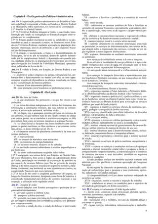 Capítulo I - Da Organização Político-Administrativa
Art. 18. A organização político-administrativa da República Fede-
rativa do Brasil compreende a União, os Estados, o Distrito Federal
e os Municípios, todos autônomos, nos termos desta Constituição.
§ 1º Brasília é a Capital Federal.
§ 2º Os Territórios Federais integram a União, e sua criação, trans-
formação em Estado ou reintegração ao Estado de origem serão re-
guladas em lei complementar.
§ 3º Os Estados podem incorporar-se entre si, subdividir-se ou des-
membrar-se para se anexarem a outros, ou formarem novos Esta-
dos ou Territórios Federais, mediante aprovação da população dire-
tamente interessada, através de plebiscito, e do Congresso Nacio-
nal, por lei complementar.
§ 4º A criação, a incorporação, a fusão e o desmembramento de
Municípios, far-se-ão por lei estadual, dentro do período determi-
nado por lei complementar federal, e dependerão de consulta pré-
via, mediante plebiscito, às populações dos Municípios envolvidos,
após divulgação dos Estudos de Viabilidade Municipal, apresenta-
dos e publicados na forma da lei.
Art. 19. É vedado à União, aos Estados, ao Distrito Federal e aos
Municípios:
I - estabelecer cultos religiosos ou igrejas, subvencioná-los, em-
baraçar-lhes o funcionamento ou manter com eles ou seus repre-
sentantes relações de dependência ou aliança, ressalvada, na forma
da lei, a colaboração de interesse público;
II - recusar fé aos documentos públicos;
III - criar distinções entre brasileiros ou preferências entre si.
Capítulo II - Da União
Art. 20. São bens da União:
I - os que atualmente lhe pertencem e os que lhe vierem a ser
atribuídos;
II - as terras devolutas indispensáveis à defesa das fronteiras, das
fortificações e construções militares, das vias federais de comuni-
cação e à preservação ambiental, definidas em lei;
III - os lagos, rios e quaisquer correntes de água em terrenos de
seu domínio, ou que banhem mais de um Estado, sirvam de limites
com outros países, ou se estendam a território estrangeiro ou dele
provenham, bem como os terrenos marginais e as praias fluviais;
IV - as ilhas fluviais e lacustres nas zonas limítrofes com outros
países; as praias marítimas; as ilhas oceânicas e as costeiras, exclu-
ídas, destas, as áreas referidas no art. 26, II;
V - os recursos naturais da plataforma continental e da zona eco-
nômica exclusiva;
VI - o mar territorial;
VII - os terrenos de marinha e seus acrescidos;
VIII - os potenciais de energia hidráulica;
IX - os recursos minerais, inclusive os do subsolo;
X - as cavidades naturais subterrâneas e os sítios arqueológicos e
pré-históricos;
XI - as terras tradicionalmente ocupadas pelos índios.
§ 1º É assegurada, nos termos da lei, aos Estados, ao Distrito Fede-
ral e aos Municípios, bem como a órgãos da administração direta
da União, participação no resultado da exploração de petróleo ou
gás natural, de recursos hídricos para fins de geração de energia
elétrica e de outros recursos minerais no respectivo território, plata-
forma continental, mar territorial ou zona econômica exclusiva, ou
compensação financeira por essa exploração.
§ 2º A faixa de até cento e cinqüenta quilômetros de largura, ao
longo das fronteiras terrestres, designada como faixa de fronteira, é
considerada fundamental para defesa do território nacional, e sua
ocupação e utilização serão reguladas em lei.
Art. 21. Compete à União:
I - manter relações com Estados estrangeiros e participar de or-
ganizações internacionais;
II - declarar a guerra e celebrar a paz;
III - assegurar a defesa nacional;
IV - permitir, nos casos previstos em lei complementar, que for-
ças estrangeiras transitem pelo território nacional ou nele permane-
çam temporariamente;
V - decretar o estado de sítio, o estado de defesa e a intervenção
federal;
VI - autorizar e fiscalizar a produção e o comércio de material
bélico;
VII - emitir moeda;
VIII - administrar as reservas cambiais do País e fiscalizar as
operações de natureza financeira, especialmente as de crédito, câm-
bio e capitalização, bem como as de seguros e de previdência pri-
vada;
IX - elaborar e executar planos nacionais e regionais de ordena-
ção do território e de desenvolvimento econômico e social;
X - manter o serviço postal e o correio aéreo nacional;
XI - explorar, diretamente ou mediante autorização, concessão
ou permissão, os serviços de telecomunicações, nos termos da lei,
que disporá sobre a organização dos serviços, a criação de um ór-
gão regulador e outros aspectos institucionais;
XII - explorar, diretamente ou mediante autorização, concessão
ou permissão:
a) os serviços de radiodifusão sonora e de sons e imagens;
b) os serviços e instalações de energia elétrica e o aproveita-
mento energético dos cursos de água, em articulação com os Esta-
dos onde se situam os potenciais hidroenergéticos;
c) a navegação aérea, aeroespacial e a infra-estrutura aeropor-
tuária;
d) os serviços de transporte ferroviário e aquaviário entre por-
tos brasileiros e fronteiras nacionais, ou que transponham os limi-
tes de Estado ou Território;
e) os serviços de transporte rodoviário interestadual e interna-
cional de passageiros;
f) os portos marítimos, fluviais e lacustres;
XIII - organizar e manter o Poder Judiciário, o Ministério Públi-
co e a Defensoria Pública do Distrito Federal e dos Territórios;
XIV - organizar e manter a polícia civil, a polícia militar e o cor-
po de bombeiros militar do Distrito Federal, bem como prestar as-
sistência financeira ao Distrito Federal para a execução de serviços
públicos, por meio de fundo próprio;
XV - organizar e manter os serviços oficiais de estatística, geo-
grafia, geologia e cartografia de âmbito nacional;
XVI - exercer a classificação, para efeito indicativo, de diversões
públicas e de programas de rádio e televisão;
XVII - conceder anistia;
XVIII - planejar e promover a defesa permanente contra as cala-
midades públicas, especialmente as secas e as inundações;
XIX - instituir sistema nacional de gerenciamento de recursos hí-
dricos e definir critérios de outorga de direitos de seu uso;
XX - instituir diretrizes para o desenvolvimento urbano, inclusi-
ve habitação, saneamento básico e transportes urbanos;
XXI - estabelecer princípios e diretrizes para o sistema nacional
de viação;
XXII - executar os serviços de polícia marítima, aeroportuária e
de fronteiras;
XXIII - explorar os serviços e instalações nucleares de qualquer
natureza e exercer monopólio estatal sobre a pesquisa, a lavra, o
enriquecimento e reprocessamento, a industrialização e o comércio
de minérios nucleares e seus derivados, atendidos os seguintes
princípios e condições:
a) toda atividade nuclear em território nacional somente será
admitida para fins pacíficos e mediante aprovação do Congresso
Nacional;
b) sob regime de concessão ou permissão, é autorizada a utili-
zação de radioisótopos para a pesquisa e usos medicinais, agríco-
las, industriais e atividades análogas;
c) a responsabilidade civil por danos nucleares independe da
existência de culpa;
XXIV - organizar, manter e executar a inspeção do trabalho;
XXV - estabelecer as áreas e as condições para o exercício da
atividade de garimpagem, em forma associativa.
Art. 22. Compete privativamente à União legislar sobre:
I - direito civil, comercial, penal, processual, eleitoral, agrário,
marítimo, aeronáutico, espacial e do trabalho;
II - desapropriação;
III - requisições civis e militares, em caso de iminente perigo e
em tempo de guerra;
IV - águas, energia, informática, telecomunicações e radiodifu-
são;
9
 