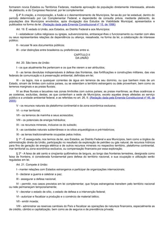 formarem novos Estados ou Territórios Federais, mediante aprovação da população diretamente interessada, através
de plebiscito, e do Congresso Nacional, por lei complementar.
§ 4º A criação, a incorporação, a fusão e o desmembramento de Municípios, far-se-ão por lei estadual, dentro do
período determinado por Lei Complementar Federal, e dependerão de consulta prévia, mediante plebiscito, às
populações dos Municípios envolvidos, após divulgação dos Estudos de Viabilidade Municipal, apresentados e
publicados na forma da lei. (Redação dada pela Emenda Constitucional nº 15, de 1996)
Art. 19. É vedado à União, aos Estados, ao Distrito Federal e aos Municípios:
I - estabelecer cultos religiosos ou igrejas, subvencioná-los, embaraçar-lhes o funcionamento ou manter com eles
ou seus representantes relações de dependência ou aliança, ressalvada, na forma da lei, a colaboração de interesse
público;
II - recusar fé aos documentos públicos;
III - criar distinções entre brasileiros ou preferências entre si.
CAPÍTULO II
DA UNIÃO
Art. 20. São bens da União:
I - os que atualmente lhe pertencem e os que lhe vierem a ser atribuídos;
II - as terras devolutas indispensáveis à defesa das fronteiras, das fortificações e construções militares, das vias
federais de comunicação e à preservação ambiental, definidas em lei;
III - os lagos, rios e quaisquer correntes de água em terrenos de seu domínio, ou que banhem mais de um
Estado, sirvam de limites com outros países, ou se estendam a território estrangeiro ou dele provenham, bem como os
terrenos marginais e as praias fluviais;
IV as ilhas fluviais e lacustres nas zonas limítrofes com outros países; as praias marítimas; as ilhas oceânicas e
as costeiras, excluídas, destas, as que contenham a sede de Municípios, exceto aquelas áreas afetadas ao serviço
público e a unidade ambiental federal, e as referidas no art. 26, II; (Redação dada pela Emenda Constitucional nº 46, de
2005)
V - os recursos naturais da plataforma continental e da zona econômica exclusiva;
VI - o mar territorial;
VII - os terrenos de marinha e seus acrescidos;
VIII - os potenciais de energia hidráulica;
IX - os recursos minerais, inclusive os do subsolo;
X - as cavidades naturais subterrâneas e os sítios arqueológicos e pré-históricos;
XI - as terras tradicionalmente ocupadas pelos índios.
§ 1º - É assegurada, nos termos da lei, aos Estados, ao Distrito Federal e aos Municípios, bem como a órgãos da
administração direta da União, participação no resultado da exploração de petróleo ou gás natural, de recursos hídricos
para fins de geração de energia elétrica e de outros recursos minerais no respectivo território, plataforma continental,
mar territorial ou zona econômica exclusiva, ou compensação financeira por essa exploração.
§ 2º - A faixa de até cento e cinqüenta quilômetros de largura, ao longo das fronteiras terrestres, designada como
faixa de fronteira, é considerada fundamental para defesa do território nacional, e sua ocupação e utilização serão
reguladas em lei.
Art. 21. Compete à União:
I - manter relações com Estados estrangeiros e participar de organizações internacionais;
II - declarar a guerra e celebrar a paz;
III - assegurar a defesa nacional;
IV - permitir, nos casos previstos em lei complementar, que forças estrangeiras transitem pelo território nacional
ou nele permaneçam temporariamente;
V - decretar o estado de sítio, o estado de defesa e a intervenção federal;
VI - autorizar e fiscalizar a produção e o comércio de material bélico;
VII - emitir moeda;
VIII - administrar as reservas cambiais do País e fiscalizar as operações de natureza financeira, especialmente as
de crédito, câmbio e capitalização, bem como as de seguros e de previdência privada;
 