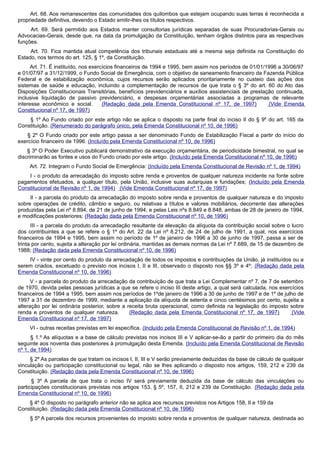 Art. 68. Aos remanescentes das comunidades dos quilombos que estejam ocupando suas terras é reconhecida a
propriedade definitiva, devendo o Estado emitir-lhes os títulos respectivos.
Art. 69. Será permitido aos Estados manter consultorias jurídicas separadas de suas Procuradorias-Gerais ou
Advocacias-Gerais, desde que, na data da promulgação da Constituição, tenham órgãos distintos para as respectivas
funções.
Art. 70. Fica mantida atual competência dos tribunais estaduais até a mesma seja definida na Constituição do
Estado, nos termos do art. 125, § 1º, da Constituição.
Art. 71. É instituído, nos exercícios financeiros de 1994 e 1995, bem assim nos períodos de 01/01/1996 a 30/06/97
e 01/07/97 a 31/12/1999, o Fundo Social de Emergência, com o objetivo de saneamento financeiro da Fazenda Pública
Federal e de estabilização econômica, cujos recursos serão aplicados prioritariamente no custeio das ações dos
sistemas de saúde e educação, incluindo a complementação de recursos de que trata o § 3º do art. 60 do Ato das
Disposições Constitucionais Transitórias, benefícios previdenciários e auxílios assistenciais de prestação continuada,
inclusive liquidação de passivo previdenciário, e despesas orçamentárias associadas a programas de relevante
interesse econômico e social. (Redação dada pela Emenda Constitucional nº 17, de 1997) (Vide Emenda
Constitucional nº 17, de 1997)
§ 1º Ao Fundo criado por este artigo não se aplica o disposto na parte final do inciso II do § 9º do art. 165 da
Constituição. (Renumerado do parágrafo único, pela Emenda Constitucional nº 10, de 1996)
§ 2º O Fundo criado por este artigo passa a ser denominado Fundo de Estabilização Fiscal a partir do início do
exercício financeiro de 1996. (Incluído pela Emenda Constitucional nº 10, de 1996)
§ 3º O Poder Executivo publicará demonstrativo da execução orçamentária, de periodicidade bimestral, no qual se
discriminarão as fontes e usos do Fundo criado por este artigo. (Incluído pela Emenda Constitucional nº 10, de 1996)
Art. 72. Integram o Fundo Social de Emergência: (Incluído pela Emenda Constitucional de Revisão nº 1, de 1994)
I - o produto da arrecadação do imposto sobre renda e proventos de qualquer natureza incidente na fonte sobre
pagamentos efetuados, a qualquer título, pela União, inclusive suas autarquias e fundações; (Incluído pela Emenda
Constitucional de Revisão nº 1, de 1994) (Vide Emenda Constitucional nº 17, de 1997)
II - a parcela do produto da arrecadação do imposto sobre renda e proventos de qualquer natureza e do imposto
sobre operações de crédito, câmbio e seguro, ou relativas a títulos e valores mobiliários, decorrente das alterações
produzidas pela Lei nº 8.894, de 21 de junho de 1994, e pelas Leis nºs 8.849 e 8.848, ambas de 28 de janeiro de 1994,
e modificações posteriores; (Redação dada pela Emenda Constitucional nº 10, de 1996)
III - a parcela do produto da arrecadação resultante da elevação da alíquota da contribuição social sobre o lucro
dos contribuintes a que se refere o § 1º do Art. 22 da Lei nº 8.212, de 24 de julho de 1991, a qual, nos exercícios
financeiros de 1994 e 1995, bem assim no período de 1º de janeiro de 1996 a 30 de junho de 1997, passa a ser de
trinta por cento, sujeita a alteração por lei ordinária, mantidas as demais normas da Lei nº 7.689, de 15 de dezembro de
1988; (Redação dada pela Emenda Constitucional nº 10, de 1996)
IV - vinte por cento do produto da arrecadação de todos os impostos e contribuições da União, já instituídos ou a
serem criados, excetuado o previsto nos incisos I, II e III, observado o disposto nos §§ 3º e 4º; (Redação dada pela
Emenda Constitucional nº 10, de 1996)
V - a parcela do produto da arrecadação da contribuição de que trata a Lei Complementar nº 7, de 7 de setembro
de 1970, devida pelas pessoas jurídicas a que se refere o inciso III deste artigo, a qual será calculada, nos exercícios
financeiros de 1994 a 1995, bem assim nos períodos de 1ºde janeiro de 1996 a 30 de junho de 1997 e de 1º de julho de
1997 a 31 de dezembro de 1999, mediante a aplicação da alíquota de setenta e cinco centésimos por cento, sujeita a
alteração por lei ordinária posterior, sobre a receita bruta operacional, como definida na legislação do imposto sobre
renda e proventos de qualquer natureza. (Redação dada pela Emenda Constitucional nº 17, de 1997) (Vide
Emenda Constitucional nº 17, de 1997)
VI - outras receitas previstas em lei específica. (Incluído pela Emenda Constitucional de Revisão nº 1, de 1994)
§ 1.º As alíquotas e a base de cálculo previstas nos incisos III e V aplicar-se-ão a partir do primeiro dia do mês
seguinte aos noventa dias posteriores à promulgação desta Emenda. (Incluído pela Emenda Constitucional de Revisão
nº 1, de 1994)
§ 2º As parcelas de que tratam os incisos I, II, III e V serão previamente deduzidas da base de cálculo de qualquer
vinculação ou participação constitucional ou legal, não se lhes aplicando o disposto nos artigos, 159, 212 e 239 da
Constituição. (Redação dada pela Emenda Constitucional nº 10, de 1996)
§ 3º A parcela de que trata o inciso IV será previamente deduzida da base de cálculo das vinculações ou
participações constitucionais previstas nos artigos 153, § 5º, 157, II, 212 e 239 da Constituição. (Redação dada pela
Emenda Constitucional nº 10, de 1996)
§ 4º O disposto no parágrafo anterior não se aplica aos recursos previstos nos Artigos 158, II e 159 da
Constituição. (Redação dada pela Emenda Constitucional nº 10, de 1996)
§ 5º A parcela dos recursos provenientes do imposto sobre renda e proventos de qualquer natureza, destinada ao
 
