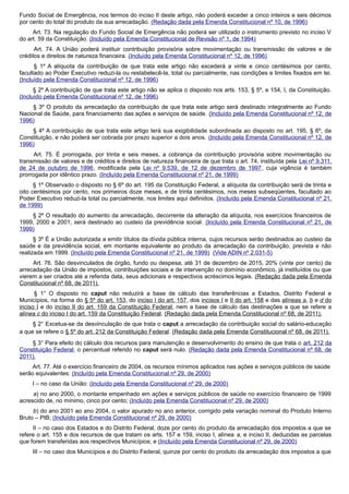 Fundo Social de Emergência, nos termos do inciso II deste artigo, não poderá exceder a cinco inteiros e seis décimos
por cento do total do produto da sua arrecadação. (Redação dada pela Emenda Constitucional nº 10, de 1996)
Art. 73. Na regulação do Fundo Social de Emergência não poderá ser utilizado o instrumento previsto no inciso V
do art. 59 da Constituição. (Incluído pela Emenda Constitucional de Revisão nº 1, de 1994)
Art. 74. A União poderá instituir contribuição provisória sobre movimentação ou transmissão de valores e de
créditos e direitos de natureza financeira. (Incluído pela Emenda Constitucional nº 12, de 1996)
§ 1º A alíquota da contribuição de que trata este artigo não excederá a vinte e cinco centésimos por cento,
facultado ao Poder Executivo reduzi-la ou restabelecê-la, total ou parcialmente, nas condições e limites fixados em lei.
(Incluído pela Emenda Constitucional nº 12, de 1996)
§ 2º A contribuição de que trata este artigo não se aplica o disposto nos arts. 153, § 5º, e 154, I, da Constituição.
(Incluído pela Emenda Constitucional nº 12, de 1996)
§ 3º O produto da arrecadação da contribuição de que trata este artigo será destinado integralmente ao Fundo
Nacional de Saúde, para financiamento das ações e serviços de saúde. (Incluído pela Emenda Constitucional nº 12, de
1996)
§ 4º A contribuição de que trata este artigo terá sua exigibilidade subordinada ao disposto no art. 195, § 6º, da
Constituição, e não poderá ser cobrada por prazo superior a dois anos. (Incluído pela Emenda Constitucional nº 12, de
1996)
Art. 75. É prorrogada, por trinta e seis meses, a cobrança da contribuição provisória sobre movimentação ou
transmissão de valores e de créditos e direitos de natureza financeira de que trata o art. 74, instituída pela Lei nº 9.311,
de 24 de outubro de 1996, modificada pela Lei nº 9.539, de 12 de dezembro de 1997, cuja vigência é também
prorrogada por idêntico prazo. (Incluído pela Emenda Constitucional nº 21, de 1999)
§ 1º Observado o disposto no § 6º do art. 195 da Constituição Federal, a alíquota da contribuição será de trinta e
oito centésimos por cento, nos primeiros doze meses, e de trinta centésimos, nos meses subseqüentes, facultado ao
Poder Executivo reduzi-la total ou parcialmente, nos limites aqui definidos. (Incluído pela Emenda Constitucional nº 21,
de 1999)
§ 2º O resultado do aumento da arrecadação, decorrente da alteração da alíquota, nos exercícios financeiros de
1999, 2000 e 2001, será destinado ao custeio da previdência social. (Incluído pela Emenda Constitucional nº 21, de
1999)
§ 3º É a União autorizada a emitir títulos da dívida pública interna, cujos recursos serão destinados ao custeio da
saúde e da previdência social, em montante equivalente ao produto da arrecadação da contribuição, prevista e não
realizada em 1999. (Incluído pela Emenda Constitucional nº 21, de 1999) (Vide ADIN nº 2.031-5)
Art. 76. São desvinculados de órgão, fundo ou despesa, até 31 de dezembro de 2015, 20% (vinte por cento) da
arrecadação da União de impostos, contribuições sociais e de intervenção no domínio econômico, já instituídos ou que
vierem a ser criados até a referida data, seus adicionais e respectivos acréscimos legais. (Redação dada pela Emenda
Constitucional nº 68, de 2011).
§ 1° O disposto no caput não reduzirá a base de cálculo das transferências a Estados, Distrito Federal e
Municípios, na forma do § 5º do art. 153, do inciso I do art. 157, dos incisos I e II do art. 158 e das alíneas a, b e d do
inciso I e do inciso II do art. 159 da Constituição Federal, nem a base de cálculo das destinações a que se refere a
alínea c do inciso I do art. 159 da Constituição Federal. (Redação dada pela Emenda Constitucional nº 68, de 2011).
§ 2° Excetua-se da desvinculação de que trata o caput a arrecadação da contribuição social do salário-educação
a que se refere o § 5º do art. 212 da Constituição Federal. (Redação dada pela Emenda Constitucional nº 68, de 2011).
§ 3° Para efeito do cálculo dos recursos para manutenção e desenvolvimento do ensino de que trata o art. 212 da
Constituição Federal, o percentual referido no caput será nulo. (Redação dada pela Emenda Constitucional nº 68, de
2011).
Art. 77. Até o exercício financeiro de 2004, os recursos mínimos aplicados nas ações e serviços públicos de saúde
serão equivalentes: (Incluído pela Emenda Constitucional nº 29, de 2000)
I – no caso da União: (Incluído pela Emenda Constitucional nº 29, de 2000)
a) no ano 2000, o montante empenhado em ações e serviços públicos de saúde no exercício financeiro de 1999
acrescido de, no mínimo, cinco por cento; (Incluído pela Emenda Constitucional nº 29, de 2000)
b) do ano 2001 ao ano 2004, o valor apurado no ano anterior, corrigido pela variação nominal do Produto Interno
Bruto – PIB; (Incluído pela Emenda Constitucional nº 29, de 2000)
II – no caso dos Estados e do Distrito Federal, doze por cento do produto da arrecadação dos impostos a que se
refere o art. 155 e dos recursos de que tratam os arts. 157 e 159, inciso I, alínea a, e inciso II, deduzidas as parcelas
que forem transferidas aos respectivos Municípios; e (Incluído pela Emenda Constitucional nº 29, de 2000)
III – no caso dos Municípios e do Distrito Federal, quinze por cento do produto da arrecadação dos impostos a que
 