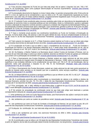 Constitucional nº 31, de 2000)
§ 1º Aos recursos integrantes do Fundo de que trata este artigo não se aplica o disposto nos arts. 159 e 167,
inciso IV, da Constituição, assim como qualquer desvinculação de recursos orçamentários. (Incluído pela Emenda
Constitucional nº 31, de 2000)
§ 2º A arrecadação decorrente do disposto no inciso I deste artigo, no período compreendido entre 18 de junho de
2000 e o início da vigência da lei complementar a que se refere a art. 79, será integralmente repassada ao Fundo,
preservado o seu valor real, em títulos públicos federais, progressivamente resgatáveis após 18 de junho de 2002, na
forma da lei. (Incluído pela Emenda Constitucional nº 31, de 2000)
Art. 81. É instituído Fundo constituído pelos recursos recebidos pela União em decorrência da desestatização de
sociedades de economia mista ou empresas públicas por ela controladas, direta ou indiretamente, quando a operação
envolver a alienação do respectivo controle acionário a pessoa ou entidade não integrante da Administração Pública, ou
de participação societária remanescente após a alienação, cujos rendimentos, gerados a partir de 18 de junho de 2002,
reverterão ao Fundo de Combate e Erradicação de Pobreza. (Incluído pela Emenda Constitucional nº 31, de 2000)
(Vide Emenda Constitucional nº 67, de 2010)
§ 1º Caso o montante anual previsto nos rendimentos transferidos ao Fundo de Combate e Erradicação da
Pobreza, na forma deste artigo, não alcance o valor de quatro bilhões de reais. far-se-à complementação na forma do
art. 80, inciso IV, do Ato das disposições Constitucionais Transitórias. (Incluído pela Emenda Constitucional nº 31, de
2000)
§ 2º Sem prejuízo do disposto no § 1º, o Poder Executivo poderá destinar ao Fundo a que se refere este artigo
outras receitas decorrentes da alienação de bens da União. (Incluído pela Emenda Constitucional nº 31, de 2000)
§ 3º A constituição do Fundo a que se refere o caput, a transferência de recursos ao Fundo de Combate e
Erradicação da Pobreza e as demais disposições referentes ao § 1º deste artigo serão disciplinadas em lei, não se
aplicando o disposto no art. 165, § 9º, inciso II, da Constituição. (Incluído pela Emenda Constitucional nº 31, de 2000)
Art. 82. Os Estados, o Distrito Federal e os Municípios devem instituir Fundos de Combate á Pobreza, com os
recursos de que trata este artigo e outros que vierem a destinar, devendo os referidos Fundos ser geridos por entidades
que contem com a participação da sociedade civil. (Incluído pela Emenda Constitucional nº 31, de 2000)
§ 1º Para o financiamento dos Fundos Estaduais e Distrital, poderá ser criado adicional de até dois pontos
percentuais na alíquota do Imposto sobre Circulação de Mercadorias e Serviços - ICMS, sobre os produtos e serviços
supérfluos e nas condições definidas na lei complementar de que trata o art. 155, § 2º, XII, da Constituição, não se
aplicando, sobre este percentual, o disposto no art. 158, IV, da Constituição. (Redação dada pela Emenda
Constitucional nº 42, de 19.12.2003)
§ 2º Para o financiamento dos Fundos Municipais, poderá ser criado adicional de até meio ponto percentual na
alíquota do Imposto sobre serviços ou do imposto que vier a substituí-lo, sobre serviços supérfluos. (Incluído pela
Emenda Constitucional nº 31, de 2000)
Art. 83. Lei federal definirá os produtos e serviços supérfluos a que se referem os arts. 80, II, e 82, § 2º . (Redação
dada pela Emenda Constitucional nº 42, de 19.12.2003)
Art. 84. A contribuição provisória sobre movimentação ou transmissão de valores e de créditos e direitos de
natureza financeira, prevista nos arts. 74, 75 e 80, I, deste Ato das Disposições Constitucionais Transitórias, será
cobrada até 31 de dezembro de 2004. (Incluído pela Emenda Constitucional nº 37, de 2002)
§ 1º Fica prorrogada, até a data referida no caput deste artigo, a vigência da Lei nº 9.311, de 24 de outubro de
1996, e suas alterações.(Incluído pela Emenda Constitucional nº 37, de 2002)
§ 2º Do produto da arrecadação da contribuição social de que trata este artigo será destinada a parcela
correspondente à alíquota de: (Incluído pela Emenda Constitucional nº 37, de 2002)
I - vinte centésimos por cento ao Fundo Nacional de Saúde, para financiamento das ações e serviços de saúde;
(Incluído pela Emenda Constitucional nº 37, de 2002)
II - dez centésimos por cento ao custeio da previdência social; (Incluído pela Emenda Constitucional nº 37, de
2002)
III - oito centésimos por cento ao Fundo de Combate e Erradicação da Pobreza, de que tratam os arts. 80 e 81
deste Ato das Disposições Constitucionais Transitórias. (Incluído pela Emenda Constitucional nº 37, de 2002)
§ 3º A alíquota da contribuição de que trata este artigo será de: (Incluído pela Emenda Constitucional nº 37, de
2002)
I - trinta e oito centésimos por cento, nos exercícios financeiros de 2002 e 2003; (Incluído pela Emenda
Constitucional nº 37, de 2002)
II - (Revogado pela Emenda Constitucional nº 42, de 19.12.2003)
Art. 85. A contribuição a que se refere o art. 84 deste Ato das Disposições Constitucionais Transitórias não incidirá,
a partir do trigésimo dia da data de publicação desta Emenda Constitucional, nos lançamentos: (Incluído pela Emenda
 