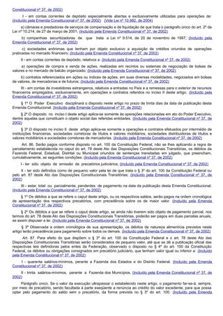 Constitucional nº 37, de 2002)
I - em contas correntes de depósito especialmente abertas e exclusivamente utilizadas para operações de:
(Incluído pela Emenda Constitucional nº 37, de 2002) (Vide Lei nº 10.982, de 2004)
a) câmaras e prestadoras de serviços de compensação e de liquidação de que trata o parágrafo único do art. 2º da
Lei nº 10.214, de 27 de março de 2001; (Incluído pela Emenda Constitucional nº 37, de 2002)
b) companhias securitizadoras de que trata a Lei nº 9.514, de 20 de novembro de 1997; (Incluído pela
Emenda Constitucional nº 37, de 2002)
c) sociedades anônimas que tenham por objeto exclusivo a aquisição de créditos oriundos de operações
praticadas no mercado financeiro; (Incluído pela Emenda Constitucional nº 37, de 2002)
II - em contas correntes de depósito, relativos a: (Incluído pela Emenda Constitucional nº 37, de 2002)
a) operações de compra e venda de ações, realizadas em recintos ou sistemas de negociação de bolsas de
valores e no mercado de balcão organizado; (Incluído pela Emenda Constitucional nº 37, de 2002)
b) contratos referenciados em ações ou índices de ações, em suas diversas modalidades, negociados em bolsas
de valores, de mercadorias e de futuros; (Incluído pela Emenda Constitucional nº 37, de 2002)
III - em contas de investidores estrangeiros, relativos a entradas no País e a remessas para o exterior de recursos
financeiros empregados, exclusivamente, em operações e contratos referidos no inciso II deste artigo. (Incluído pela
Emenda Constitucional nº 37, de 2002)
§ 1º O Poder Executivo disciplinará o disposto neste artigo no prazo de trinta dias da data de publicação desta
Emenda Constitucional. (Incluído pela Emenda Constitucional nº 37, de 2002)
§ 2º O disposto no inciso I deste artigo aplica-se somente às operações relacionadas em ato do Poder Executivo,
dentre aquelas que constituam o objeto social das referidas entidades. (Incluído pela Emenda Constitucional nº 37, de
2002)
§ 3º O disposto no inciso II deste artigo aplica-se somente a operações e contratos efetuados por intermédio de
instituições financeiras, sociedades corretoras de títulos e valores mobiliários, sociedades distribuidoras de títulos e
valores mobiliários e sociedades corretoras de mercadorias. (Incluído pela Emenda Constitucional nº 37, de 2002)
Art. 86. Serão pagos conforme disposto no art. 100 da Constituição Federal, não se lhes aplicando a regra de
parcelamento estabelecida no caput do art. 78 deste Ato das Disposições Constitucionais Transitórias, os débitos da
Fazenda Federal, Estadual, Distrital ou Municipal oriundos de sentenças transitadas em julgado, que preencham,
cumulativamente, as seguintes condições: (Incluído pela Emenda Constitucional nº 37, de 2002)
I - ter sido objeto de emissão de precatórios judiciários; (Incluído pela Emenda Constitucional nº 37, de 2002)
II - ter sido definidos como de pequeno valor pela lei de que trata o § 3º do art. 100 da Constituição Federal ou
pelo art. 87 deste Ato das Disposições Constitucionais Transitórias; (Incluído pela Emenda Constitucional nº 37, de
2002)
III - estar, total ou parcialmente, pendentes de pagamento na data da publicação desta Emenda Constitucional.
(Incluído pela Emenda Constitucional nº 37, de 2002)
§ 1º Os débitos a que se refere o caput deste artigo, ou os respectivos saldos, serão pagos na ordem cronológica
de apresentação dos respectivos precatórios, com precedência sobre os de maior valor. (Incluído pela Emenda
Constitucional nº 37, de 2002)
§ 2º Os débitos a que se refere o caput deste artigo, se ainda não tiverem sido objeto de pagamento parcial, nos
termos do art. 78 deste Ato das Disposições Constitucionais Transitórias, poderão ser pagos em duas parcelas anuais,
se assim dispuser a lei. (Incluído pela Emenda Constitucional nº 37, de 2002)
§ 3º Observada a ordem cronológica de sua apresentação, os débitos de natureza alimentícia previstos neste
artigo terão precedência para pagamento sobre todos os demais. (Incluído pela Emenda Constitucional nº 37, de 2002)
Art. 87. Para efeito do que dispõem o § 3º do art. 100 da Constituição Federal e o art. 78 deste Ato das
Disposições Constitucionais Transitórias serão considerados de pequeno valor, até que se dê a publicação oficial das
respectivas leis definidoras pelos entes da Federação, observado o disposto no § 4º do art. 100 da Constituição
Federal, os débitos ou obrigações consignados em precatório judiciário, que tenham valor igual ou inferior a: (Incluído
pela Emenda Constitucional nº 37, de 2002)
I - quarenta salários-mínimos, perante a Fazenda dos Estados e do Distrito Federal; (Incluído pela Emenda
Constitucional nº 37, de 2002)
II - trinta salários-mínimos, perante a Fazenda dos Municípios. (Incluído pela Emenda Constitucional nº 37, de
2002)
Parágrafo único. Se o valor da execução ultrapassar o estabelecido neste artigo, o pagamento far-se-á, sempre,
por meio de precatório, sendo facultada à parte exeqüente a renúncia ao crédito do valor excedente, para que possa
optar pelo pagamento do saldo sem o precatório, da forma prevista no § 3º do art. 100. (Incluído pela Emenda
 