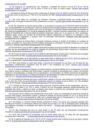 Constitucional nº 37, de 2002)
Art. 88. Enquanto lei complementar não disciplinar o disposto nos incisos I e III do § 3º do art. 156 da
Constituição Federal, o imposto a que se refere o inciso III do caput do mesmo artigo: (Incluído pela Emenda
Constitucional nº 37, de 2002)
I – terá alíquota mínima de dois por cento, exceto para os serviços a que se referem os itens 32, 33 e 34 da Lista
de Serviços anexa ao Decreto-Lei nº 406, de 31 de dezembro de 1968; (Incluído pela Emenda Constitucional nº 37, de
2002)
II – não será objeto de concessão de isenções, incentivos e benefícios fiscais, que resulte, direta ou
indiretamente, na redução da alíquota mínima estabelecida no inciso I. (Incluído pela Emenda Constitucional nº 37, de
2002)
Art. 89. Os integrantes da carreira policial militar e os servidores municipais do ex-Território Federal de Rondônia
que, comprovadamente, se encontravam no exercício regular de suas funções prestando serviço àquele ex-Território na
data em que foi transformado em Estado, bem como os servidores e os policiais militares alcançados pelo disposto no
art. 36 da Lei Complementar nº 41, de 22 de dezembro de 1981, e aqueles admitidos regularmente nos quadros do
Estado de Rondônia até a data de posse do primeiro Governador eleito, em 15 de março de 1987, constituirão,
mediante opção, quadro em extinção da administração federal, assegurados os direitos e as vantagens a eles
inerentes, vedado o pagamento, a qualquer título, de diferenças remuneratórias. (Redação dada pela Emenda
Constitucional nº 60, de 2009)
§ 1º Os membros da Polícia Militar continuarão prestando serviços ao Estado de Rondônia, na condição de
cedidos, submetidos às corporações da Polícia Militar, observadas as atribuições de função compatíveis com o grau
hierárquico. (Incluído pela Emenda Constitucional nº 60, de 2009)
§ 2º Os servidores a que se refere o caput continuarão prestando serviços ao Estado de Rondônia na condição de
cedidos, até seu aproveitamento em órgão ou entidade da administração federal direta, autárquica ou fundacional.
(Incluído pela Emenda Constitucional nº 60, de 2009)
Art. 90. O prazo previsto no caput do art. 84 deste Ato das Disposições Constitucionais Transitórias fica prorrogado
até 31 de dezembro de 2007. (Incluído pela Emenda Constitucional nº 42, de 19.12.2003)
§ 1º Fica prorrogada, até a data referida no caput deste artigo, a vigência da Lei nº 9.311, de 24 de outubro de
1996, e suas alterações. (Incluído pela Emenda Constitucional nº 42, de 19.12.2003)
§ 2º Até a data referida no caput deste artigo, a alíquota da contribuição de que trata o art. 84 deste Ato das
Disposições Constitucionais Transitórias será de trinta e oito centésimos por cento. (Incluído pela Emenda
Constitucional nº 42, de 19.12.2003)
Art. 91. A União entregará aos Estados e ao Distrito Federal o montante definido em lei complementar, de acordo
com critérios, prazos e condições nela determinados, podendo considerar as exportações para o exterior de produtos
primários e semi-elaborados, a relação entre as exportações e as importações, os créditos decorrentes de aquisições
destinadas ao ativo permanente e a efetiva manutenção e aproveitamento do crédito do imposto a que se refere o art.
155, § 2º, X, a. (Incluído pela Emenda Constitucional nº 42, de 19.12.2003)
§ 1º Do montante de recursos que cabe a cada Es-tado, setenta e cinco por cento pertencem ao próprio Estado, e
vinte e cinco por cento, aos seus Municípios, distribuídos segundo os critérios a que se refere o art. 158, parágrafo
único, da Constituição. (Incluído pela Emenda Constitucional nº 42, de 19.12.2003)
§ 2º A entrega de recursos prevista neste artigo perdurará, conforme definido em lei complementar, até que o
imposto a que se refere o art. 155, II, tenha o produto de sua arrecadação destinado predominantemente, em
proporção não inferior a oitenta por cento, ao Estado onde ocorrer o consumo das mercadorias, bens ou serviços.
(Incluído pela Emenda Constitucional nº 42, de 19.12.2003)
§ 3º Enquanto não for editada a lei complementar de que trata o caput, em substituição ao sistema de entrega de
recursos nele previsto, permanecerá vigente o sistema de entrega de recursos previsto no art. 31 e Anexo da Lei
Complementar nº 87, de 13 de setembro de 1996, com a redação dada pela Lei Complementar nº 115, de 26 de de-
zembro de 2002. (Incluído pela Emenda Constitucional nº 42, de 19.12.2003)
§ 4º Os Estados e o Distrito Federal deverão apresentar à União, nos termos das instruções baixadas pelo
Ministério da Fazenda, as informações relativas ao imposto de que trata o art. 155, II, declaradas pelos contribuintes
que realizarem operações ou prestações com destino ao exterior. (Incluído pela Emenda Constitucional nº 42, de
19.12.2003)
Art. 92. São acrescidos dez anos ao prazo fixado no art. 40 deste Ato das Disposições Constitucionais
Transitórias. (Incluído pela Emenda Constitucional nº 42, de 19.12.2003)
Art. 92-A. São acrescidos 50 (cinquenta) anos ao prazo fixado pelo art. 92 deste Ato das Disposições
Constitucionais Transitórias. (Incluído pela Emenda Constitucional nº 83, de 2014)
Art. 93. A vigência do disposto no art. 159, III, e § 4º, iniciará somente após a edição da lei de que trata o referido
inciso III. (Incluído pela Emenda Constitucional nº 42, de 19.12.2003)
 
