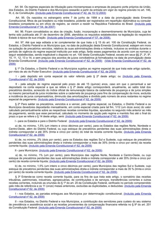 Art. 94. Os regimes especiais de tributação para microempresas e empresas de pequeno porte próprios da União,
dos Estados, do Distrito Federal e dos Municípios cessarão a partir da entrada em vigor do regime previsto no art. 146,
III, d, da Constituição. (Incluído pela Emenda Constitucional nº 42, de 19.12.2003)
Art. 95. Os nascidos no estrangeiro entre 7 de junho de 1994 e a data da promulgação desta Emenda
Constitucional, filhos de pai brasileiro ou mãe brasileira, poderão ser registrados em repartição diplomática ou consular
brasileira competente ou em ofício de registro, se vierem a residir na República Federativa do Brasil. (Incluído pela
Emenda Constitucional nº 54, de 2007)
Art. 96. Ficam convalidados os atos de criação, fusão, incorporação e desmembramento de Municípios, cuja lei
tenha sido publicada até 31 de dezembro de 2006, atendidos os requisitos estabelecidos na legislação do respectivo
Estado à época de sua criação. (Incluído pela Emenda Constitucional nº 57, de 2008).
Art. 97. Até que seja editada a lei complementar de que trata o § 15 do art. 100 da Constituição Federal, os
Estados, o Distrito Federal e os Municípios que, na data de publicação desta Emenda Constitucional, estejam em mora
na quitação de precatórios vencidos, relativos às suas administrações direta e indireta, inclusive os emitidos durante o
período de vigência do regime especial instituído por este artigo, farão esses pagamentos de acordo com as normas a
seguir estabelecidas, sendo inaplicável o disposto no art. 100 desta Constituição Federal, exceto em seus §§ 2º, 3º, 9º,
10, 11, 12, 13 e 14, e sem prejuízo dos acordos de juízos conciliatórios já formalizados na data de promulgação desta
Emenda Constitucional. (Incluído pela Emenda Constitucional nº 62, de 2009) (Vide Emenda Constitucional nº 62, de
2009)
§ 1º Os Estados, o Distrito Federal e os Municípios sujeitos ao regime especial de que trata este artigo optarão,
por meio de ato do Poder Executivo: (Incluído pela Emenda Constitucional nº 62, de 2009)
I - pelo depósito em conta especial do valor referido pelo § 2º deste artigo; ou (Incluído pela Emenda
Constitucional nº 62, de 2009)
II - pela adoção do regime especial pelo prazo de até 15 (quinze) anos, caso em que o percentual a ser
depositado na conta especial a que se refere o § 2º deste artigo corresponderá, anualmente, ao saldo total dos
precatórios devidos, acrescido do índice oficial de remuneração básica da caderneta de poupança e de juros simples
no mesmo percentual de juros incidentes sobre a caderneta de poupança para fins de compensação da mora, excluída
a incidência de juros compensatórios, diminuído das amortizações e dividido pelo número de anos restantes no regime
especial de pagamento. (Incluído pela Emenda Constitucional nº 62, de 2009)
§ 2º Para saldar os precatórios, vencidos e a vencer, pelo regime especial, os Estados, o Distrito Federal e os
Municípios devedores depositarão mensalmente, em conta especial criada para tal fim, 1/12 (um doze avos) do valor
calculado percentualmente sobre as respectivas receitas correntes líquidas, apuradas no segundo mês anterior ao mês
de pagamento, sendo que esse percentual, calculado no momento de opção pelo regime e mantido fixo até o final do
prazo a que se refere o § 14 deste artigo, será: (Incluído pela Emenda Constitucional nº 62, de 2009)
I - para os Estados e para o Distrito Federal: (Incluído pela Emenda Constitucional nº 62, de 2009)
a) de, no mínimo, 1,5% (um inteiro e cinco décimos por cento), para os Estados das regiões Norte, Nordeste e
Centro-Oeste, além do Distrito Federal, ou cujo estoque de precatórios pendentes das suas administrações direta e
indireta corresponder a até 35% (trinta e cinco por cento) do total da receita corrente líquida; (Incluído pela Emenda
Constitucional nº 62, de 2009)
b) de, no mínimo, 2% (dois por cento), para os Estados das regiões Sul e Sudeste, cujo estoque de precatórios
pendentes das suas administrações direta e indireta corresponder a mais de 35% (trinta e cinco por cento) da receita
corrente líquida; (Incluído pela Emenda Constitucional nº 62, de 2009)
II - para Municípios: (Incluído pela Emenda Constitucional nº 62, de 2009)
a) de, no mínimo, 1% (um por cento), para Municípios das regiões Norte, Nordeste e Centro-Oeste, ou cujo
estoque de precatórios pendentes das suas administrações direta e indireta corresponder a até 35% (trinta e cinco por
cento) da receita corrente líquida; (Incluído pela Emenda Constitucional nº 62, de 2009)
b) de, no mínimo, 1,5% (um inteiro e cinco décimos por cento), para Municípios das regiões Sul e Sudeste, cujo
estoque de precatórios pendentes das suas administrações direta e indireta corresponder a mais de 35 % (trinta e cinco
por cento) da receita corrente líquida. (Incluído pela Emenda Constitucional nº 62, de 2009)
§ 3º Entende-se como receita corrente líquida, para os fins de que trata este artigo, o somatório das receitas
tributárias, patrimoniais, industriais, agropecuárias, de contribuições e de serviços, transferências correntes e outras
receitas correntes, incluindo as oriundas do § 1º do art. 20 da Constituição Federal, verificado no período compreendido
pelo mês de referência e os 11 (onze) meses anteriores, excluídas as duplicidades, e deduzidas: (Incluído pela Emenda
Constitucional nº 62, de 2009)
I - nos Estados, as parcelas entregues aos Municípios por determinação constitucional; (Incluído pela Emenda
Constitucional nº 62, de 2009)
II - nos Estados, no Distrito Federal e nos Municípios, a contribuição dos servidores para custeio do seu sistema
de previdência e assistência social e as receitas provenientes da compensação financeira referida no § 9º do art. 201
da Constituição Federal. (Incluído pela Emenda Constitucional nº 62, de 2009)
 