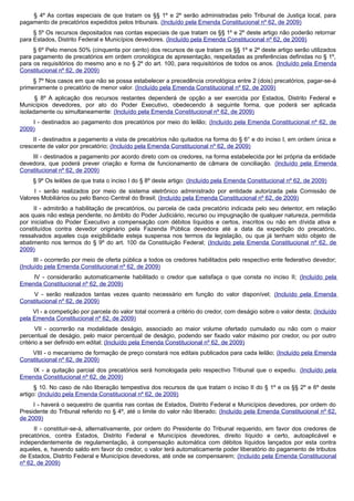 § 4º As contas especiais de que tratam os §§ 1º e 2º serão administradas pelo Tribunal de Justiça local, para
pagamento de precatórios expedidos pelos tribunais. (Incluído pela Emenda Constitucional nº 62, de 2009)
§ 5º Os recursos depositados nas contas especiais de que tratam os §§ 1º e 2º deste artigo não poderão retornar
para Estados, Distrito Federal e Municípios devedores. (Incluído pela Emenda Constitucional nº 62, de 2009)
§ 6º Pelo menos 50% (cinquenta por cento) dos recursos de que tratam os §§ 1º e 2º deste artigo serão utilizados
para pagamento de precatórios em ordem cronológica de apresentação, respeitadas as preferências definidas no § 1º,
para os requisitórios do mesmo ano e no § 2º do art. 100, para requisitórios de todos os anos. (Incluído pela Emenda
Constitucional nº 62, de 2009)
§ 7º Nos casos em que não se possa estabelecer a precedência cronológica entre 2 (dois) precatórios, pagar-se-á
primeiramente o precatório de menor valor. (Incluído pela Emenda Constitucional nº 62, de 2009)
§ 8º A aplicação dos recursos restantes dependerá de opção a ser exercida por Estados, Distrito Federal e
Municípios devedores, por ato do Poder Executivo, obedecendo à seguinte forma, que poderá ser aplicada
isoladamente ou simultaneamente: (Incluído pela Emenda Constitucional nº 62, de 2009)
I - destinados ao pagamento dos precatórios por meio do leilão; (Incluído pela Emenda Constitucional nº 62, de
2009)
II - destinados a pagamento a vista de precatórios não quitados na forma do § 6° e do inciso I, em ordem única e
crescente de valor por precatório; (Incluído pela Emenda Constitucional nº 62, de 2009)
III - destinados a pagamento por acordo direto com os credores, na forma estabelecida por lei própria da entidade
devedora, que poderá prever criação e forma de funcionamento de câmara de conciliação. (Incluído pela Emenda
Constitucional nº 62, de 2009)
§ 9º Os leilões de que trata o inciso I do § 8º deste artigo: (Incluído pela Emenda Constitucional nº 62, de 2009)
I - serão realizados por meio de sistema eletrônico administrado por entidade autorizada pela Comissão de
Valores Mobiliários ou pelo Banco Central do Brasil; (Incluído pela Emenda Constitucional nº 62, de 2009)
II - admitirão a habilitação de precatórios, ou parcela de cada precatório indicada pelo seu detentor, em relação
aos quais não esteja pendente, no âmbito do Poder Judiciário, recurso ou impugnação de qualquer natureza, permitida
por iniciativa do Poder Executivo a compensação com débitos líquidos e certos, inscritos ou não em dívida ativa e
constituídos contra devedor originário pela Fazenda Pública devedora até a data da expedição do precatório,
ressalvados aqueles cuja exigibilidade esteja suspensa nos termos da legislação, ou que já tenham sido objeto de
abatimento nos termos do § 9º do art. 100 da Constituição Federal; (Incluído pela Emenda Constitucional nº 62, de
2009)
III - ocorrerão por meio de oferta pública a todos os credores habilitados pelo respectivo ente federativo devedor;
(Incluído pela Emenda Constitucional nº 62, de 2009)
IV - considerarão automaticamente habilitado o credor que satisfaça o que consta no inciso II; (Incluído pela
Emenda Constitucional nº 62, de 2009)
V - serão realizados tantas vezes quanto necessário em função do valor disponível; (Incluído pela Emenda
Constitucional nº 62, de 2009)
VI - a competição por parcela do valor total ocorrerá a critério do credor, com deságio sobre o valor desta; (Incluído
pela Emenda Constitucional nº 62, de 2009)
VII - ocorrerão na modalidade deságio, associado ao maior volume ofertado cumulado ou não com o maior
percentual de deságio, pelo maior percentual de deságio, podendo ser fixado valor máximo por credor, ou por outro
critério a ser definido em edital; (Incluído pela Emenda Constitucional nº 62, de 2009)
VIII - o mecanismo de formação de preço constará nos editais publicados para cada leilão; (Incluído pela Emenda
Constitucional nº 62, de 2009)
IX - a quitação parcial dos precatórios será homologada pelo respectivo Tribunal que o expediu. (Incluído pela
Emenda Constitucional nº 62, de 2009)
§ 10. No caso de não liberação tempestiva dos recursos de que tratam o inciso II do § 1º e os §§ 2º e 6º deste
artigo: (Incluído pela Emenda Constitucional nº 62, de 2009)
I - haverá o sequestro de quantia nas contas de Estados, Distrito Federal e Municípios devedores, por ordem do
Presidente do Tribunal referido no § 4º, até o limite do valor não liberado; (Incluído pela Emenda Constitucional nº 62,
de 2009)
II - constituir-se-á, alternativamente, por ordem do Presidente do Tribunal requerido, em favor dos credores de
precatórios, contra Estados, Distrito Federal e Municípios devedores, direito líquido e certo, autoaplicável e
independentemente de regulamentação, à compensação automática com débitos líquidos lançados por esta contra
aqueles, e, havendo saldo em favor do credor, o valor terá automaticamente poder liberatório do pagamento de tributos
de Estados, Distrito Federal e Municípios devedores, até onde se compensarem; (Incluído pela Emenda Constitucional
nº 62, de 2009)
 