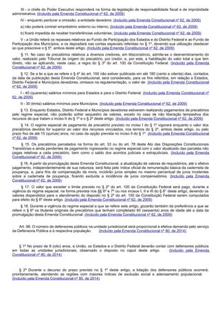 III - o chefe do Poder Executivo responderá na forma da legislação de responsabilidade fiscal e de improbidade
administrativa; (Incluído pela Emenda Constitucional nº 62, de 2009)
IV - enquanto perdurar a omissão, a entidade devedora: (Incluído pela Emenda Constitucional nº 62, de 2009)
a) não poderá contrair empréstimo externo ou interno; (Incluído pela Emenda Constitucional nº 62, de 2009)
b) ficará impedida de receber transferências voluntárias; (Incluído pela Emenda Constitucional nº 62, de 2009)
V - a União reterá os repasses relativos ao Fundo de Participação dos Estados e do Distrito Federal e ao Fundo de
Participação dos Municípios, e os depositará nas contas especiais referidas no § 1º, devendo sua utilização obedecer
ao que prescreve o § 5º, ambos deste artigo. (Incluído pela Emenda Constitucional nº 62, de 2009)
§ 11. No caso de precatórios relativos a diversos credores, em litisconsórcio, admite-se o desmembramento do
valor, realizado pelo Tribunal de origem do precatório, por credor, e, por este, a habilitação do valor total a que tem
direito, não se aplicando, neste caso, a regra do § 3º do art. 100 da Constituição Federal. (Incluído pela Emenda
Constitucional nº 62, de 2009)
§ 12. Se a lei a que se refere o § 4º do art. 100 não estiver publicada em até 180 (cento e oitenta) dias, contados
da data de publicação desta Emenda Constitucional, será considerado, para os fins referidos, em relação a Estados,
Distrito Federal e Municípios devedores, omissos na regulamentação, o valor de: (Incluído pela Emenda Constitucional
nº 62, de 2009)
I - 40 (quarenta) salários mínimos para Estados e para o Distrito Federal; (Incluído pela Emenda Constitucional nº
62, de 2009)
II - 30 (trinta) salários mínimos para Municípios. (Incluído pela Emenda Constitucional nº 62, de 2009)
§ 13. Enquanto Estados, Distrito Federal e Municípios devedores estiverem realizando pagamentos de precatórios
pelo regime especial, não poderão sofrer sequestro de valores, exceto no caso de não liberação tempestiva dos
recursos de que tratam o inciso II do § 1º e o § 2º deste artigo. (Incluído pela Emenda Constitucional nº 62, de 2009)
§ 14. O regime especial de pagamento de precatório previsto no inciso I do § 1º vigorará enquanto o valor dos
precatórios devidos for superior ao valor dos recursos vinculados, nos termos do § 2º, ambos deste artigo, ou pelo
prazo fixo de até 15 (quinze) anos, no caso da opção prevista no inciso II do § 1º. (Incluído pela Emenda Constitucional
nº 62, de 2009)
§ 15. Os precatórios parcelados na forma do art. 33 ou do art. 78 deste Ato das Disposições Constitucionais
Transitórias e ainda pendentes de pagamento ingressarão no regime especial com o valor atualizado das parcelas não
pagas relativas a cada precatório, bem como o saldo dos acordos judiciais e extrajudiciais. (Incluído pela Emenda
Constitucional nº 62, de 2009)
§ 16. A partir da promulgação desta Emenda Constitucional, a atualização de valores de requisitórios, até o efetivo
pagamento, independentemente de sua natureza, será feita pelo índice oficial de remuneração básica da caderneta de
poupança, e, para fins de compensação da mora, incidirão juros simples no mesmo percentual de juros incidentes
sobre a caderneta de poupança, ficando excluída a incidência de juros compensatórios. (Incluído pela Emenda
Constitucional nº 62, de 2009)
§ 17. O valor que exceder o limite previsto no § 2º do art. 100 da Constituição Federal será pago, durante a
vigência do regime especial, na forma prevista nos §§ 6º e 7º ou nos incisos I, II e III do § 8° deste artigo, devendo os
valores dispendidos para o atendimento do disposto no § 2º do art. 100 da Constituição Federal serem computados
para efeito do § 6º deste artigo. (Incluído pela Emenda Constitucional nº 62, de 2009)
§ 18. Durante a vigência do regime especial a que se refere este artigo, gozarão também da preferência a que se
refere o § 6º os titulares originais de precatórios que tenham completado 60 (sessenta) anos de idade até a data da
promulgação desta Emenda Constitucional. (Incluído pela Emenda Constitucional nº 62, de 2009)
Art. 98. O número de defensores públicos na unidade jurisdicional será proporcional à efetiva demanda pelo serviço
da Defensoria Pública e à respectiva população. (Incluído pela Emenda Constitucional nº 80, de 2014)
§ 1º No prazo de 8 (oito) anos, a União, os Estados e o Distrito Federal deverão contar com defensores públicos
em todas as unidades jurisdicionais, observado o disposto no caput deste artigo. (Incluído pela Emenda
Constitucional nº 80, de 2014)
§ 2º Durante o decurso do prazo previsto no § 1º deste artigo, a lotação dos defensores públicos ocorrerá,
prioritariamente, atendendo as regiões com maiores índices de exclusão social e adensamento populacional.
(Incluído pela Emenda Constitucional nº 80, de 2014)
 