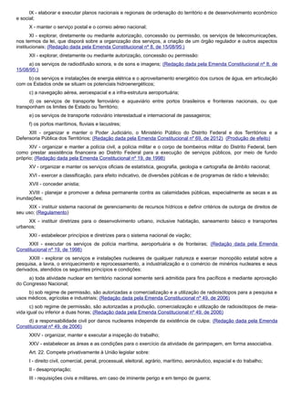 IX - elaborar e executar planos nacionais e regionais de ordenação do território e de desenvolvimento econômico
e social;
X - manter o serviço postal e o correio aéreo nacional;
XI - explorar, diretamente ou mediante autorização, concessão ou permissão, os serviços de telecomunicações,
nos termos da lei, que disporá sobre a organização dos serviços, a criação de um órgão regulador e outros aspectos
institucionais; (Redação dada pela Emenda Constitucional nº 8, de 15/08/95:)
XII - explorar, diretamente ou mediante autorização, concessão ou permissão:
a) os serviços de radiodifusão sonora, e de sons e imagens; (Redação dada pela Emenda Constitucional nº 8, de
15/08/95:)
b) os serviços e instalações de energia elétrica e o aproveitamento energético dos cursos de água, em articulação
com os Estados onde se situam os potenciais hidroenergéticos;
c) a navegação aérea, aeroespacial e a infra-estrutura aeroportuária;
d) os serviços de transporte ferroviário e aquaviário entre portos brasileiros e fronteiras nacionais, ou que
transponham os limites de Estado ou Território;
e) os serviços de transporte rodoviário interestadual e internacional de passageiros;
f) os portos marítimos, fluviais e lacustres;
XIII - organizar e manter o Poder Judiciário, o Ministério Público do Distrito Federal e dos Territórios e a
Defensoria Pública dos Territórios; (Redação dada pela Emenda Constitucional nº 69, de 2012) (Produção de efeito)
XIV - organizar e manter a polícia civil, a polícia militar e o corpo de bombeiros militar do Distrito Federal, bem
como prestar assistência financeira ao Distrito Federal para a execução de serviços públicos, por meio de fundo
próprio; (Redação dada pela Emenda Constitucional nº 19, de 1998)
XV - organizar e manter os serviços oficiais de estatística, geografia, geologia e cartografia de âmbito nacional;
XVI - exercer a classificação, para efeito indicativo, de diversões públicas e de programas de rádio e televisão;
XVII - conceder anistia;
XVIII - planejar e promover a defesa permanente contra as calamidades públicas, especialmente as secas e as
inundações;
XIX - instituir sistema nacional de gerenciamento de recursos hídricos e definir critérios de outorga de direitos de
seu uso; (Regulamento)
XX - instituir diretrizes para o desenvolvimento urbano, inclusive habitação, saneamento básico e transportes
urbanos;
XXI - estabelecer princípios e diretrizes para o sistema nacional de viação;
XXII - executar os serviços de polícia marítima, aeroportuária e de fronteiras; (Redação dada pela Emenda
Constitucional nº 19, de 1998)
XXIII - explorar os serviços e instalações nucleares de qualquer natureza e exercer monopólio estatal sobre a
pesquisa, a lavra, o enriquecimento e reprocessamento, a industrialização e o comércio de minérios nucleares e seus
derivados, atendidos os seguintes princípios e condições:
a) toda atividade nuclear em território nacional somente será admitida para fins pacíficos e mediante aprovação
do Congresso Nacional;
b) sob regime de permissão, são autorizadas a comercialização e a utilização de radioisótopos para a pesquisa e
usos médicos, agrícolas e industriais; (Redação dada pela Emenda Constitucional nº 49, de 2006)
c) sob regime de permissão, são autorizadas a produção, comercialização e utilização de radioisótopos de meia-
vida igual ou inferior a duas horas; (Redação dada pela Emenda Constitucional nº 49, de 2006)
d) a responsabilidade civil por danos nucleares independe da existência de culpa; (Redação dada pela Emenda
Constitucional nº 49, de 2006)
XXIV - organizar, manter e executar a inspeção do trabalho;
XXV - estabelecer as áreas e as condições para o exercício da atividade de garimpagem, em forma associativa.
Art. 22. Compete privativamente à União legislar sobre:
I - direito civil, comercial, penal, processual, eleitoral, agrário, marítimo, aeronáutico, espacial e do trabalho;
II - desapropriação;
III - requisições civis e militares, em caso de iminente perigo e em tempo de guerra;
 