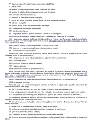 IV - águas, energia, informática, telecomunicações e radiodifusão;
V - serviço postal;
VI - sistema monetário e de medidas, títulos e garantias dos metais;
VII - política de crédito, câmbio, seguros e transferência de valores;
VIII - comércio exterior e interestadual;
IX - diretrizes da política nacional de transportes;
X - regime dos portos, navegação lacustre, fluvial, marítima, aérea e aeroespacial;
XI - trânsito e transporte;
XII - jazidas, minas, outros recursos minerais e metalurgia;
XIII - nacionalidade, cidadania e naturalização;
XIV - populações indígenas;
XV - emigração e imigração, entrada, extradição e expulsão de estrangeiros;
XVI - organização do sistema nacional de emprego e condições para o exercício de profissões;
XVII - organização judiciária, do Ministério Público do Distrito Federal e dos Territórios e da Defensoria Pública
dos Territórios, bem como organização administrativa destes; (Redação dada pela Emenda Constitucional nº 69, de
2012) (Produção de efeito)
XVIII - sistema estatístico, sistema cartográfico e de geologia nacionais;
XIX - sistemas de poupança, captação e garantia da poupança popular;
XX - sistemas de consórcios e sorteios;
XXI - normas gerais de organização, efetivos, material bélico, garantias, convocação e mobilização das polícias
militares e corpos de bombeiros militares;
XXII - competência da polícia federal e das polícias rodoviária e ferroviária federais;
XXIII - seguridade social;
XXIV - diretrizes e bases da educação nacional;
XXV - registros públicos;
XXVI - atividades nucleares de qualquer natureza;
XXVII – normas gerais de licitação e contratação, em todas as modalidades, para as administrações públicas
diretas, autárquicas e fundacionais da União, Estados, Distrito Federal e Municípios, obedecido o disposto no art. 37,
XXI, e para as empresas públicas e sociedades de economia mista, nos termos do art. 173, § 1°, III; (Redação dada
pela Emenda Constitucional nº 19, de 1998)
XXVIII - defesa territorial, defesa aeroespacial, defesa marítima, defesa civil e mobilização nacional;
XXIX - propaganda comercial.
Parágrafo único. Lei complementar poderá autorizar os Estados a legislar sobre questões específicas das
matérias relacionadas neste artigo.
Art. 23. É competência comum da União, dos Estados, do Distrito Federal e dos Municípios:
I - zelar pela guarda da Constituição, das leis e das instituições democráticas e conservar o patrimônio público;
II - cuidar da saúde e assistência pública, da proteção e garantia das pessoas portadoras de deficiência;
III - proteger os documentos, as obras e outros bens de valor histórico, artístico e cultural, os monumentos, as
paisagens naturais notáveis e os sítios arqueológicos;
IV - impedir a evasão, a destruição e a descaracterização de obras de arte e de outros bens de valor histórico,
artístico ou cultural;
V - proporcionar os meios de acesso à cultura, à educação e à ciência;
VI - proteger o meio ambiente e combater a poluição em qualquer de suas formas;
VII - preservar as florestas, a fauna e a flora;
VIII - fomentar a produção agropecuária e organizar o abastecimento alimentar;
IX - promover programas de construção de moradias e a melhoria das condições habitacionais e de saneamento
básico;
 