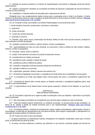 X - combater as causas da pobreza e os fatores de marginalização, promovendo a integração social dos setores
desfavorecidos;
XI - registrar, acompanhar e fiscalizar as concessões de direitos de pesquisa e exploração de recursos hídricos e
minerais em seus territórios;
XII - estabelecer e implantar política de educação para a segurança do trânsito.
Parágrafo único. Leis complementares fixarão normas para a cooperação entre a União e os Estados, o Distrito
Federal e os Municípios, tendo em vista o equilíbrio do desenvolvimento e do bem-estar em âmbito nacional. (Redação
dada pela Emenda Constitucional nº 53, de 2006)
Art. 24. Compete à União, aos Estados e ao Distrito Federal legislar concorrentemente sobre:
I - direito tributário, financeiro, penitenciário, econômico e urbanístico;
II - orçamento;
III - juntas comerciais;
IV - custas dos serviços forenses;
V - produção e consumo;
VI - florestas, caça, pesca, fauna, conservação da natureza, defesa do solo e dos recursos naturais, proteção do
meio ambiente e controle da poluição;
VII - proteção ao patrimônio histórico, cultural, artístico, turístico e paisagístico;
VIII - responsabilidade por dano ao meio ambiente, ao consumidor, a bens e direitos de valor artístico, estético,
histórico, turístico e paisagístico;
IX - educação, cultura, ensino e desporto;
X - criação, funcionamento e processo do juizado de pequenas causas;
XI - procedimentos em matéria processual;
XII - previdência social, proteção e defesa da saúde;
XIII - assistência jurídica e Defensoria pública;
XIV - proteção e integração social das pessoas portadoras de deficiência;
XV - proteção à infância e à juventude;
XVI - organização, garantias, direitos e deveres das polícias civis.
§ 1º - No âmbito da legislação concorrente, a competência da União limitar-se-á a estabelecer normas gerais.
§ 2º - A competência da União para legislar sobre normas gerais não exclui a competência suplementar dos
Estados.
§ 3º - Inexistindo lei federal sobre normas gerais, os Estados exercerão a competência legislativa plena, para
atender a suas peculiaridades.
§ 4º - A superveniência de lei federal sobre normas gerais suspende a eficácia da lei estadual, no que lhe for
contrário.
CAPÍTULO III
DOS ESTADOS FEDERADOS
Art. 25. Os Estados organizam-se e regem-se pelas Constituições e leis que adotarem, observados os princípios
desta Constituição.
§ 1º - São reservadas aos Estados as competências que não lhes sejam vedadas por esta Constituição.
§ 2º - Cabe aos Estados explorar diretamente, ou mediante concessão, os serviços locais de gás canalizado, na
forma da lei, vedada a edição de medida provisória para a sua regulamentação. (Redação dada pela Emenda
Constitucional nº 5, de 1995)
§ 3º - Os Estados poderão, mediante lei complementar, instituir regiões metropolitanas, aglomerações urbanas e
microrregiões, constituídas por agrupamentos de municípios limítrofes, para integrar a organização, o planejamento e a
execução de funções públicas de interesse comum.
Art. 26. Incluem-se entre os bens dos Estados:
I - as águas superficiais ou subterrâneas, fluentes, emergentes e em depósito, ressalvadas, neste caso, na forma
da lei, as decorrentes de obras da União;
II - as áreas, nas ilhas oceânicas e costeiras, que estiverem no seu domínio, excluídas aquelas sob domínio da
 