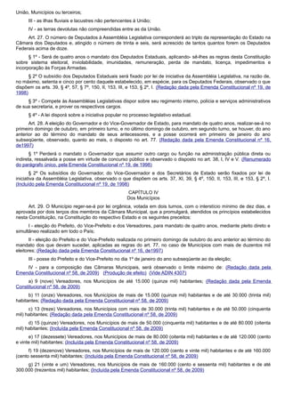 União, Municípios ou terceiros;
III - as ilhas fluviais e lacustres não pertencentes à União;
IV - as terras devolutas não compreendidas entre as da União.
Art. 27. O número de Deputados à Assembléia Legislativa corresponderá ao triplo da representação do Estado na
Câmara dos Deputados e, atingido o número de trinta e seis, será acrescido de tantos quantos forem os Deputados
Federais acima de doze.
§ 1º - Será de quatro anos o mandato dos Deputados Estaduais, aplicando- sê-lhes as regras desta Constituição
sobre sistema eleitoral, inviolabilidade, imunidades, remuneração, perda de mandato, licença, impedimentos e
incorporação às Forças Armadas.
§ 2º O subsídio dos Deputados Estaduais será fixado por lei de iniciativa da Assembléia Legislativa, na razão de,
no máximo, setenta e cinco por cento daquele estabelecido, em espécie, para os Deputados Federais, observado o que
dispõem os arts. 39, § 4º, 57, § 7º, 150, II, 153, III, e 153, § 2º, I. (Redação dada pela Emenda Constitucional nº 19, de
1998)
§ 3º - Compete às Assembléias Legislativas dispor sobre seu regimento interno, polícia e serviços administrativos
de sua secretaria, e prover os respectivos cargos.
§ 4º - A lei disporá sobre a iniciativa popular no processo legislativo estadual.
Art. 28. A eleição do Governador e do Vice-Governador de Estado, para mandato de quatro anos, realizar-se-á no
primeiro domingo de outubro, em primeiro turno, e no último domingo de outubro, em segundo turno, se houver, do ano
anterior ao do término do mandato de seus antecessores, e a posse ocorrerá em primeiro de janeiro do ano
subseqüente, observado, quanto ao mais, o disposto no art. 77. (Redação dada pela Emenda Constitucional nº 16,
de1997)
§ 1º Perderá o mandato o Governador que assumir outro cargo ou função na administração pública direta ou
indireta, ressalvada a posse em virtude de concurso público e observado o disposto no art. 38, I, IV e V. (Renumerado
do parágrafo único, pela Emenda Constitucional nº 19, de 1998)
§ 2º Os subsídios do Governador, do Vice-Governador e dos Secretários de Estado serão fixados por lei de
iniciativa da Assembléia Legislativa, observado o que dispõem os arts. 37, XI, 39, § 4º, 150, II, 153, III, e 153, § 2º, I.
(Incluído pela Emenda Constitucional nº 19, de 1998)
CAPÍTULO IV
Dos Municípios
Art. 29. O Município reger-se-á por lei orgânica, votada em dois turnos, com o interstício mínimo de dez dias, e
aprovada por dois terços dos membros da Câmara Municipal, que a promulgará, atendidos os princípios estabelecidos
nesta Constituição, na Constituição do respectivo Estado e os seguintes preceitos:
I - eleição do Prefeito, do Vice-Prefeito e dos Vereadores, para mandato de quatro anos, mediante pleito direto e
simultâneo realizado em todo o País;
II - eleição do Prefeito e do Vice-Prefeito realizada no primeiro domingo de outubro do ano anterior ao término do
mandato dos que devam suceder, aplicadas as regras do art. 77, no caso de Municípios com mais de duzentos mil
eleitores; (Redação dada pela Emenda Constitucional nº 16, de1997)
III - posse do Prefeito e do Vice-Prefeito no dia 1º de janeiro do ano subseqüente ao da eleição;
IV - para a composição das Câmaras Municipais, será observado o limite máximo de: (Redação dada pela
Emenda Constitucional nº 58, de 2009) (Produção de efeito) (Vide ADIN 4307)
a) 9 (nove) Vereadores, nos Municípios de até 15.000 (quinze mil) habitantes; (Redação dada pela Emenda
Constitucional nº 58, de 2009)
b) 11 (onze) Vereadores, nos Municípios de mais de 15.000 (quinze mil) habitantes e de até 30.000 (trinta mil)
habitantes; (Redação dada pela Emenda Constitucional nº 58, de 2009)
c) 13 (treze) Vereadores, nos Municípios com mais de 30.000 (trinta mil) habitantes e de até 50.000 (cinquenta
mil) habitantes; (Redação dada pela Emenda Constitucional nº 58, de 2009)
d) 15 (quinze) Vereadores, nos Municípios de mais de 50.000 (cinquenta mil) habitantes e de até 80.000 (oitenta
mil) habitantes; (Incluída pela Emenda Constitucional nº 58, de 2009)
e) 17 (dezessete) Vereadores, nos Municípios de mais de 80.000 (oitenta mil) habitantes e de até 120.000 (cento
e vinte mil) habitantes; (Incluída pela Emenda Constitucional nº 58, de 2009)
f) 19 (dezenove) Vereadores, nos Municípios de mais de 120.000 (cento e vinte mil) habitantes e de até 160.000
(cento sessenta mil) habitantes; (Incluída pela Emenda Constitucional nº 58, de 2009)
g) 21 (vinte e um) Vereadores, nos Municípios de mais de 160.000 (cento e sessenta mil) habitantes e de até
300.000 (trezentos mil) habitantes; (Incluída pela Emenda Constitucional nº 58, de 2009)
 