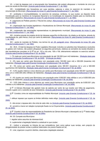 VII - o total da despesa com a remuneração dos Vereadores não poderá ultrapassar o montante de cinco por
cento da receita do Município; (Incluído pela Emenda Constitucional nº 1, de 1992)
VIII - inviolabilidade dos Vereadores por suas opiniões, palavras e votos no exercício do mandato e na
circunscrição do Município; (Renumerado do inciso VI, pela Emenda Constitucional nº 1, de 1992)
IX - proibições e incompatibilidades, no exercício da vereança, similares, no que couber, ao disposto nesta
Constituição para os membros do Congresso Nacional e na Constituição do respectivo Estado para os membros da
Assembléia Legislativa; (Renumerado do inciso VII, pela Emenda Constitucional nº 1, de 1992)
X - julgamento do Prefeito perante o Tribunal de Justiça; (Renumerado do inciso VIII, pela Emenda Constitucional
nº 1, de 1992)
XI - organização das funções legislativas e fiscalizadoras da Câmara Municipal; (Renumerado do inciso IX, pela
Emenda Constitucional nº 1, de 1992)
XII - cooperação das associações representativas no planejamento municipal; (Renumerado do inciso X, pela
Emenda Constitucional nº 1, de 1992)
XIII - iniciativa popular de projetos de lei de interesse específico do Município, da cidade ou de bairros, através de
manifestação de, pelo menos, cinco por cento do eleitorado; (Renumerado do inciso XI, pela Emenda Constitucional nº
1, de 1992)
XIV - perda do mandato do Prefeito, nos termos do art. 28, parágrafo único. (Renumerado do inciso XII, pela
Emenda Constitucional nº 1, de 1992)
Art. 29-A. O total da despesa do Poder Legislativo Municipal, incluídos os subsídios dos Vereadores e excluídos
os gastos com inativos, não poderá ultrapassar os seguintes percentuais, relativos ao somatório da receita tributária e
das transferências previstas no § 5o do art. 153 e nos arts. 158 e 159, efetivamente realizado no exercício anterior:
(Incluído pela Emenda Constitucional nº 25, de 2000)
I - 7% (sete por cento) para Municípios com população de até 100.000 (cem mil) habitantes; (Redação dada pela
Emenda Constituição Constitucional nº 58, de 2009) (Produção de efeito)
II - 6% (seis por cento) para Municípios com população entre 100.000 (cem mil) e 300.000 (trezentos mil)
habitantes; (Redação dada pela Emenda Constituição Constitucional nº 58, de 2009)
III - 5% (cinco por cento) para Municípios com população entre 300.001 (trezentos mil e um) e 500.000
(quinhentos mil) habitantes; (Redação dada pela Emenda Constituição Constitucional nº 58, de 2009)
IV - 4,5% (quatro inteiros e cinco décimos por cento) para Municípios com população entre 500.001 (quinhentos
mil e um) e 3.000.000 (três milhões) de habitantes; (Redação dada pela Emenda Constituição Constitucional nº 58, de
2009)
V - 4% (quatro por cento) para Municípios com população entre 3.000.001 (três milhões e um) e 8.000.000 (oito
milhões) de habitantes; (Incluído pela Emenda Constituição Constitucional nº 58, de 2009)
VI - 3,5% (três inteiros e cinco décimos por cento) para Municípios com população acima de 8.000.001 (oito
milhões e um) habitantes. (Incluído pela Emenda Constituição Constitucional nº 58, de 2009)
§ 1o A Câmara Municipal não gastará mais de setenta por cento de sua receita com folha de pagamento,
incluído o gasto com o subsídio de seus Vereadores. (Incluído pela Emenda Constitucional nº 25, de 2000)
§ 2o Constitui crime de responsabilidade do Prefeito Municipal: (Incluído pela Emenda Constitucional nº 25, de
2000)
I - efetuar repasse que supere os limites definidos neste artigo; (Incluído pela Emenda Constitucional nº 25, de
2000)
II - não enviar o repasse até o dia vinte de cada mês; ou (Incluído pela Emenda Constitucional nº 25, de 2000)
III - enviá-lo a menor em relação à proporção fixada na Lei Orçamentária. (Incluído pela Emenda Constitucional nº
25, de 2000)
§ 3o Constitui crime de responsabilidade do Presidente da Câmara Municipal o desrespeito ao § 1o deste artigo.
(Incluído pela Emenda Constitucional nº 25, de 2000)
Art. 30. Compete aos Municípios:
I - legislar sobre assuntos de interesse local;
II - suplementar a legislação federal e a estadual no que couber;
III - instituir e arrecadar os tributos de sua competência, bem como aplicar suas rendas, sem prejuízo da
obrigatoriedade de prestar contas e publicar balancetes nos prazos fixados em lei;
IV - criar, organizar e suprimir distritos, observada a legislação estadual;
 