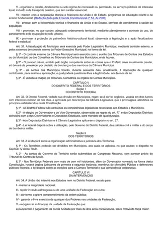 V - organizar e prestar, diretamente ou sob regime de concessão ou permissão, os serviços públicos de interesse
local, incluído o de transporte coletivo, que tem caráter essencial;
VI - manter, com a cooperação técnica e financeira da União e do Estado, programas de educação infantil e de
ensino fundamental; (Redação dada pela Emenda Constitucional nº 53, de 2006)
VII - prestar, com a cooperação técnica e financeira da União e do Estado, serviços de atendimento à saúde da
população;
VIII - promover, no que couber, adequado ordenamento territorial, mediante planejamento e controle do uso, do
parcelamento e da ocupação do solo urbano;
IX - promover a proteção do patrimônio histórico-cultural local, observada a legislação e a ação fiscalizadora
federal e estadual.
Art. 31. A fiscalização do Município será exercida pelo Poder Legislativo Municipal, mediante controle externo, e
pelos sistemas de controle interno do Poder Executivo Municipal, na forma da lei.
§ 1º - O controle externo da Câmara Municipal será exercido com o auxílio dos Tribunais de Contas dos Estados
ou do Município ou dos Conselhos ou Tribunais de Contas dos Municípios, onde houver.
§ 2º - O parecer prévio, emitido pelo órgão competente sobre as contas que o Prefeito deve anualmente prestar,
só deixará de prevalecer por decisão de dois terços dos membros da Câmara Municipal.
§ 3º - As contas dos Municípios ficarão, durante sessenta dias, anualmente, à disposição de qualquer
contribuinte, para exame e apreciação, o qual poderá questionar-lhes a legitimidade, nos termos da lei.
§ 4º - É vedada a criação de Tribunais, Conselhos ou órgãos de Contas Municipais.
CAPÍTULO V
DO DISTRITO FEDERAL E DOS TERRITÓRIOS
Seção I
DO DISTRITO FEDERAL
Art. 32. O Distrito Federal, vedada sua divisão em Municípios, reger- se-á por lei orgânica, votada em dois turnos
com interstício mínimo de dez dias, e aprovada por dois terços da Câmara Legislativa, que a promulgará, atendidos os
princípios estabelecidos nesta Constituição.
§ 1º - Ao Distrito Federal são atribuídas as competências legislativas reservadas aos Estados e Municípios.
§ 2º - A eleição do Governador e do Vice-Governador, observadas as regras do art. 77, e dos Deputados Distritais
coincidirá com a dos Governadores e Deputados Estaduais, para mandato de igual duração.
§ 3º - Aos Deputados Distritais e à Câmara Legislativa aplica-se o disposto no art. 27.
§ 4º - Lei federal disporá sobre a utilização, pelo Governo do Distrito Federal, das polícias civil e militar e do corpo
de bombeiros militar.
Seção II
DOS TERRITÓRIOS
Art. 33. A lei disporá sobre a organização administrativa e judiciária dos Territórios.
§ 1º - Os Territórios poderão ser divididos em Municípios, aos quais se aplicará, no que couber, o disposto no
Capítulo IV deste Título.
§ 2º - As contas do Governo do Território serão submetidas ao Congresso Nacional, com parecer prévio do
Tribunal de Contas da União.
§ 3º - Nos Territórios Federais com mais de cem mil habitantes, além do Governador nomeado na forma desta
Constituição, haverá órgãos judiciários de primeira e segunda instância, membros do Ministério Público e defensores
públicos federais; a lei disporá sobre as eleições para a Câmara Territorial e sua competência deliberativa.
CAPÍTULO VI
DA INTERVENÇÃO
Art. 34. A União não intervirá nos Estados nem no Distrito Federal, exceto para:
I - manter a integridade nacional;
II - repelir invasão estrangeira ou de uma unidade da Federação em outra;
III - pôr termo a grave comprometimento da ordem pública;
IV - garantir o livre exercício de qualquer dos Poderes nas unidades da Federação;
V - reorganizar as finanças da unidade da Federação que:
a) suspender o pagamento da dívida fundada por mais de dois anos consecutivos, salvo motivo de força maior;
 