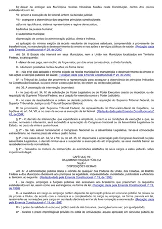 b) deixar de entregar aos Municípios receitas tributárias fixadas nesta Constituição, dentro dos prazos
estabelecidos em lei;
VI - prover a execução de lei federal, ordem ou decisão judicial;
VII - assegurar a observância dos seguintes princípios constitucionais:
a) forma republicana, sistema representativo e regime democrático;
b) direitos da pessoa humana;
c) autonomia municipal;
d) prestação de contas da administração pública, direta e indireta.
e) aplicação do mínimo exigido da receita resultante de impostos estaduais, compreendida a proveniente de
transferências, na manutenção e desenvolvimento do ensino e nas ações e serviços públicos de saúde. (Redação dada
pela Emenda Constitucional nº 29, de 2000)
Art. 35. O Estado não intervirá em seus Municípios, nem a União nos Municípios localizados em Território
Federal, exceto quando:
I - deixar de ser paga, sem motivo de força maior, por dois anos consecutivos, a dívida fundada;
II - não forem prestadas contas devidas, na forma da lei;
III – não tiver sido aplicado o mínimo exigido da receita municipal na manutenção e desenvolvimento do ensino e
nas ações e serviços públicos de saúde; (Redação dada pela Emenda Constitucional nº 29, de 2000)
IV - o Tribunal de Justiça der provimento a representação para assegurar a observância de princípios indicados
na Constituição Estadual, ou para prover a execução de lei, de ordem ou de decisão judicial.
Art. 36. A decretação da intervenção dependerá:
I - no caso do art. 34, IV, de solicitação do Poder Legislativo ou do Poder Executivo coacto ou impedido, ou de
requisição do Supremo Tribunal Federal, se a coação for exercida contra o Poder Judiciário;
II - no caso de desobediência a ordem ou decisão judiciária, de requisição do Supremo Tribunal Federal, do
Superior Tribunal de Justiça ou do Tribunal Superior Eleitoral;
III de provimento, pelo Supremo Tribunal Federal, de representação do Procurador-Geral da República, na
hipótese do art. 34, VII, e no caso de recusa à execução de lei federal. (Redação dada pela Emenda Constitucional nº
45, de 2004)
§ 1º - O decreto de intervenção, que especificará a amplitude, o prazo e as condições de execução e que, se
couber, nomeará o interventor, será submetido à apreciação do Congresso Nacional ou da Assembléia Legislativa do
Estado, no prazo de vinte e quatro horas.
§ 2º - Se não estiver funcionando o Congresso Nacional ou a Assembléia Legislativa, far-se-á convocação
extraordinária, no mesmo prazo de vinte e quatro horas.
§ 3º - Nos casos do art. 34, VI e VII, ou do art. 35, IV, dispensada a apreciação pelo Congresso Nacional ou pela
Assembléia Legislativa, o decreto limitar-se-á a suspender a execução do ato impugnado, se essa medida bastar ao
restabelecimento da normalidade.
§ 4º - Cessados os motivos da intervenção, as autoridades afastadas de seus cargos a estes voltarão, salvo
impedimento legal.
CAPÍTULO VII
DA ADMINISTRAÇÃO PÚBLICA
Seção I
DISPOSIÇÕES GERAIS
Art. 37. A administração pública direta e indireta de qualquer dos Poderes da União, dos Estados, do Distrito
Federal e dos Municípios obedecerá aos princípios de legalidade, impessoalidade, moralidade, publicidade e eficiência
e, também, ao seguinte: (Redação dada pela Emenda Constitucional nº 19, de 1998)
I - os cargos, empregos e funções públicas são acessíveis aos brasileiros que preencham os requisitos
estabelecidos em lei, assim como aos estrangeiros, na forma da lei; (Redação dada pela Emenda Constitucional nº 19,
de 1998)
II - a investidura em cargo ou emprego público depende de aprovação prévia em concurso público de provas ou
de provas e títulos, de acordo com a natureza e a complexidade do cargo ou emprego, na forma prevista em lei,
ressalvadas as nomeações para cargo em comissão declarado em lei de livre nomeação e exoneração; (Redação dada
pela Emenda Constitucional nº 19, de 1998)
III - o prazo de validade do concurso público será de até dois anos, prorrogável uma vez, por igual período;
IV - durante o prazo improrrogável previsto no edital de convocação, aquele aprovado em concurso público de
 