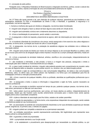 X - concessão de asilo político.
Parágrafo único. A República Federativa do Brasil buscará a integração econômica, política, social e cultural dos
povos da América Latina, visando à formação de uma comunidade latino-americana de nações.
TÍTULO II
Dos Direitos e Garantias Fundamentais
CAPÍTULO I
DOS DIREITOS E DEVERES INDIVIDUAIS E COLETIVOS
Art. 5º Todos são iguais perante a lei, sem distinção de qualquer natureza, garantindo-se aos brasileiros e aos
estrangeiros residentes no País a inviolabilidade do direito à vida, à liberdade, à igualdade, à segurança e à
propriedade, nos termos seguintes:
I - homens e mulheres são iguais em direitos e obrigações, nos termos desta Constituição;
II - ninguém será obrigado a fazer ou deixar de fazer alguma coisa senão em virtude de lei;
III - ninguém será submetido a tortura nem a tratamento desumano ou degradante;
IV - é livre a manifestação do pensamento, sendo vedado o anonimato;
V - é assegurado o direito de resposta, proporcional ao agravo, além da indenização por dano material, moral ou
à imagem;
VI - é inviolável a liberdade de consciência e de crença, sendo assegurado o livre exercício dos cultos religiosos e
garantida, na forma da lei, a proteção aos locais de culto e a suas liturgias;
VII - é assegurada, nos termos da lei, a prestação de assistência religiosa nas entidades civis e militares de
internação coletiva;
VIII - ninguém será privado de direitos por motivo de crença religiosa ou de convicção filosófica ou política, salvo
se as invocar para eximir-se de obrigação legal a todos imposta e recusar-se a cumprir prestação alternativa, fixada em
lei;
IX - é livre a expressão da atividade intelectual, artística, científica e de comunicação, independentemente de
censura ou licença;
X - são invioláveis a intimidade, a vida privada, a honra e a imagem das pessoas, assegurado o direito a
indenização pelo dano material ou moral decorrente de sua violação;
XI - a casa é asilo inviolável do indivíduo, ninguém nela podendo penetrar sem consentimento do morador, salvo
em caso de flagrante delito ou desastre, ou para prestar socorro, ou, durante o dia, por determinação judicial;
XII - é inviolável o sigilo da correspondência e das comunicações telegráficas, de dados e das comunicações
telefônicas, salvo, no último caso, por ordem judicial, nas hipóteses e na forma que a lei estabelecer para fins de
investigação criminal ou instrução processual penal;
XIII - é livre o exercício de qualquer trabalho, ofício ou profissão, atendidas as qualificações profissionais que a
lei estabelecer;
XIV - é assegurado a todos o acesso à informação e resguardado o sigilo da fonte, quando necessário ao
exercício profissional;
XV - é livre a locomoção no território nacional em tempo de paz, podendo qualquer pessoa, nos termos da lei,
nele entrar, permanecer ou dele sair com seus bens;
XVI - todos podem reunir-se pacificamente, sem armas, em locais abertos ao público, independentemente de
autorização, desde que não frustrem outra reunião anteriormente convocada para o mesmo local, sendo apenas
exigido prévio aviso à autoridade competente;
XVII - é plena a liberdade de associação para fins lícitos, vedada a de caráter paramilitar;
XVIII - a criação de associações e, na forma da lei, a de cooperativas independem de autorização, sendo vedada
a interferência estatal em seu funcionamento;
XIX - as associações só poderão ser compulsoriamente dissolvidas ou ter suas atividades suspensas por decisão
judicial, exigindo-se, no primeiro caso, o trânsito em julgado;
XX - ninguém poderá ser compelido a associar-se ou a permanecer associado;
XXI - as entidades associativas, quando expressamente autorizadas, têm legitimidade para representar seus
filiados judicial ou extrajudicialmente;
XXII - é garantido o direito de propriedade;
XXIII - a propriedade atenderá a sua função social;
XXIV - a lei estabelecerá o procedimento para desapropriação por necessidade ou utilidade pública, ou por
 