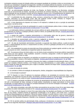 contratados mediante processo de licitação pública que assegure igualdade de condições a todos os concorrentes, com
cláusulas que estabeleçam obrigações de pagamento, mantidas as condições efetivas da proposta, nos termos da lei, o
qual somente permitirá as exigências de qualificação técnica e econômica indispensáveis à garantia do cumprimento
das obrigações. (Regulamento)
XXII - as administrações tributárias da União, dos Estados, do Distrito Federal e dos Municípios, atividades
essenciais ao funcionamento do Estado, exercidas por servidores de carreiras específicas, terão recursos prioritários
para a realização de suas atividades e atuarão de forma integrada, inclusive com o compartilhamento de cadastros e de
informações fiscais, na forma da lei ou convênio. (Incluído pela Emenda Constitucional nº 42, de 19.12.2003)
§ 1º - A publicidade dos atos, programas, obras, serviços e campanhas dos órgãos públicos deverá ter caráter
educativo, informativo ou de orientação social, dela não podendo constar nomes, símbolos ou imagens que
caracterizem promoção pessoal de autoridades ou servidores públicos.
§ 2º - A não observância do disposto nos incisos II e III implicará a nulidade do ato e a punição da autoridade
responsável, nos termos da lei.
§ 3º A lei disciplinará as formas de participação do usuário na administração pública direta e indireta, regulando
especialmente: (Redação dada pela Emenda Constitucional nº 19, de 1998)
I - as reclamações relativas à prestação dos serviços públicos em geral, asseguradas a manutenção de serviços
de atendimento ao usuário e a avaliação periódica, externa e interna, da qualidade dos serviços; (Incluído pela Emenda
Constitucional nº 19, de 1998)
II - o acesso dos usuários a registros administrativos e a informações sobre atos de governo, observado o
disposto no art. 5º, X e XXXIII; (Incluído pela Emenda Constitucional nº 19, de 1998)
III - a disciplina da representação contra o exercício negligente ou abusivo de cargo, emprego ou função na
administração pública. (Incluído pela Emenda Constitucional nº 19, de 1998)
§ 4º - Os atos de improbidade administrativa importarão a suspensão dos direitos políticos, a perda da função
pública, a indisponibilidade dos bens e o ressarcimento ao erário, na forma e gradação previstas em lei, sem prejuízo
da ação penal cabível.
§ 5º - A lei estabelecerá os prazos de prescrição para ilícitos praticados por qualquer agente, servidor ou não, que
causem prejuízos ao erário, ressalvadas as respectivas ações de ressarcimento.
§ 6º - As pessoas jurídicas de direito público e as de direito privado prestadoras de serviços públicos responderão
pelos danos que seus agentes, nessa qualidade, causarem a terceiros, assegurado o direito de regresso contra o
responsável nos casos de dolo ou culpa.
§ 7º A lei disporá sobre os requisitos e as restrições ao ocupante de cargo ou emprego da administração direta e
indireta que possibilite o acesso a informações privilegiadas. (Incluído pela Emenda Constitucional nº 19, de 1998)
§ 8º A autonomia gerencial, orçamentária e financeira dos órgãos e entidades da administração direta e indireta
poderá ser ampliada mediante contrato, a ser firmado entre seus administradores e o poder público, que tenha por
objeto a fixação de metas de desempenho para o órgão ou entidade, cabendo à lei dispor sobre: (Incluído pela Emenda
Constitucional nº 19, de 1998)
I - o prazo de duração do contrato;
II - os controles e critérios de avaliação de desempenho, direitos, obrigações e responsabilidade dos dirigentes;
III - a remuneração do pessoal."
§ 9º O disposto no inciso XI aplica-se às empresas públicas e às sociedades de economia mista, e suas
subsidiárias, que receberem recursos da União, dos Estados, do Distrito Federal ou dos Municípios para pagamento de
despesas de pessoal ou de custeio em geral. (Incluído pela Emenda Constitucional nº 19, de 1998)
§ 10. É vedada a percepção simultânea de proventos de aposentadoria decorrentes do art. 40 ou dos arts. 42 e
142 com a remuneração de cargo, emprego ou função pública, ressalvados os cargos acumuláveis na forma desta
Constituição, os cargos eletivos e os cargos em comissão declarados em lei de livre nomeação e exoneração. (Incluído
pela Emenda Constitucional nº 20, de 1998)
§ 11. Não serão computadas, para efeito dos limites remuneratórios de que trata o inciso XI do caput deste artigo,
as parcelas de caráter indenizatório previstas em lei. (Incluído pela Emenda Constitucional nº 47, de 2005)
§ 12. Para os fins do disposto no inciso XI do caput deste artigo, fica facultado aos Estados e ao Distrito Federal
fixar, em seu âmbito, mediante emenda às respectivas Constituições e Lei Or gânica, como limite único, o subsídio
mensal dos Desembargadores do respectivo Tribunal de Justiça, limitado a noventa inteiros e vinte e cinco centésimos
por cento do subsídio mensal dos Ministros do Supremo Tribunal Federal, não se aplicando o disposto neste parágrafo
aos subsídios dos Deputados Estaduais e Distritais e dos Vereadores. (Incluído pela Emenda Constitucional nº 47, de
2005)
Art. 38. Ao servidor público da administração direta, autárquica e fundacional, no exercício de mandato eletivo,
aplicam-se as seguintes disposições: (Redação dada pela Emenda Constitucional nº 19, de 1998)
 
