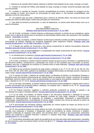 I - tratando-se de mandato eletivo federal, estadual ou distrital, ficará afastado de seu cargo, emprego ou função;
II - investido no mandato de Prefeito, será afastado do cargo, emprego ou função, sendo-lhe facultado optar pela
sua remuneração;
III - investido no mandato de Vereador, havendo compatibilidade de horários, perceberá as vantagens de seu
cargo, emprego ou função, sem prejuízo da remuneração do cargo eletivo, e, não havendo compatibilidade, será
aplicada a norma do inciso anterior;
IV - em qualquer caso que exija o afastamento para o exercício de mandato eletivo, seu tempo de serviço será
contado para todos os efeitos legais, exceto para promoção por merecimento;
V - para efeito de benefício previdenciário, no caso de afastamento, os valores serão determinados como se no
exercício estivesse.
Seção II
DOS SERVIDORES PÚBLICOS
(Redação dada pela Emenda Constitucional nº 18, de 1998)
Art. 39. A União, os Estados, o Distrito Federal e os Municípios instituirão, no âmbito de sua competência, regime
jurídico único e planos de carreira para os servidores da administração pública direta, das autarquias e das fundações
públicas. (Vide ADIN nº 2.135-4)
Art. 39. A União, os Estados, o Distrito Federal e os Municípios instituirão conselho de política de administração e
remuneração de pessoal, integrado por servidores designados pelos respectivos Poderes. (Redação dada pela
Emenda Constitucional nº 19, de 1998) (Vide ADIN nº 2.135-4)
§ 1º A fixação dos padrões de vencimento e dos demais componentes do sistema remuneratório observará:
(Redação dada pela Emenda Constitucional nº 19, de 1998)
I - a natureza, o grau de responsabilidade e a complexidade dos cargos componentes de cada carreira; (Incluído
pela Emenda Constitucional nº 19, de 1998)
II - os requisitos para a investidura; (Incluído pela Emenda Constitucional nº 19, de 1998)
III - as peculiaridades dos cargos. (Incluído pela Emenda Constitucional nº 19, de 1998)
§ 2º A União, os Estados e o Distrito Federal manterão escolas de governo para a formação e o aperfeiçoamento
dos servidores públicos, constituindo-se a participação nos cursos um dos requisitos para a promoção na carreira,
facultada, para isso, a celebração de convênios ou contratos entre os entes federados. (Redação dada pela Emenda
Constitucional nº 19, de 1998)
§ 3º Aplica-se aos servidores ocupantes de cargo público o disposto no art. 7º, IV, VII, VIII, IX, XII, XIII, XV, XVI,
XVII, XVIII, XIX, XX, XXII e XXX, podendo a lei estabelecer requisitos diferenciados de admissão quando a natureza do
cargo o exigir. (Incluído pela Emenda Constitucional nº 19, de 1998)
§ 4º O membro de Poder, o detentor de mandato eletivo, os Ministros de Estado e os Secretários Estaduais e
Municipais serão remunerados exclusivamente por subsídio fixado em parcela única, vedado o acréscimo de qualquer
gratificação, adicional, abono, prêmio, verba de representação ou outra espécie remuneratória, obedecido, em qualquer
caso, o disposto no art. 37, X e XI. (Incluído pela Emenda Constitucional nº 19, de 1998)
§ 5º Lei da União, dos Estados, do Distrito Federal e dos Municípios poderá estabelecer a relação entre a maior e
a menor remuneração dos servidores públicos, obedecido, em qualquer caso, o disposto no art. 37, XI. (Incluído pela
Emenda Constitucional nº 19, de 1998)
§ 6º Os Poderes Executivo, Legislativo e Judiciário publicarão anualmente os valores do subsídio e da
remuneração dos cargos e empregos públicos. (Incluído pela Emenda Constitucional nº 19, de 1998)
§ 7º Lei da União, dos Estados, do Distrito Federal e dos Municípios disciplinará a aplicação de recursos
orçamentários provenientes da economia com despesas correntes em cada órgão, autarquia e fundação, para
aplicação no desenvolvimento de programas de qualidade e produtividade, treinamento e desenvolvimento,
modernização, reaparelhamento e racionalização do serviço público, inclusive sob a forma de adicional ou prêmio de
produtividade. (Incluído pela Emenda Constitucional nº 19, de 1998)
§ 8º A remuneração dos servidores públicos organizados em carreira poderá ser fixada nos termos do § 4º.
(Incluído pela Emenda Constitucional nº 19, de 1998)
Art. 40. Aos servidores titulares de cargos efetivos da União, dos Estados, do Distrito Federal e dos Municípios,
incluídas suas autarquias e fundações, é assegurado regime de previdência de caráter contributivo e solidário,
mediante contribuição do respectivo ente público, dos servidores ativos e inativos e dos pensionistas, observados
critérios que preservem o equilíbrio financeiro e atuarial e o disposto neste artigo. (Redação dada pela Emenda
Constitucional nº 41, 19.12.2003)
§ 1º Os servidores abrangidos pelo regime de previdência de que trata este artigo serão aposentados, calculados
os seus proventos a partir dos valores fixados na forma dos §§ 3º e 17: (Redação dada pela Emenda Constitucional nº
41, 19.12.2003)
 