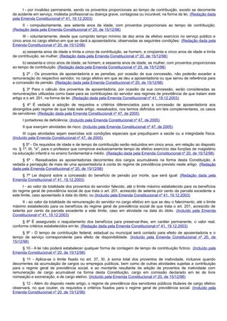 I - por invalidez permanente, sendo os proventos proporcionais ao tempo de contribuição, exceto se decorrente
de acidente em serviço, moléstia profissional ou doença grave, contagiosa ou incurável, na forma da lei; (Redação dada
pela Emenda Constitucional nº 41, 19.12.2003)
II - compulsoriamente, aos setenta anos de idade, com proventos proporcionais ao tempo de contribuição;
(Redação dada pela Emenda Constitucional nº 20, de 15/12/98)
III - voluntariamente, desde que cumprido tempo mínimo de dez anos de efetivo exercício no serviço público e
cinco anos no cargo efetivo em que se dará a aposentadoria, observadas as seguintes condições: (Redação dada pela
Emenda Constitucional nº 20, de 15/12/98)
a) sessenta anos de idade e trinta e cinco de contribuição, se homem, e cinqüenta e cinco anos de idade e trinta
de contribuição, se mulher; (Redação dada pela Emenda Constitucional nº 20, de 15/12/98)
b) sessenta e cinco anos de idade, se homem, e sessenta anos de idade, se mulher, com proventos proporcionais
ao tempo de contribuição. (Redação dada pela Emenda Constitucional nº 20, de 15/12/98)
§ 2º - Os proventos de aposentadoria e as pensões, por ocasião de sua concessão, não poderão exceder a
remuneração do respectivo servidor, no cargo efetivo em que se deu a aposentadoria ou que serviu de referência para
a concessão da pensão. (Redação dada pela Emenda Constitucional nº 20, de 15/12/98)
§ 3º Para o cálculo dos proventos de aposentadoria, por ocasião da sua concessão, serão consideradas as
remunerações utilizadas como base para as contribuições do servidor aos regimes de previdência de que tratam este
artigo e o art. 201, na forma da lei. (Redação dada pela Emenda Constitucional nº 41, 19.12.2003)
§ 4º É vedada a adoção de requisitos e critérios diferenciados para a concessão de aposentadoria aos
abrangidos pelo regime de que trata este artigo, ressalvados, nos termos definidos em leis complementares, os casos
de servidores: (Redação dada pela Emenda Constitucional nº 47, de 2005)
I portadores de deficiência; (Incluído pela Emenda Constitucional nº 47, de 2005)
II que exerçam atividades de risco; (Incluído pela Emenda Constitucional nº 47, de 2005)
III cujas atividades sejam exercidas sob condições especiais que prejudiquem a saúde ou a integridade física.
(Incluído pela Emenda Constitucional nº 47, de 2005)
§ 5º - Os requisitos de idade e de tempo de contribuição serão reduzidos em cinco anos, em relação ao disposto
no § 1º, III, "a", para o professor que comprove exclusivamente tempo de efetivo exercício das funções de magistério
na educação infantil e no ensino fundamental e médio. (Redação dada pela Emenda Constitucional nº 20, de 15/12/98)
§ 6º - Ressalvadas as aposentadorias decorrentes dos cargos acumuláveis na forma desta Constituição, é
vedada a percepção de mais de uma aposentadoria à conta do regime de previdência previsto neste artigo. (Redação
dada pela Emenda Constitucional nº 20, de 15/12/98)
§ 7º Lei disporá sobre a concessão do benefício de pensão por morte, que será igual: (Redação dada pela
Emenda Constitucional nº 41, 19.12.2003)
I - ao valor da totalidade dos proventos do servidor falecido, até o limite máximo estabelecido para os benefícios
do regime geral de previdência social de que trata o art. 201, acrescido de setenta por cento da parcela excedente a
este limite, caso aposentado à data do óbito; ou (Incluído pela Emenda Constitucional nº 41, 19.12.2003)
II - ao valor da totalidade da remuneração do servidor no cargo efetivo em que se deu o falecimento, até o limite
máximo estabelecido para os benefícios do regime geral de previdência social de que trata o art. 201, acrescido de
setenta por cento da parcela excedente a este limite, caso em atividade na data do óbito. (Incluído pela Emenda
Constitucional nº 41, 19.12.2003)
§ 8º É assegurado o reajustamento dos benefícios para preservar-lhes, em caráter permanente, o valor real,
conforme critérios estabelecidos em lei. (Redação dada pela Emenda Constitucional nº 41, 19.12.2003)
§ 9º - O tempo de contribuição federal, estadual ou municipal será contado para efeito de aposentadoria e o
tempo de serviço correspondente para efeito de disponibilidade. (Incluído pela Emenda Constitucional nº 20, de
15/12/98)
§ 10 - A lei não poderá estabelecer qualquer forma de contagem de tempo de contribuição fictício. (Incluído pela
Emenda Constitucional nº 20, de 15/12/98)
§ 11 - Aplica-se o limite fixado no art. 37, XI, à soma total dos proventos de inatividade, inclusive quando
decorrentes da acumulação de cargos ou empregos públicos, bem como de outras atividades sujeitas a contribuição
para o regime geral de previdência social, e ao montante resultante da adição de proventos de inatividade com
remuneração de cargo acumulável na forma desta Constituição, cargo em comissão declarado em lei de livre
nomeação e exoneração, e de cargo eletivo. (Incluído pela Emenda Constitucional nº 20, de 15/12/98)
§ 12 - Além do disposto neste artigo, o regime de previdência dos servidores públicos titulares de cargo efetivo
observará, no que couber, os requisitos e critérios fixados para o regime geral de previdência social. (Incluído pela
Emenda Constitucional nº 20, de 15/12/98)
 