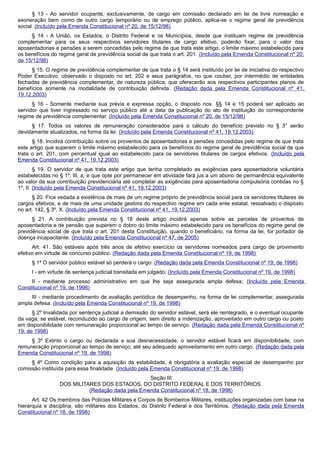 § 13 - Ao servidor ocupante, exclusivamente, de cargo em comissão declarado em lei de livre nomeação e
exoneração bem como de outro cargo temporário ou de emprego público, aplica-se o regime geral de previdência
social. (Incluído pela Emenda Constitucional nº 20, de 15/12/98)
§ 14 - A União, os Estados, o Distrito Federal e os Municípios, desde que instituam regime de previdência
complementar para os seus respectivos servidores titulares de cargo efetivo, poderão fixar, para o valor das
aposentadorias e pensões a serem concedidas pelo regime de que trata este artigo, o limite máximo estabelecido para
os benefícios do regime geral de previdência social de que trata o art. 201. (Incluído pela Emenda Constitucional nº 20,
de 15/12/98)
§ 15. O regime de previdência complementar de que trata o § 14 será instituído por lei de iniciativa do respectivo
Poder Executivo, observado o disposto no art. 202 e seus parágrafos, no que couber, por intermédio de entidades
fechadas de previdência complementar, de natureza pública, que oferecerão aos respectivos participantes planos de
benefícios somente na modalidade de contribuição definida. (Redação dada pela Emenda Constitucional nº 41,
19.12.2003)
§ 16 - Somente mediante sua prévia e expressa opção, o disposto nos §§ 14 e 15 poderá ser aplicado ao
servidor que tiver ingressado no serviço público até a data da publicação do ato de instituição do correspondente
regime de previdência complementar. (Incluído pela Emenda Constitucional nº 20, de 15/12/98)
§ 17. Todos os valores de remuneração considerados para o cálculo do benefício previsto no § 3° serão
devidamente atualizados, na forma da lei. (Incluído pela Emenda Constitucional nº 41, 19.12.2003)
§ 18. Incidirá contribuição sobre os proventos de aposentadorias e pensões concedidas pelo regime de que trata
este artigo que superem o limite máximo estabelecido para os benefícios do regime geral de previdência social de que
trata o art. 201, com percentual igual ao estabelecido para os servidores titulares de cargos efetivos. (Incluído pela
Emenda Constitucional nº 41, 19.12.2003)
§ 19. O servidor de que trata este artigo que tenha completado as exigências para aposentadoria voluntária
estabelecidas no § 1º, III, a, e que opte por permanecer em atividade fará jus a um abono de permanência equivalente
ao valor da sua contribuição previdenciária até completar as exigências para aposentadoria compulsória contidas no §
1º, II. (Incluído pela Emenda Constitucional nº 41, 19.12.2003)
§ 20. Fica vedada a existência de mais de um regime próprio de previdência social para os servidores titulares de
cargos efetivos, e de mais de uma unidade gestora do respectivo regime em cada ente estatal, ressalvado o disposto
no art. 142, § 3º, X. (Incluído pela Emenda Constitucional nº 41, 19.12.2003)
§ 21. A contribuição prevista no § 18 deste artigo incidirá apenas sobre as parcelas de proventos de
aposentadoria e de pensão que superem o dobro do limite máximo estabelecido para os benefícios do regime geral de
previdência social de que trata o art. 201 desta Constituição, quando o beneficiário, na forma da lei, for portador de
doença incapacitante. (Incluído pela Emenda Constitucional nº 47, de 2005)
Art. 41. São estáveis após três anos de efetivo exercício os servidores nomeados para cargo de provimento
efetivo em virtude de concurso público. (Redação dada pela Emenda Constitucional nº 19, de 1998)
§ 1º O servidor público estável só perderá o cargo: (Redação dada pela Emenda Constitucional nº 19, de 1998)
I - em virtude de sentença judicial transitada em julgado; (Incluído pela Emenda Constitucional nº 19, de 1998)
II - mediante processo administrativo em que lhe seja assegurada ampla defesa; (Incluído pela Emenda
Constitucional nº 19, de 1998)
III - mediante procedimento de avaliação periódica de desempenho, na forma de lei complementar, assegurada
ampla defesa. (Incluído pela Emenda Constitucional nº 19, de 1998)
§ 2º Invalidada por sentença judicial a demissão do servidor estável, será ele reintegrado, e o eventual ocupante
da vaga, se estável, reconduzido ao cargo de origem, sem direito a indenização, aproveitado em outro cargo ou posto
em disponibilidade com remuneração proporcional ao tempo de serviço. (Redação dada pela Emenda Constitucional nº
19, de 1998)
§ 3º Extinto o cargo ou declarada a sua desnecessidade, o servidor estável ficará em disponibilidade, com
remuneração proporcional ao tempo de serviço, até seu adequado aproveitamento em outro cargo. (Redação dada pela
Emenda Constitucional nº 19, de 1998)
§ 4º Como condição para a aquisição da estabilidade, é obrigatória a avaliação especial de desempenho por
comissão instituída para essa finalidade. (Incluído pela Emenda Constitucional nº 19, de 1998)
Seção III
DOS MILITARES DOS ESTADOS, DO DISTRITO FEDERAL E DOS TERRITÓRIOS
(Redação dada pela Emenda Constitucional nº 18, de 1998)
Art. 42 Os membros das Polícias Militares e Corpos de Bombeiros Militares, instituições organizadas com base na
hierarquia e disciplina, são militares dos Estados, do Distrito Federal e dos Territórios. (Redação dada pela Emenda
Constitucional nº 18, de 1998)
 